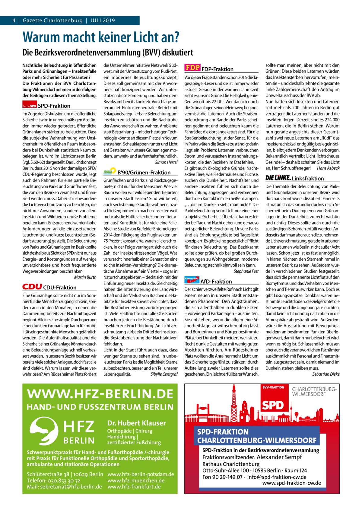 4  |  Gazette Charlottenburg  |  Juli 2019 Gazette Charlottenburg & Wilmersdorf  www.gazette-berlin.de  Warum macht keiner Licht an? Die Bezirksverordnetenversammlung (BVV) diskutiert Nächtliche Beleuchtung in öﬀentlichen Parks und Grünanlagen – Insektenfalle oder mehr Sicherheit für Passanten? Die Fraktionen der BVV Charlottenburg-Wilmersdorf nehmen in den folgenden Beiträgen zu diesem Thema Stellung. Berlin  SPD-Fraktion  Im Zuge der Diskussion um die öffentliche Sicherheit wird in unregelmäßigen Abständen immer wieder gefordert, öffentliche Grünanlagen stärker zu beleuchten. Dass die subjektive Wahrnehmung von Unsicherheit im öffentlichen Raum insbesondere bei Dunkelheit statistisch kaum zu belegen ist, wird im Lichtkonzept Berlin (vgl. S.60-62) dargestellt. Das Lichtkonzept Berlin, dass 2015 von der damaligen SPD/ CDU-Regierung beschlossen wurde, legt auch den Rahmen für eine partielle Beleuchtung von Parks und Grünflächen fest, die von den Bezirken veranlasst und finanziert werden muss. Dabei ist insbesondere die Lichtverschmutzung zu beachten, die nicht nur Anwohnern, sondern vor allem Insekten und Wildtieren große Probleme bereiten kann. Entsprechend werden hohe Anforderungen an die einzusetzenden Leuchtmittel und kurze Leuchtzeiten (Bedarfssteuerung) gestellt. Die Beleuchtung von Parks und Grünanlagen im Bezirk sollte sich deshalb aus Sicht der SPD nicht nur aus Energie- und Kostengründen auf wenige unverzichtbare und hoch frequentierte Wegeverbindungen beschränken. Martin Burth  CDU-Fraktion Eine Grünanlage sollte nicht nur im Sommer für die Menschen zugänglich sein, sondern auch in den Monaten, in denen die Dämmerung bereits zur Nachmittagszeit beginnt. Alleine eine simple Durchquerung einer dunklen Grünanlage kann für mobilitätseingeschränkte Menschen gefährlich werden. Die Aufenthaltsqualität und die Sicherheit einer Grünanlage könnten durch eine Beleuchtungsanlage schnell verbessert werden. In unserem Bezirk besitzen wir bereits viele solcher Anlagen, doch fast alle sind defekt. Warum lassen wir diese verwahrlosen? Am Rüdesheimer Platz fordert  Vorwort SPD CDU Grüne FDP AfD Linke  die Unternehmerinitiative Netzwerk Südwest, mit der Unterstützung vom Rüdi-Net, ein modernes Beleuchtungskonzept. Dieses soll gemeinsam mit der Anwohnerschaft konzipiert werden. Wir unterstützen diese Forderung und haben dem Bezirksamt bereits konkrete Vorschläge unterbreitet: Ein kostenneutraler Betrieb mit Solarpanels, regulierbare Beleuchtung, um Insekten zu schützen und die Nachtruhe der Anwohnerschaft zu wahren, Ambiente statt Bestrahlung – mit der heutigen Technologie könnte an diesem Platz ein Novum entstehen. Scheuklappen runter und Licht an! Gestalten wir unsere Grünanlagen modern, umwelt- und aufenthaltsfreundlich. Simon Hertel  B‘90/Grünen-Fraktion Grünflächen und Parks sind Rückzugsgebiete, nicht nur für den Menschen. Wie viel Raum wollen wir wild lebenden Tierarten in unserer Stadt lassen? Sind wir bereit, auch sechsbeinige Stadtbewohner einzuschließen; immerhin machen Insekten weit mehr als die Hälfte aller bekannten Tierarten aus? Kunstlicht ist für viele eine Falle. Als eine Studie von Krefelder Entomologen 2014 den Rückgang der Fluginsekten um 75 Prozent konstatierte, waren alle erschrocken. In der Folge verringert sich auch die Zahl der insektenfressenden Vögel. Was verursacht innerhalb einer Generation eine solche Insekten-Vernichtung? Die dramatische Abnahme auf ein Viertel – sogar in Naturschutzgebieten – deckt sich mit der Einführung neuer Insektizide. Gleichzeitig haben die Intensivierung der Landwirtschaft und der Verlust von Brachen die Habitate für Insekten soweit vernichtet, dass die Bestäuberleistung zurückgegangen ist. Viele Feldfrüchte und alle Obstsorten brauchen jedoch die Bestäubung durch Insekten zur Fruchtbildung. An Lichtverschmutzung stirbt ein Drittel der Insekten, die Bestäuberleistung der Nachtaktiven fehlt dann. Licht in der Stadt führt auch dazu, dass weniger Sterne zu sehen sind. In unbeleuchteten Parks ist die Möglichkeit, Sterne zu beobachten, besser und ein Teil unserer Lebensqualität. Sibylle Centgraf  -1070 1199 1297 1289 Dr. Hubert Klauser 1260 Orthopäde | Chirurg Handchirurg | 1225 zertifizierter Fußchirurg  Schwerpunktpraxis für Hand- und Fußorthopädie /-chirurgie mit Praxis für Funktionelle Orthopädie und Sportorthopädie, ambulante und stationäre Operationen  Schlüterstraße 38 | 10629 Berlin www.hfz-berlin-potsdam.de Telefon: 030.853 30 72 www.hfz-muenchen.de Mail: sekretariat@hfz-berlin.de www.hfz-frankfurt.de  FDP-Fraktion Vor dieser Frage standen schon 2015 die Tagesspiegel-Leser und sie ist immer wieder aktuell. Gerade in der warmen Jahreszeit zieht es uns ins Grüne. Die Helligkeit genießen wir oft bis 22 Uhr. Wer danach durch die Grünanlagen seinen Heimweg beginnt, vermisst die Laternen. Auch die Straßenbeleuchtung am Rande der Parks scheinen gedimmt und beleuchten kaum die Fahrräder, die dort angekettet sind. Für die Straßenbeleuchtung ist der Senat, für die in Parks wären die Bezirke zuständig; darin liegt ein Problem: Laternen verbrauchen Strom und verursachen Instandhaltungskosten, die den Bezirken im Etat fehlen. Es gibt auch ökologische Gründe. Nachtaktive Tiere, wie Fledermäuse und Füchse, suchen die Dunkelheit. Nachtfalter und andere Insekten fühlen sich durch die Beleuchtung angezogen und verbrennen durch den Kontakt mit den heißen Lampen. „…die im Dunkeln sieht man nicht!“ Die Parkbeleuchtung vermittelt nur eine eher subjektive Sicherheit. Überfälle kann es leider bei Tag und Nacht geben und genauso bei spärlicher Beleuchtung. Unsere Parks sind als Erholungsgebiete bei Tageslicht konzipiert. Es gibt keine gesetzliche Pflicht für deren Beleuchtung. Das Bezirksamt sollte aber prüfen, ob bei großen Durchquerungen zu Wohngebieten, moderne Beleuchtungstechnik sinnvoll sein kann. Stephanie Fest Alternative für  Deutschland  AfD-Fraktion  Der schier verzweifelte Ruf nach Licht gilt einem neuen in unserer Stadt entstandenen Phänomen: Den Angsträumen, die sich allenthalben in dunklen Ecken – vorwiegend Parkanlagen – ausbreiten. Sie entstehen, wenn die allgemeine Sicherheitslage zu wünschen übrig lässt und Bürgerinnen und Bürger bestimmte Plätze bei Dunkelheit meiden, weil sie zu Recht dunkle Gestalten mit wenig guten Absichten fürchten. Am Rüdesheimer Platz wollten die Anrainer mehr Licht, um das Sicherheitsgefühl zu stärken; durch Aufstellung zweier Laternen sollte dies geschehen. Ein leicht erfüllbarer Wunsch,  sollte man meinen, aber nicht mit den Grünen: Diese beiden Laternen würden das Insektensterben hervorrufen, meinten sie – und deshalb lehnte die gesamte linke Zählgemeinschaft den Antrag im Umweltausschuss der BVV ab. Nun hatten sich Insekten und Laternen seit mehr als 200 Jahren in Berlin gut vertragen; die Laternen standen und die Insekten flogen. Derzeit sind es 224.000 Laternen, die in Berlin stehen. Warum nun gerade angesichts dieser Gesamtzahl zwei neue Laternen am „Rüdi“ das Insektenschicksal endgültig besiegeln sollen, bleibt jedem Denkenden verborgen. Bekanntlich vertreibt Licht lichtscheues Gesindel – deshalb schalten Sie das Licht an, Herr Schruoffeneger! Hans Asbeck  Linksfraktion Die Thematik der Beleuchtung von Park– und Grünanlagen in unserem Bezirk wird durchaus kontrovers diskutiert. Einerseits ist natürlich das Grundbedürfnis nach Sicherheit beim Durchqueren von Grünanlagen in der Dunkelheit zu recht wichtig und richtig. Dieses sollte auch durch die zuständigen Behörden erfüllt werden. Anderseits darf man aber auch die zunehmende Lichtverschmutzung, gerade in urbanen Lebensräumen wie Berlin, nicht außer Acht lassen. Schon jetzt ist es fast unmöglich, in klaren Nächten den Sternenhimmel in unserem Bezirk zu sehen. Außerdem wurde in verschiedenen Studien festgestellt, dass sich die permanente Lichtflut auf den Biorhythmus und das Verhalten von Menschen und Tieren auswirken kann. Doch es gibt Lösungsansätze: Denkbar wären bestimmte Leuchtdioden, die zielgerichtet die Gehwege und die Umgebung ausleuchten, damit kein Licht unnötig nach oben in die Atmosphäre abgestrahlt wird. Außerdem wäre die Ausstattung mit Bewegungsmeldern an bestimmten Punkten überlegenswert, damit dann nur beleuchtet wird, wenn es nötig ist. Schlussendlich müssen aber auch die verantwortlichen Fachämter auskömmlich mit Personal und Finanzmitteln ausgestattet sein, damit niemand im Dunkeln stehen bleiben muss. Sebastian Dieke