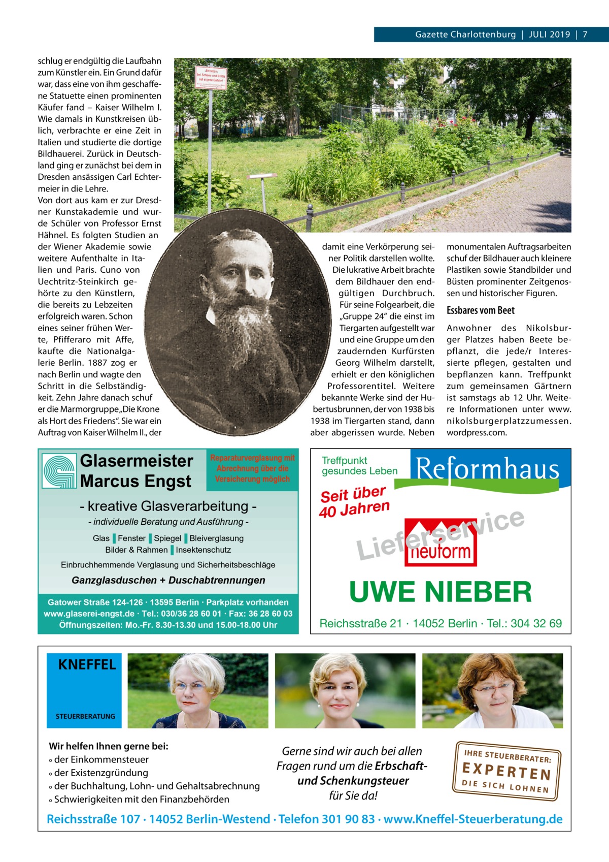 Gazette Charlottenburg  |  Juli 2019  |  7 schlug er endgültig die Laufbahn zum Künstler ein. Ein Grund dafür war, dass eine von ihm geschaffene Statuette einen prominenten Käufer fand – Kaiser Wilhelm  I. Wie damals in Kunstkreisen üblich, verbrachte er eine Zeit in Italien und studierte die dortige Bildhauerei. Zurück in Deutschland ging er zunächst bei dem in Dresden ansässigen Carl Echtermeier in die Lehre. Von dort aus kam er zur Dresdner Kunstakademie und wurde Schüler von Professor Ernst Hähnel. Es folgten Studien an der Wiener Akademie sowie weitere Aufenthalte in Italien und Paris. Cuno von Uechtritz-Steinkirch gehörte zu den Künstlern, die bereits zu Lebzeiten erfolgreich waren. Schon eines seiner frühen Werte, Pfifferaro mit Affe, kaufte die Nationalgalerie Berlin. 1887 zog er nach Berlin und wagte den Schritt in die Selbständigkeit. Zehn Jahre danach schuf er die Marmorgruppe „Die Krone als Hort des Friedens“. Sie war ein Auftrag von Kaiser Wilhelm II., der  Glasermeister Marcus Engst  damit eine Verkörperung seiner Politik darstellen wollte. Die lukrative Arbeit brachte dem Bildhauer den endgültigen Durchbruch. Für seine Folgearbeit, die „Gruppe 24“ die einst im Tiergarten aufgestellt war und eine Gruppe um den zaudernden Kurfürsten Georg Wilhelm darstellt, erhielt er den königlichen Professorentitel. Weitere bekannte Werke sind der Hubertusbrunnen, der von 1938 bis 1938 im Tiergarten stand, dann aber abgerissen wurde. Neben Reparaturverglasung mit Abrechnung über die Versicherung möglich  - kreative Glasverarbeitung - individuelle Beratung und Ausführung Glas▐ Fenster▐ Spiegel▐ Bleiverglasung Bilder & Rahmen▐ Insektenschutz Einbruchhemmende Verglasung und Sicherheitsbeschläge  Ganzglasduschen + Duschabtrennungen Gatower Straße 124-126 ∙ 13595 Berlin ∙ Parkplatz vorhanden www.glaserei-engst.de ∙ Tel.: 030/36 28 60 01 ∙ Fax: 36 28 60 03 Öffnungszeiten: Mo.-Fr. 8.30-13.30 und 15.00-18.00 Uhr  monumentalen Auftragsarbeiten schuf der Bildhauer auch kleinere Plastiken sowie Standbilder und Büsten prominenter Zeitgenossen und historischer Figuren.  Essbares vom Beet Anwohner des Nikolsburger Platzes haben Beete bepflanzt, die jede/r Interessierte pflegen, gestalten und bepflanzen kann. Treffpunkt zum gemeinsamen Gärtnern ist samstags ab 12  Uhr. Weitere Informationen unter www. nikolsburgerplatzzumessen. wordpress.com.  Treffpunkt gesundes Leben  Seit über 40 Jahren  e c i v r erse  Lief UWE NIEBER Reichsstraße 21 · 14052 Berlin · Tel.: 304 32 69  KNEFFEL  STEUERBERATUNG  Wir helfen Ihnen gerne bei: ° der Einkommensteuer ° der Existenzgründung ° der Buchhaltung, Lohn- und Gehaltsabrechnung ° Schwierigkeiten mit den Finanzbehörden  Gerne sind wir auch bei allen Fragen rund um die Erbschaftund Schenkungsteuer für Sie da!  IH RE ST EU ER BE RATE  R:  EXPERTEN  DIE SICH LOHNEN  Reichsstraße 107 · 14052 Berlin-Westend · Telefon 301 90 83 · www.Kneffel-Steuerberatung.de