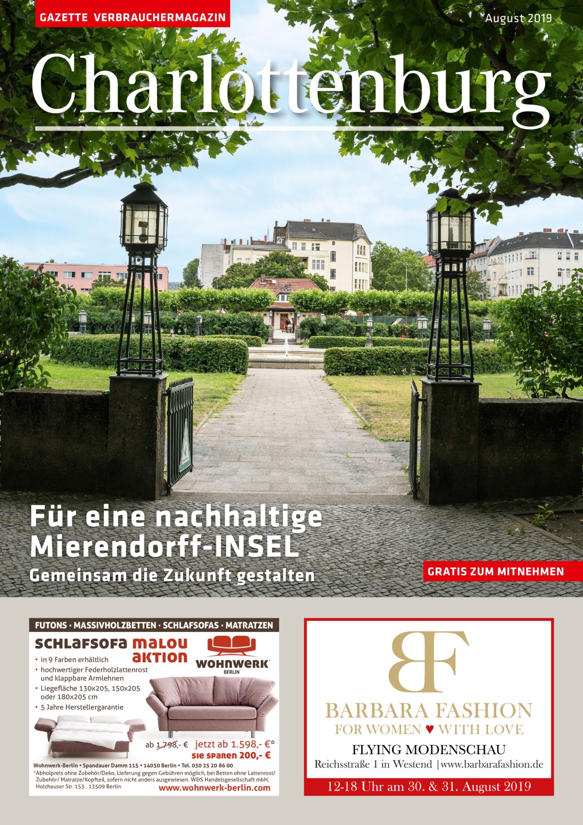 GAZETTE VERBRAUCHERMAGAZIN  August 2019  Charlottenburg  Für eine nachhaltige Mierendorff-INSEL Gemeinsam die Zukunft gestalten FUTONS · MASSIVHOLZBETTEN · SCHLAFSOFAS · MATRATZEN  schlafsofa malou aktion • in 9 Farben erhältlich • hochwertiger Federholzlattenrost und klappbare Armlehnen • Liegeﬂäche 130x205, 150x205 oder 180x205 cm • 5 Jahre Herstellergarantie  ab 1.798,- €  jetzt ab 1.598,- €* sie sparen 200,- €  Wohnwerk-Berlin • Spandauer Damm 115 • 14050 Berlin • Tel. 030 25 20 86 00 *Abholpreis ohne Zubehör/Deko, Lieferung gegen Gebühren möglich, bei Betten ohne Lattenrost/ Zubehör/ Matratze/Kopfteil, sofern nicht anders ausgewiesen. W&S Handelsgesellschaft mbH, Holzhauser Str. 153 . 13509 Berlin www.wohnwerk-berlin.com  GRATIS ZUM MITNEHMEN