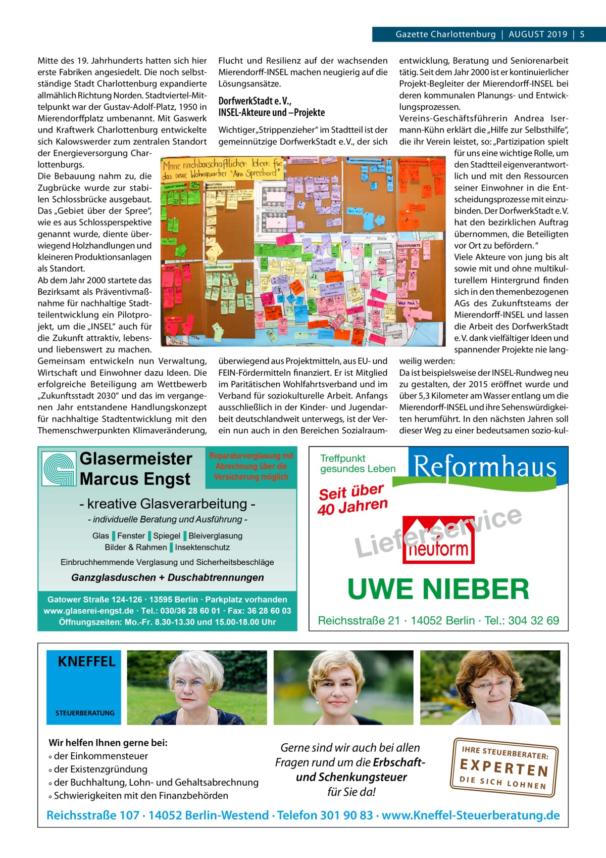 Gazette Charlottenburg  |  August 2019  |  5 Mitte des 19. Jahrhunderts hatten sich hier erste Fabriken angesiedelt. Die noch selbstständige Stadt Charlottenburg expandierte allmählich Richtung Norden. Stadtviertel-Mittelpunkt war der Gustav-Adolf-Platz, 1950 in Mierendorffplatz umbenannt. Mit Gaswerk und Kraftwerk Charlottenburg entwickelte sich Kalowswerder zum zentralen Standort der Energieversorgung Charlottenburgs. Die Bebauung nahm zu, die Zugbrücke wurde zur stabilen Schlossbrücke ausgebaut. Das „Gebiet über der Spree“, wie es aus Schlossperspektive genannt wurde, diente überwiegend Holzhandlungen und kleineren Produktionsanlagen als Standort. Ab dem Jahr 2000 startete das Bezirksamt als Präventivmaßnahme für nachhaltige Stadtteilentwicklung ein Pilotprojekt, um die „INSEL“ auch für die Zukunft attraktiv, lebensund liebenswert zu machen. Gemeinsam entwickeln nun Verwaltung, Wirtschaft und Einwohner dazu Ideen. Die erfolgreiche Beteiligung am Wettbewerb „Zukunftsstadt 2030“ und das im vergangenen Jahr entstandene Handlungskonzept für nachhaltige Stadtentwicklung mit den Themenschwerpunkten Klimaveränderung,  Glasermeister Marcus Engst  Flucht und Resilienz auf der wachsenden Mierendorff-INSEL machen neugierig auf die Lösungsansätze.  DorfwerkStadt e. V., INSEL-Akteure und –Projekte Wichtiger „Strippenzieher“ im Stadtteil ist der gemeinnützige DorfwerkStadt e. V., der sich  überwiegend aus Projektmitteln, aus EU- und FEIN-Fördermitteln finanziert. Er ist Mitglied im Paritätischen Wohlfahrtsverband und im Verband für soziokulturelle Arbeit. Anfangs ausschließlich in der Kinder- und Jugendarbeit deutschlandweit unterwegs, ist der Verein nun auch in den Bereichen Sozialraum­ Reparaturverglasung mit Abrechnung über die Versicherung möglich  - kreative Glasverarbeitung - individuelle Beratung und Ausführung Glas▐ Fenster▐ Spiegel▐ Bleiverglasung Bilder & Rahmen▐ Insektenschutz Einbruchhemmende Verglasung und Sicherheitsbeschläge  Ganzglasduschen + Duschabtrennungen Gatower Straße 124-126 ∙ 13595 Berlin ∙ Parkplatz vorhanden www.glaserei-engst.de ∙ Tel.: 030/36 28 60 01 ∙ Fax: 36 28 60 03 Öffnungszeiten: Mo.-Fr. 8.30-13.30 und 15.00-18.00 Uhr  entwicklung, Beratung und Seniorenarbeit tätig. Seit dem Jahr 2000 ist er kontinuierlicher Projekt-Begleiter der Mierendorff-INSEL bei deren kommunalen Planungs- und Entwicklungsprozessen. Vereins-Geschäftsführerin Andrea Isermann-Kühn erklärt die „Hilfe zur Selbsthilfe“, die ihr Verein leistet, so: „Partizipation spielt für uns eine wichtige Rolle, um den Stadtteil eigenverantwortlich und mit den Ressourcen seiner Einwohner in die Entscheidungsprozesse mit einzubinden. Der DorfwerkStadt e. V. hat den bezirklichen Auftrag übernommen, die Beteiligten vor Ort zu befördern. “ Viele Akteure von jung bis alt sowie mit und ohne multikulturellem Hintergrund finden sich in den themenbezogenen AGs des Zukunftsteams der Mierendorff-INSEL und lassen die Arbeit des DorfwerkStadt e. V. dank vielfältiger Ideen und spannender Projekte nie langweilig werden: Da ist beispielsweise der I­ NSEL-Rundweg neu zu gestalten, der 2015 eröffnet wurde und über 5,3 Kilometer am Wasser entlang um die Mierendorff-INSEL und ihre Sehenswürdigkeiten herumführt. In den nächsten Jahren soll dieser Weg zu einer bedeutsamen sozio-kul Treffpunkt gesundes Leben  Seit über 40 Jahren  e c i v r erse  Lief UWE NIEBER Reichsstraße 21 · 14052 Berlin · Tel.: 304 32 69  KNEFFEL  STEUERBERATUNG  Wir helfen Ihnen gerne bei: ° der Einkommensteuer ° der Existenzgründung ° der Buchhaltung, Lohn- und Gehaltsabrechnung ° Schwierigkeiten mit den Finanzbehörden  Gerne sind wir auch bei allen Fragen rund um die Erbschaftund Schenkungsteuer für Sie da!  IH RE ST EU ER BE RATE  R:  EXPERTEN  DIE SICH LOHNEN  Reichsstraße 107 · 14052 Berlin-Westend · Telefon 301 90 83 · www.Kneffel-Steuerberatung.de