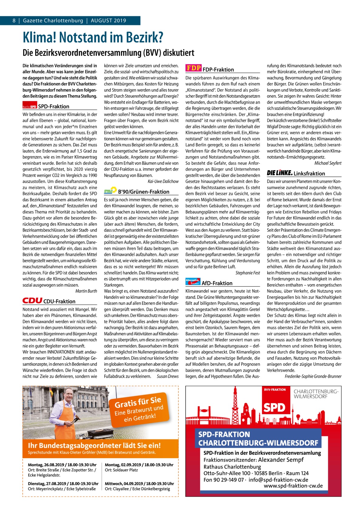 8  |  Gazette Charlottenburg  |  August 2019 Gazette Charlottenburg & Wilmersdorf  www.gazette-berlin.de  Klima! Notstand im Bezirk? Die Bezirksverordnetenversammlung (BVV) diskutiert Die klimatischen Veränderungen sind in aller Munde. Aber was kann jeder Einzelne dagegen tun? Und wie steht die Politik dazu? Die Fraktionen der BVV Charlottenburg-Wilmersdorf nehmen in den folgenden Beiträgen zu diesem Thema Stellung. Berlin  SPD-Fraktion  Wir befinden uns in einer Klimakrise, in der auf allen Ebenen – global, national, kommunal und auch von jeder*m Einzelnen von uns – mehr getan werden muss. Es gilt eine lebenswerte Zukunft für nachfolgende Generationen zu sichern. Das Ziel muss lauten, die Erderwärmung auf 1,5 Grad zu begrenzen, wie es im Pariser Klimavertrag vereinbart wurde. Berlin hat sich deshalb gesetzlich verpflichtet, bis 2020 vierzig Prozent weniger CO2 im Vergleich zu 1990 auszustoßen. Um diese Kraftanstrengung zu meistern, ist Klimaschutz auch eine Bezirksaufgabe. Deshalb fordert die SPD das Bezirksamt in einem aktuellen Antrag auf, den „Klimanotstand“ festzustellen und dieses Thema mit Priorität zu behandeln. Dazu gehört vor allem die besondere Berücksichtigung des Klimaschutzes in allen Bezirksamtsbeschlüssen, bei der Stadt- und Verkehrsentwicklung oder bei öffentlichen Gebäuden und Baugenehmigungen. Daneben setzen wir uns dafür ein, dass auch im Bezirk die notwendigen finanziellen Mittel bereitgestellt werden, um wirkungsvolle Klimaschutzmaßnahmen endlich realisieren zu können. Für die SPD ist dabei besonders wichtig, dass die Klimaschutzmaßnahmen sozial ausgewogen sein müssen. Martin Burth  CDU-Fraktion Notstand wird assoziiert mit Mangel. Wir haben aber ein Phänomen, Klimawandel. Den Klimawandel werden wir nicht lösen, indem wir in den puren Aktionismus verfallen, unseren Bürgerinnen und Bürgern Angst machen. Angst und Aktionismus waren noch nie ein guter Begleiter von Vernunft. Wir brauchen INNOVATIONEN statt andauernder neuer Verbote! Zukunftsfähige Gesamtkonzepte, in denen sich Bedenken und Wünsche wiederfinden. Die Frage ist doch nicht nur Ziele zu definieren, sondern wie  Vorwort SPD CDU Grüne FDP AfD Linke  -1175 1246 1220 1275 1239 1233  können wir Ziele umsetzen und erreichen. Ziele, die sozial- und wirtschaftspolitisch zu gestalten sind. Wie erklären wir sozial schwachen Mitbürgern, dass Kosten für Heizung und Strom steigen werden und alles teurer wird? Durch Steuererhöhungen auf Energie? Wo entsteht ein Endlager für Batterien, wohin entsorgen wir Fahrzeuge, die stillgelegt werden sollen? Neubau wird immer teurer. Fragen über Fragen, die vom Bezirk nicht gelöst werden können. Eine Umwelt für die nachfolgenden Generationen können wir nur gemeinsam gestalten. Der Bezirk muss Beispiel sein für andere, z. B. durch energetische Sanierungen der eigenen Gebäude, Angebote zur Müllvermeidung, dem Erhalt von Bäumen und wie von der CDU-Fraktion u. a. immer gefordert der Neupflanzung von Bäumen. Kai-Uwe Dalichow  B‘90/Grünen-Fraktion Es soll ja noch immer Menschen geben, die den Klimawandel leugnen, die meinen, so weiter machen zu können, wie bisher. Zum Glück gibt es aber inzwischen viele junge (aber auch ältere) Menschen, die fordern, dass schnell gehandelt wird. Der Klimawandel ist gegenwärtig eine der existenziellsten politischen Aufgaben. Alle politischen Ebenen müssen ihren Teil dazu beitragen, um den Klimawandel aufzuhalten. Auch unser Bezirk hat, wie viele andere Städte, erkannt, dass es so nicht weitergeht! Wir müssen schnell(er) handeln. Das Klima wartet nicht; es übertrumpft uns mit Hitzeperioden und Starkregen. Was bringt es, einen Notstand auszurufen? Handeln wir so klimaneutraler? In der Folge müssen nun auf allen Ebenen die Handlungen überprüft werden. Das Denken muss sich umkehren. Der Klimaschutz muss oberste Priorität haben, alles andere folgt dann nachrangig. Der Bezirk ist dazu angehalten, Maßnahmen und Aktivitäten auf Klimabelastung zu überprüfen, um diese zu verringern oder zu vermeiden. Bauvorhaben im Bezirk sollen möglichst im Nullenergiestandard realisiert werden. Dies sind nur kleine Schritte im globalen Kontext gesehen aber ein großer Schritt für den Bezirk, um den ökologischen Fußabdruck zu verkleinern. Susan Drews  FDP-Fraktion Die spürbaren Auswirkungen des Klimawandels führen zu dem Ruf nach einem „Klimanotstand“. Der Notstand als politischer Begriff ist mit den Notstandsgesetzen verbunden, durch die Machtbefugnisse an die Regierung übertragen werden, die die Bürgerrechte einschränken. Der „Klimanotstand“ ist nur ein symbolischer Begriff, der alles Handeln unter den Vorbehalt der Klimaverträglichkeit stellen will. Ein „Klimanotstand“ ist weder vom Bund noch vom Land Berlin geregelt, so dass es keinerlei Verfahren für die Prüfung von Voraussetzungen und Notstandsmaßnahmen gibt. So besteht die Gefahr, dass neue Anforderungen an Bürger und Unternehmen gestellt werden, die über die bestehenden Gesetze hinausgehen und damit den Boden des Rechtsstaates verlassen. Es steht dem Bezirk viel besser zu Gesicht, seine eigenen Möglichkeiten zu nutzen, z. B. bei bezirklichen Gebäuden, Fahrzeugen und Bebauungsplänen mehr auf Klimaverträglichkeit zu achten, ohne dabei die soziale und wirtschaftliche Entwicklung der City West aus den Augen zu verlieren. Statt bürokratischer Überregulierung und rot-grüner Notstandsrhetorik, sollten quasi als Geheimwaffe gegen den Klimawandel täglich Straßenbäume gepflanzt werden. Sie sorgen für Verschattung, Kühlung und Verdunstung und so für gute Berliner Luft. Stephanie Fest Alternative für  Deutschland  AfD-Fraktion  Klimawandel war gestern, heute ist Notstand. Die Grüne Weltuntergangssekte verfällt auf billigsten Populismus, neuerdings noch angestachelt von Klimagöttin Gretel und ihrer Zeitgeistapostel. Ängste werden geschürt, die Apokalypse beschworen, wie einst beim Ozonloch, Saurem Regen, dem Baumsterben. Ist der Klimawandel menschengemacht? Wieder serviert man uns Phrasensalat an Behauptungssauce – deftig grün abgeschmeckt. Die Klimareligion beruft sich auf aberwitzige Befunde, die auf Modellen beruhen, die auf Prognosen basieren, denen Mutmaßungen zugrunde liegen, die auf Hypothesen fußen. Die Aus rufung des Klimanotstands bedeutet noch mehr Bürokratie, einhergehend mit Überwachung, Bevormundung und Gängelung der Bürger. Die Grünen wollen Einschränkungen und Verbote, Kontrolle und Sanktionen. Sie zeigen ihr wahres Gesicht: Hinter der umweltfreundlichen Maske verbergen sich sozialistische Steuerungsideologen. Wir brauchen eine Entgrünifizierung! Der kürzlich verstorbene (linke!) Schriftsteller Wiglaf Droste sagte: Richtig glücklich ist ein Grüner erst, wenn er anderen etwas verbieten kann. Angesichts des Klimawandels brauchen wir aufgeklärte, (selbst-)verantwortlich handelnde Bürger, aber kein Klimanotstands–Ermächtigungsgesetz. Michael Seyfert  Linksfraktion Dass wir unseren Planeten mit unserer Konsumweise zunehmend zugrunde richten, ist bereits seit den 60ern durch den Club of Rome bekannt. Wurde damals der Ernst der Lage noch verkannt, ist dank Bewegungen wie Extinction Rebellion und Fridays For Future der Klimawandel endlich in das gesellschaftliche Bewusstsein gerückt. Seit der Präsentation des Climate Emergency Plans des Club of Rome im EU-Parlament haben bereits zahlreiche Kommunen und Städte weltweit den Klimanotstand ausgerufen – ein notwendiger und richtiger Schritt, um den Druck auf die Politik zu erhöhen. Allein die Ausrufung löst jedoch kein Problem und muss zwingend konkrete Forderungen zu Nachhaltigkeit in allen Bereichen enthalten – vom energetischen Neubau, über Verkehr, die Nutzung von Energiequellen bis hin zur Nachhaltigkeit der Warenproduktion und der gesamten Wertschöpfungskette… Der Schutz des Klimas liegt nicht allein in der Hand der Verbraucher*innen, sondern muss oberstes Ziel der Politik sein, wenn wir unseren Lebensraum erhalten wollen. Hier muss auch der Bezirk Verantwortung übernehmen und seinen Beitrag leisten, etwa durch die Begrünung von Dächern und Fassaden, Nutzung von Photovoltaikanlagen oder die zügige Umsetzung der Verkehrswende. Frederike-Sophie Gronde-Brunner