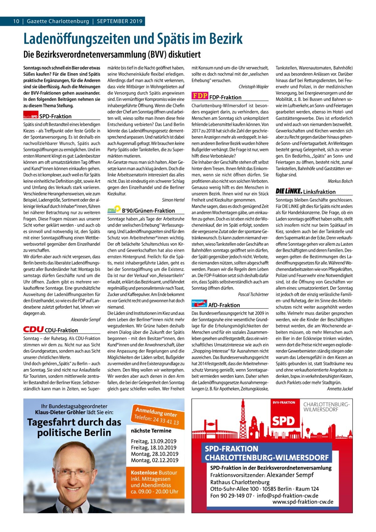 10  |  Gazette Charlottenburg  |  September Gazette Charlottenburg & Wilmersdorf 2019  www.gazette-berlin.de  Ladenöffungszeiten und Spätis im Bezirk Die Bezirksverordnetenversammlung (BVV) diskutiert Sonntags noch schnell ein Bier oder etwas Süßes kaufen? Für die Einen sind Spätis praktische Ergänzungen, für die Anderen sind sie überflüssig. Auch die Meinungen der BVV-Fraktionen gehen auseinander. In den folgenden Beiträgen nehmen sie zu diesem Thema Stellung. Berlin  SPD-Fraktion  Spätis sind oft Bestandteil eines lebendigen Kiezes - als Treffpunkt oder feste Größe in der Spontanversorgung. Es ist deshalb ein nachvollziehbarer Wunsch, Spätis auch Sonntagsöffnungen zu ermöglichen. Und im ersten Moment klingt es gut: Ladenbesitzer können am oft umsatzstärksten Tag öffnen und Kund*innen können einkaufen gehen. Doch es ist komplexer, auch weil es für Spätis keine einheitliche Definition gibt, sowie Art und Umfang des Verkaufs stark variieren. Verschiedene Herangehensweisen, wie zum Beispiel, Ladengröße, Sortiment oder der alleinige Verkauf durch Inhaber*innen, führen bei näherer Betrachtung nur zu weiteren Fragen. Diese Fragen müssen aus unserer Sicht vorher geklärt werden - und auch ob es sinnvoll und notwendig ist, den Spätis mit einer Sonntagsöffnung einen Wettbewerbsvorteil gegenüber dem Einzelhandel zu verschaffen. Wir dürfen aber auch nicht vergessen, dass Berlin bereits das liberalste Ladenöffnungsgesetz aller Bundesländer hat: Montags bis samstags dürfen Geschäfte rund um die Uhr öffnen. Zudem gibt es mehrere verkaufsoffene Sonntage. Eine grundsätzliche Ausweitung der Ladenöffnungszeiten für den Einzelhandel, so wie es die FDP auf Landesebene zuletzt gefordert hat, lehnen wir dagegen ab. Alexander Sempf  CDU-Fraktion Sonntag – der Ruhetag. Als CDU-Fraktion stimmen wir dem zu. Nicht nur aus Sicht des Grundgesetzes, sondern auch aus Sicht unserer christlichen Werte. Und doch gehören „Spätis“ zu Berlin – auch am Sonntag. Sie sind nicht nur Anlaufstelle für Touristen, sondern mittlerweile zentraler Bestandteil der Berliner Kieze. Selbstverständlich kann man in Zeiten, wo Super Vorwort SPD CDU Grüne FDP AfD Linke  -1233 1191 1229 1208 1243 1236  märkte bis tief in die Nacht geöffnet haben, seine Wocheneinkäufe flexibel erledigen. Allerdings darf man auch nicht verkennen, dass viele Mitbürger in Wohngebieten auf die Versorgung durch Spätis angewiesen sind. Ein vernünftiger Kompromiss wäre eine inhabergeführte Öffnung. Wenn die Chefin oder der Chef am Sonntag öffnen und arbeiten will, wieso sollte man ihnen diese freie Entscheidung verbieten? Das Land Berlin könnte das Ladenöffnungsgesetz dementsprechend anpassen. Und natürlich ist dabei auch Augenmaß gefragt. Wir brauchen keine Party-Spätis oder Tankstellen, die zu Supermärkten mutieren. An Gesetze muss man sich halten. Aber Gesetze kann man auch klug ändern. Doch die linke Arbeitssenatorin interessiert das alles nicht. Das ist eindeutig ein schwerer Schlag gegen den Einzelhandel und die Berliner Kiezkultur. Simon Hertel  B‘90/Grünen-Fraktion Sonntage haben „als Tage der Arbeitsruhe und der seelischen Erhebung“ Verfassungsrang. Und Ladenöffnungszeiten sind für den Schutz von Arbeitnehmer*innen wichtig. Der oft belächelte Schulterschluss von Kirchen und Gewerkschaften hat also einen ernsten Hintergrund. Freilich: für die Spätis, meist inhabergeführte Läden, geht es bei der Sonntagöffnung um die Existenz. Da ist nur der Verkauf von „Reiseartikeln“ erlaubt, erklärt das Bezirksamt, und fahndet regelmäßig und personalintensiv nach Toast, Zucker und Kaffeepulver. Am Ende bekommt es vor Gericht recht und gewonnen hat doch niemand. Die Läden sind Institutionen im Kiez und aus dem Leben der Berliner*innen nicht mehr wegzudenken. Wir Grüne haben deshalb einen Dialog über die Zukunft der Spätis begonnen - mit den Besitzer*ìnnen, den Kund*innen und der Anwohnerschaft, über eine Anpassung der Regelungen und die Möglichkeiten der Läden selbst, Bußgelder zu vermeiden und ihre Existenzgrundlage zu sichern. Den Weg wollen wir weitergehen. Wir werden aber auch denen in den Arm fallen, die bei der Gelegenheit den Sonntag gleich ganz schleifen wollen. Wer Freiheit  mit Konsum rund-um-die-Uhr verwechselt, sollte es doch nochmal mit der „seelischen Erhebung“ versuchen. Christoph Wapler  FDP-Fraktion Charlottenburg-Wilmersdorf ist besonders engagiert darin, zu verhindern, dass Menschen am Sonntag sich unkompliziert fehlende Lebensmittel kaufen können. Von 2017 zu 2018 hat sich die Zahl der geschriebenen Anzeigen mehr als verdoppelt. In keinem anderen Berliner Bezirk wurden höhere Bußgelder verhängt. Die Frage ist nur, wem hilft diese Verbotskeule? Die Inhaber der Geschäfte stehen oft selbst hinter dem Tresen. Ihnen fehlt das Einkommen, wenn sie nicht öffnen dürfen. Sie profitieren also nicht von solchen Verboten. Genauso wenig hilft es den Menschen in unserem Bezirk. Ihnen wird nur ein Stück Freiheit und Kiezkultur genommen. Manche sagen, dass es doch genügend Zeit an anderen Wochentagen gäbe, um einkaufen zu gehen. Doch es ist eben nicht der Wocheneinkauf, der im Späti erfolgt, sondern die vergessene Zutat oder der spontane Getränkewunsch. Es kann zudem niemand verstehen, wieso Tankstellen oder Geschäfte an Bahnhöfen sonntags geöffnet sein dürfen, der Späti gegenüber jedoch nicht. Verbote, die niemanden nützen, sollten abgeschafft werden. Passen wir die Regeln dem Leben an. Die FDP-Fraktion setzt sich deshalb dafür ein, dass Spätis selbstverständlich auch am Sonntag öffnen dürfen. Pascal Tschörtner Alternative für  Deutschland  AfD-Fraktion  Das Bundesverfassungsgericht hat 2009 in der Sonntagsruhe eine wesentliche Grundlage für die Erholungsmöglichkeiten der Menschen und für ein soziales Zusammenleben gesehen und festgestellt, dass ein wirtschaftliches Umsatzinteresse wie auch ein „Shopping-Interesse“ für Ausnahmen nicht ausreichen. Das Bundesverwaltungsgericht hat 2014 festgestellt, dass der Arbeitnehmerschutz Vorrang genießt, wenn Sonntagsarbeit vermieden werden kann. Daher sehen die Ladenöffnungsgesetze Ausnahmeregelungen (z. B. für Apotheken, Zeitungskioske,  Tankstellen, Warenautomaten, Bahnhöfe) und aus besonderen Anlässen vor. Darüber hinaus darf bei Rettungsdiensten, bei Feuerwehr und Polizei, in der medizinischen Versorgung, bei Energieversorgern und der Mobilität, z. B. bei Bussen und Bahnen sowie im Luftverkehr, an Sonn- und Feiertagen gearbeitet werden, ebenso im Hotel- und Gaststättengewerbe. Dies ist erforderlich und wird auch von niemandem bezweifelt. Gewerkschaften und Kirchen wenden sich aber zu Recht gegen darüber hinaus gehende Sonn- und Feiertagsarbeit. An Werktagen besteht genug Gelegenheit, sich zu versorgen. Ein Bedürfnis, „Spätis“ an Sonn- und Feiertagen zu öffnen, besteht nicht, zumal Tankstellen, Bahnhöfe und Gaststätten verfügbar sind. Markus Bolsch  Linksfraktion Sonntags bleiben Geschäfte geschlossen. Für DIE LINKE gilt dies für Spätis nicht anders als für Handelskonzerne. Die Frage, ob ein Laden sonntags geöffnet haben sollte, stellt sich insofern nicht nur beim Spätkauf im Kiez, sondern auch bei der Tankstelle und dem Supermarkt an der Ecke. Denn verkaufsoffene Sonntage gehen vor allem zu Lasten der Beschäftigten und deren Familien. Deswegen gelten die Bestimmungen des Ladenöffnungsgesetzes für alle. Während Wochenendarbeitszeiten wie von Pflegekräften, Polizei und Feuerwehr eine Notwendigkeit sind, ist die Öffnung von Geschäften vor allem eines: umsatzorientiert. Der Sonntag ist jedoch oft der einzig verlässliche Familien- und Ruhetag, der im Sinne des Arbeitsschutzes nicht weiter ausgehöhlt werden sollte. Vielmehr muss darüber gesprochen werden, wie die Kinder der Beschäftigten betreut werden, die am Wochenende arbeiten müssen, ob mehr Menschen auch ein Bier in der Eckkneipe trinken würden, wenn dort die Preise nicht wegen explodierender Gewerbemieten ständig stiegen oder warum das Lebensgefühl in den Kiezen an Spätis gebunden ist, statt Stadträume neu und ohne verkaufsorientierte Angebote zu denken, bspw. in verkehrsberuhigten Kiezen, durch Parklets oder mehr Stadtgrün. Annetta Juckel