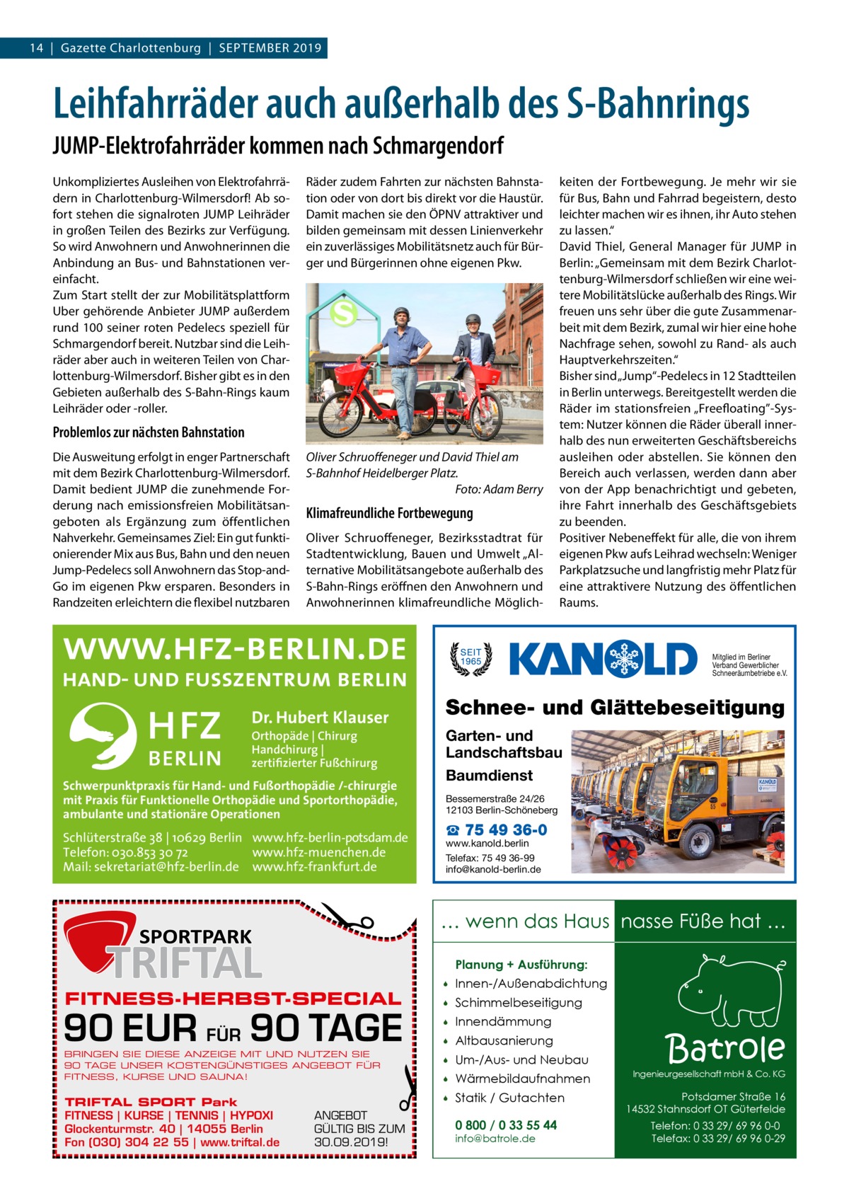 14  |  Gazette Charlottenburg  |  September 2019  Leihfahrräder auch außerhalb des S-Bahnrings JUMP-Elektrofahrräder kommen nach Schmargendorf Unkompliziertes Ausleihen von Elektrofahrrädern in Charlottenburg-Wilmersdorf! Ab sofort stehen die signalroten JUMP Leihräder in großen Teilen des Bezirks zur Verfügung. So wird Anwohnern und Anwohnerinnen die Anbindung an Bus- und Bahnstationen vereinfacht. Zum Start stellt der zur Mobilitätsplattform Uber gehörende Anbieter JUMP außerdem rund 100 seiner roten Pedelecs speziell für Schmargendorf bereit. Nutzbar sind die Leihräder aber auch in weiteren Teilen von Charlottenburg-Wilmersdorf. Bisher gibt es in den Gebieten außerhalb des S-Bahn-Rings kaum Leihräder oder -roller.  Räder zudem Fahrten zur nächsten Bahnstation oder von dort bis direkt vor die Haustür. Damit machen sie den ÖPNV attraktiver und bilden gemeinsam mit dessen Linienverkehr ein zuverlässiges Mobilitätsnetz auch für Bürger und Bürgerinnen ohne eigenen Pkw.  Problemlos zur nächsten Bahnstation Die Ausweitung erfolgt in enger Partnerschaft mit dem Bezirk Charlottenburg-Wilmersdorf. Damit bedient JUMP die zunehmende Forderung nach emissionsfreien Mobilitätsangeboten als Ergänzung zum öffentlichen Nahverkehr. Gemeinsames Ziel: Ein gut funktionierender Mix aus Bus, Bahn und den neuen Jump-Pedelecs soll Anwohnern das Stop-andGo im eigenen Pkw ersparen. Besonders in Randzeiten erleichtern die flexibel nutzbaren  Oliver Schruoffeneger und David Thiel am S-Bahnhof Heidelberger Platz. � Foto: Adam Berry  Klimafreundliche Fortbewegung Oliver Schruoffeneger, Bezirksstadtrat für Stadtentwicklung, Bauen und Umwelt „Alternative Mobilitätsangebote außerhalb des S-Bahn-Rings eröffnen den Anwohnern und Anwohnerinnen klimafreundliche Möglich keiten der Fortbewegung. Je mehr wir sie für Bus, Bahn und Fahrrad begeistern, desto leichter machen wir es ihnen, ihr Auto stehen zu lassen.“ David Thiel, General Manager für JUMP in Berlin: „Gemeinsam mit dem Bezirk Charlottenburg-Wilmersdorf schließen wir eine weitere Mobilitätslücke außerhalb des Rings. Wir freuen uns sehr über die gute Zusammenarbeit mit dem Bezirk, zumal wir hier eine hohe Nachfrage sehen, sowohl zu Rand- als auch Hauptverkehrszeiten.“ Bisher sind „Jump“-Pedelecs in 12 Stadtteilen in Berlin unterwegs. Bereitgestellt werden die Räder im stationsfreien „Freefloating”-System: Nutzer können die Räder überall innerhalb des nun erweiterten Geschäftsbereichs ausleihen oder abstellen. Sie können den Bereich auch verlassen, werden dann aber von der App benachrichtigt und gebeten, ihre Fahrt innerhalb des Geschäftsgebiets zu beenden. Positiver Nebeneffekt für alle, die von ihrem eigenen Pkw aufs Leihrad wechseln: Weniger Parkplatzsuche und langfristig mehr Platz für eine attraktivere Nutzung des öffentlichen Raums.  Mitglied im Berliner Verband Gewerblicher Schneeräumbetriebe e.V.  Schnee- und Glättebeseitigung  Dr. Hubert Klauser Orthopäde | Chirurg Handchirurg | zertifizierter Fußchirurg  Garten- und Landschaftsbau Baumdienst Bessemerstraße 24/26 12103 Berlin-Schöneberg  Schlüterstraße 38 | 10629 Berlin www.hfz-berlin-potsdam.de Telefon: 030.853 30 72 www.hfz-muenchen.de Mail: sekretariat@hfz-berlin.de www.hfz-frankfurt.de  www.kanold.berlin Telefax: 75 49 36-99 info@kanold-berlin.de  �  Schwerpunktpraxis für Hand- und Fußorthopädie /-chirurgie mit Praxis für Funktionelle Orthopädie und Sportorthopädie, ambulante und stationäre Operationen  … wenn das Haus nasse Füße hat … Planung + Ausführung:  FITNESS-HERBST-SPECIAL  90 EUR FÜR 90 TAGE BRINGEN SIE DIESE ANZEIGE MIT UND NUTZEN SIE 90 TAGE UNSER KOSTENGÜNSTIGES ANGEBOT FÜR FITNESS, KURSE UND SAUNA!  TRIFTAL SPORT Park FITNESS | KURSE | TENNIS | HYPOXI Glockenturmstr. 40 | 14055 Berlin Fon (030) 304 22 55 | www.triftal.de  ☎ 75 49 36-0  �  ANGEBOT GÜLTIG BIS ZUM 30.09.2019!    Innen-/Außenabdichtung    Schimmelbeseitigung    Innendämmung    Altbausanierung    Um-/Aus- und Neubau    Wärmebildaufnahmen    Statik / Gutachten 0 800 / 0 33 55 44 info@batrole.de  Batrole  Ingenieurgesellschaft mbH & Co. KG  Potsdamer Straße 16 14532 Stahnsdorf OT Güterfelde Telefon: 0 33 29/ 69 96 0-0 Telefax: 0 33 29/ 69 96 0-29