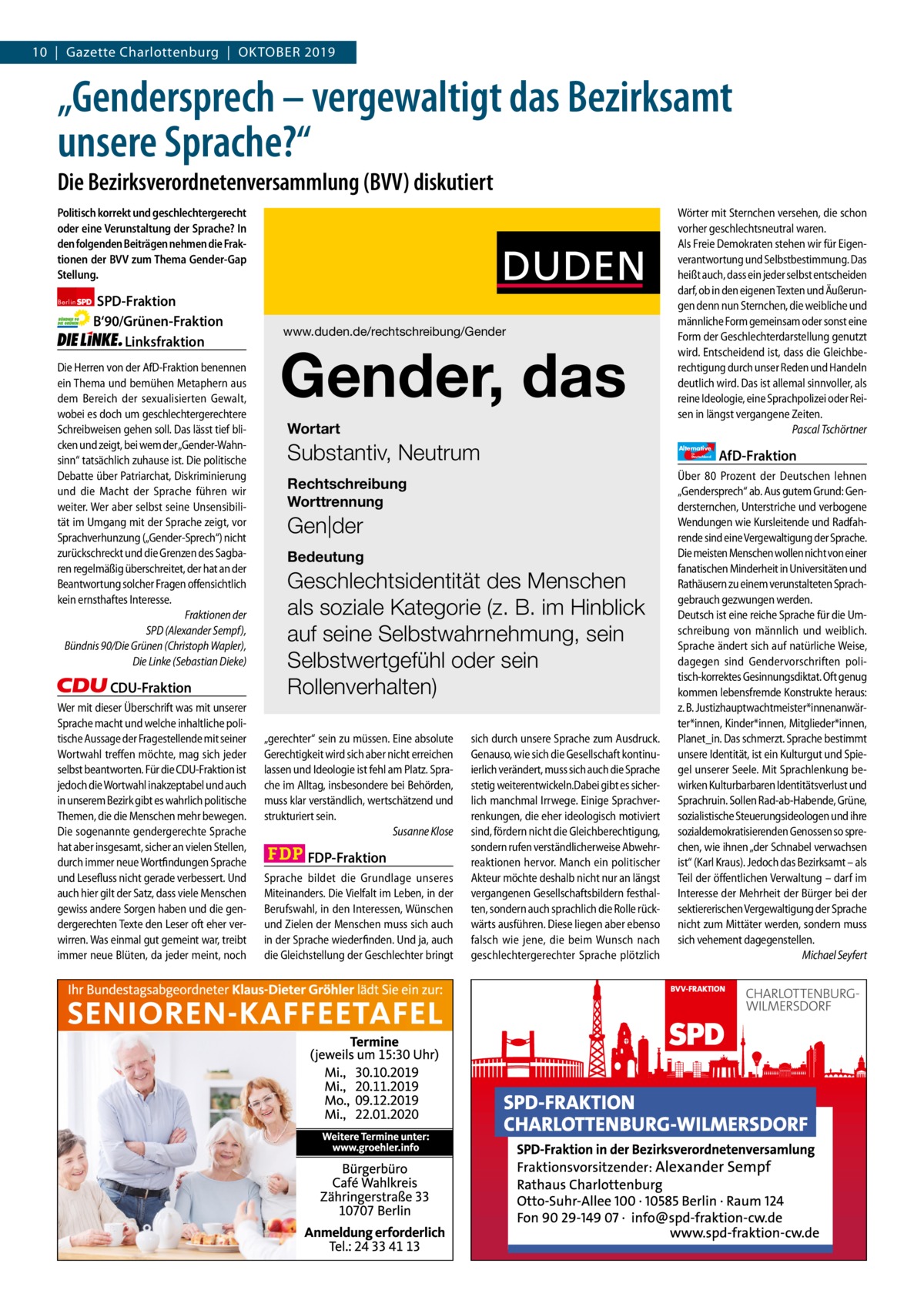 10  |  Gazette Gazette Charlottenburg Charlottenburg  |  Oktober & Wilmersdorf2019  www.gazette-berlin.de  „Gendersprech – vergewaltigt das Bezirksamt unsere Sprache?“ Die Bezirksverordnetenversammlung (BVV) diskutiert Politisch korrekt und geschlechtergerecht oder eine Verunstaltung der Sprache? In den folgenden Beiträgen nehmen die Fraktionen der BVV zum Thema Gender-Gap Stellung. Berlin  SPD-Fraktion B‘90/Grünen-Fraktion Linksfraktion  Die Herren von der AfD-Fraktion benennen ein Thema und bemühen Metaphern aus dem Bereich der sexualisierten Gewalt, wobei es doch um geschlechtergerechtere Schreibweisen gehen soll. Das lässt tief blicken und zeigt, bei wem der„Gender-Wahnsinn“ tatsächlich zuhause ist. Die politische Debatte über Patriarchat, Diskriminierung und die Macht der Sprache führen wir weiter. Wer aber selbst seine Unsensibilität im Umgang mit der Sprache zeigt, vor Sprachverhunzung („Gender-Sprech“) nicht zurückschreckt und die Grenzen des Sagbaren regelmäßig überschreitet, der hat an der Beantwortung solcher Fragen offensichtlich kein ernsthaftes Interesse. Fraktionen der SPD (Alexander Sempf), Bündnis 90/Die Grünen (Christoph Wapler), Die Linke (Sebastian Dieke)  CDU-Fraktion Wer mit dieser Überschrift was mit unserer Sprache macht und welche inhaltliche politische Aussage der Fragestellende mit seiner Wortwahl treffen möchte, mag sich jeder selbst beantworten. Für die CDU-Fraktion ist jedoch die Wortwahl inakzeptabel und auch in unserem Bezirk gibt es wahrlich politische Themen, die die Menschen mehr bewegen. Die sogenannte gendergerechte Sprache hat aber insgesamt, sicher an vielen Stellen, durch immer neue Wortfindungen Sprache und Lesefluss nicht gerade verbessert. Und auch hier gilt der Satz, dass viele Menschen gewiss andere Sorgen haben und die gendergerechten Texte den Leser oft eher verwirren. Was einmal gut gemeint war, treibt immer neue Blüten, da jeder meint, noch  www.duden.de/rechtschreibung/Gender  Gender, das Wortart  Substantiv, Neutrum Rechtschreibung Worttrennung  Gen|der Bedeutung  Geschlechtsidentität des Menschen als soziale Kategorie (z. B. im Hinblick auf seine Selbstwahrnehmung, sein Selbstwertgefühl oder sein Rollenverhalten) „gerechter“ sein zu müssen. Eine absolute Gerechtigkeit wird sich aber nicht erreichen lassen und Ideologie ist fehl am Platz. Sprache im Alltag, insbesondere bei Behörden, muss klar verständlich, wertschätzend und strukturiert sein. Susanne Klose  FDP-Fraktion Sprache bildet die Grundlage unseres Miteinanders. Die Vielfalt im Leben, in der Berufswahl, in den Interessen, Wünschen und Zielen der Menschen muss sich auch in der Sprache wiederfinden. Und ja, auch die Gleichstellung der Geschlechter bringt  sich durch unsere Sprache zum Ausdruck. Genauso, wie sich die Gesellschaft kontinuierlich verändert, muss sich auch die Sprache stetig weiterentwickeln.Dabei gibt es sicherlich manchmal Irrwege. Einige Sprachverrenkungen, die eher ideologisch motiviert sind, fördern nicht die Gleichberechtigung, sondern rufen verständlicherweise Abwehrreaktionen hervor. Manch ein politischer Akteur möchte deshalb nicht nur an längst vergangenen Gesellschaftsbildern festhalten, sondern auch sprachlich die Rolle rückwärts ausführen. Diese liegen aber ebenso falsch wie jene, die beim Wunsch nach geschlechtergerechter Sprache plötzlich  Wörter mit Sternchen versehen, die schon vorher geschlechtsneutral waren. Als Freie Demokraten stehen wir für Eigenverantwortung und Selbstbestimmung. Das heißt auch, dass ein jeder selbst entscheiden darf, ob in den eigenen Texten und Äußerungen denn nun Sternchen, die weibliche und männliche Form gemeinsam oder sonst eine Form der Geschlechterdarstellung genutzt wird. Entscheidend ist, dass die Gleichberechtigung durch unser Reden und Handeln deutlich wird. Das ist allemal sinnvoller, als reine Ideologie, eine Sprachpolizei oder Reisen in längst vergangene Zeiten. Pascal Tschörtner Alternative für  Deutschland  AfD-Fraktion  Über 80  Prozent der Deutschen lehnen „Gendersprech“ ab. Aus gutem Grund: Gendersternchen, Unterstriche und verbogene Wendungen wie Kursleitende und Radfahrende sind eine Vergewaltigung der Sprache. Die meisten Menschen wollen nicht von einer fanatischen Minderheit in Universitäten und Rathäusern zu einem verunstalteten Sprachgebrauch gezwungen werden. Deutsch ist eine reiche Sprache für die Umschreibung von männlich und weiblich. Sprache ändert sich auf natürliche Weise, dagegen sind Gendervorschriften politisch-korrektes Gesinnungsdiktat. Oft genug kommen lebensfremde Konstrukte heraus: z. B. Justizhauptwachtmeister*innenanwärter*innen, Kinder*innen, Mitglieder*innen, Planet_in. Das schmerzt. Sprache bestimmt unsere Identität, ist ein Kulturgut und Spiegel unserer Seele. Mit Sprachlenkung bewirken Kulturbarbaren Identitätsverlust und Sprachruin. Sollen Rad-ab-Habende, Grüne, sozialistische Steuerungsideologen und ihre sozialdemokratisierenden Genossen so sprechen, wie ihnen „der Schnabel verwachsen ist“ (Karl Kraus). Jedoch das Bezirksamt – als Teil der öffentlichen Verwaltung – darf im Interesse der Mehrheit der Bürger bei der sektiererischen Vergewaltigung der Sprache nicht zum Mittäter werden, sondern muss sich vehement dagegenstellen. Michael Seyfert