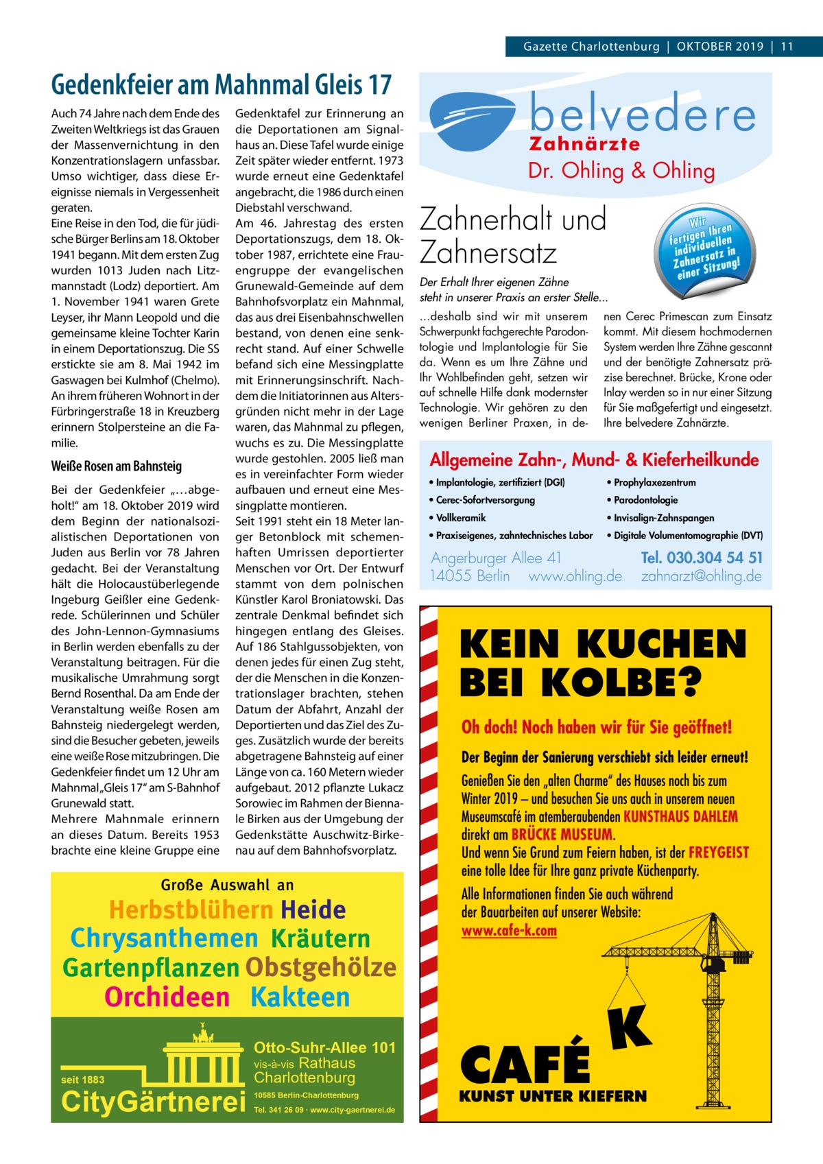 Gazette Charlottenburg  |  Oktober 2019  |  11  Gedenkfeier am Mahnmal Gleis 17 Auch 74 Jahre nach dem Ende des Zweiten Weltkriegs ist das Grauen der Massenvernichtung in den Konzentrationslagern unfassbar. Umso wichtiger, dass diese Ereignisse niemals in Vergessenheit geraten. Eine Reise in den Tod, die für jüdische Bürger Berlins am 18. Oktober 1941 begann. Mit dem ersten Zug wurden 1013 Juden nach Litzmannstadt (Lodz) deportiert. Am 1.  November 1941 waren Grete Leyser, ihr Mann Leopold und die gemeinsame kleine Tochter Karin in einem Deportationszug. Die SS erstickte sie am 8.  Mai 1942 im Gaswagen bei Kulmhof (Chelmo). An ihrem früheren Wohnort in der Fürbringerstraße 18 in Kreuzberg erinnern Stolpersteine an die Familie.  Weiße Rosen am Bahnsteig Bei der Gedenkfeier „…abgeholt!“ am 18. Oktober 2019 wird dem Beginn der nationalsozialistischen Deportationen von Juden aus Berlin vor 78  Jahren gedacht. Bei der Veranstaltung hält die Holocaustüberlegende Ingeburg Geißler eine Gedenkrede. Schülerinnen und Schüler des John-Lennon-Gymnasiums in Berlin werden ebenfalls zu der Veranstaltung beitragen. Für die musikalische Umrahmung sorgt Bernd Rosenthal. Da am Ende der Veranstaltung weiße Rosen am Bahnsteig niedergelegt werden, sind die Besucher gebeten, jeweils eine weiße Rose mitzubringen. Die Gedenkfeier findet um 12 Uhr am Mahnmal „Gleis 17“ am S-Bahnhof Grunewald statt. Mehrere Mahnmale erinnern an dieses Datum. Bereits 1953 brachte eine kleine Gruppe eine  Gedenktafel zur Erinnerung an die Deportationen am Signalhaus an. Diese Tafel wurde einige Zeit später wieder entfernt. 1973 wurde erneut eine Gedenktafel angebracht, die 1986 durch einen Diebstahl verschwand. Am 46.  Jahrestag des ersten Deportationszugs, dem 18.  Oktober 1987, errichtete eine Frauengruppe der evangelischen Grunewald-Gemeinde auf dem Bahnhofsvorplatz ein Mahnmal, das aus drei Eisenbahnschwellen bestand, von denen eine senkrecht stand. Auf einer Schwelle befand sich eine Messingplatte mit Erinnerungsinschrift. Nachdem die Initiatorinnen aus Altersgründen nicht mehr in der Lage waren, das Mahnmal zu pflegen, wuchs es zu. Die Messingplatte wurde gestohlen. 2005 ließ man es in vereinfachter Form wieder aufbauen und erneut eine Messingplatte montieren. Seit 1991 steht ein 18 Meter langer Betonblock mit schemenhaften Umrissen deportierter Menschen vor Ort. Der Entwurf stammt von dem polnischen Künstler Karol Broniatowski. Das zentrale Denkmal befindet sich hingegen entlang des Gleises. Auf 186 Stahlgussobjekten, von denen jedes für einen Zug steht, der die Menschen in die Konzentrationslager brachten, stehen Datum der Abfahrt, Anzahl der Deportierten und das Ziel des Zuges. Zusätzlich wurde der bereits abgetragene Bahnsteig auf einer Länge von ca. 160 Metern wieder aufgebaut. 2012 pflanzte Lukacz Sorowiec im Rahmen der Biennale Birken aus der Umgebung der Gedenkstätte Auschwitz-Birkenau auf dem Bahnhofsvorplatz.  Große Auswahl an  Herbstblühern Heide Chrysanthemen Kräutern Gartenpflanzen Obstgehölze  Orchideen Kakteen  seit 1883  CityGärtnerei  Otto-Suhr-Allee 101 vis-à-vis Rathaus Charlottenburg 10585 Berlin-Charlottenburg Tel. 341 26 09 ∙ www.city-gaertnerei.de  Allg Mu  Dr. Ohling & Ohling  · Im ze  l Dr. O·hVo  · Pr  03· 0 Pa  Tel. Tel. 030.304 Zahnerhalt und 54 51 rg Angerburger Allee 41 · 14055 Berlin Angerb· uPr hlin .o w w w za www.ohling.de · zahnarzt@ohling.de Zahnersatz W ir re n fe rt ig e n Ih en ll e u id in d iv ! Z a h n e rs a tz  Der Erhalt Ihrer eigenen Zähne steht in unserer Praxis an erster Stelle... ...deshalb sind wir mit unserem Schwerpunkt fachgerechte Parodontologie und Implantologie für Sie da. Wenn es um Ihre Zähne und Ihr Wohlbefinden geht, setzen wir auf schnelle Hilfe dank modernster Technologie. Wir gehören zu den wenigen Berliner Praxen, in de Wir ren en Ih n g i t r fe duelle v i d in i satz in r e n Zah Sitzung! einer  nen Cerec Primescan zum Einsatz kommt. Mit diesem hochmodernen System werden Ihre Zähne gescannt und der benötigte Zahnersatz präzise berechnet. Brücke, Krone oder Inlay werden so in nur einer Sitzung für Sie maßgefertigt und eingesetzt. Ihre belvedere Zahnärzte.  Allgemeine Zahn-, Mund- & Kieferheilkunde • Implantologie, zertifiziert (DGI)  • Prophylaxezentrum  • Cerec-Sofortversorgung  • Parodontologie  • Vollkeramik  • Invisalign-Zahnspangen  • Praxiseigenes, zahntechnisches Labor  • Digitale Volumentomographie (DVT)  Angerburger Allee 41 14055 Berlin www.ohling.de  Tel. 030.304 54 51 zahnarzt@ohling.de