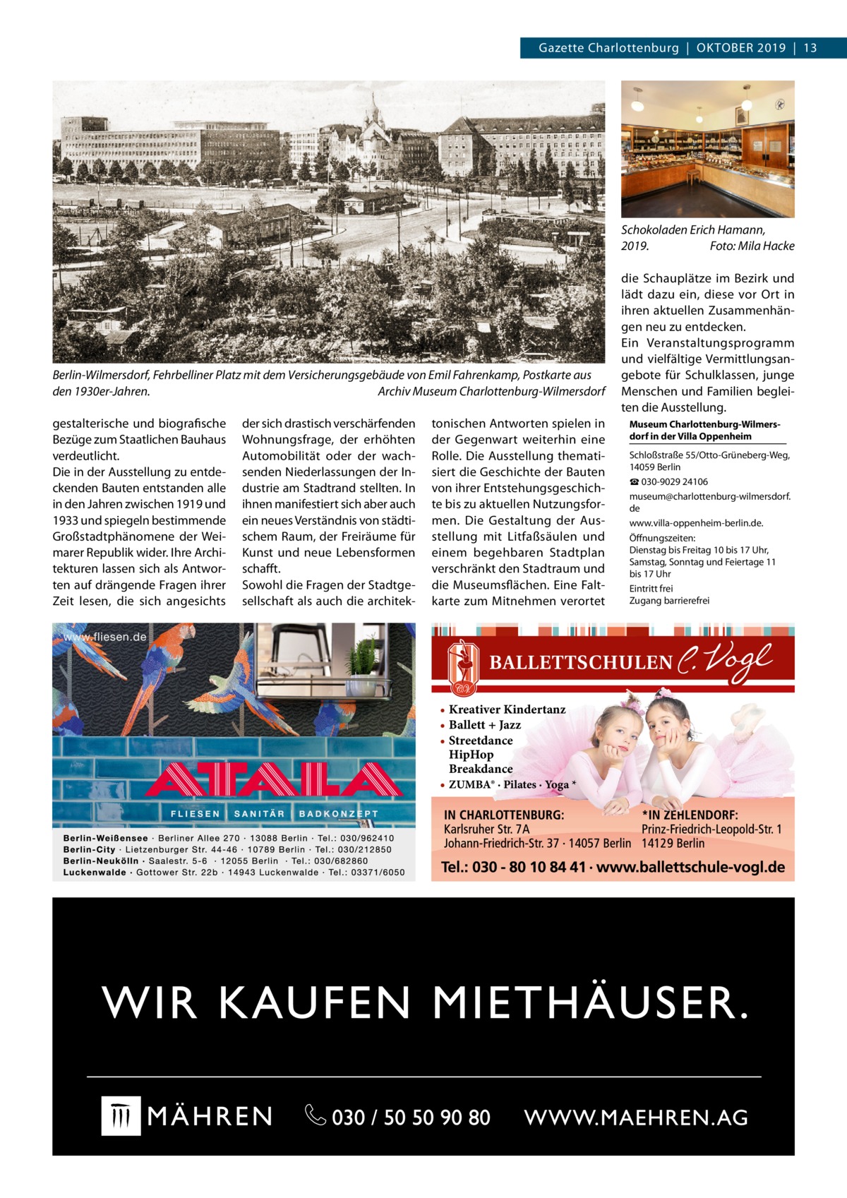 Gazette Charlottenburg  |  Oktober 2019  |  13  Schokoladen Erich Hamann, 2019.� Foto: Mila Hacke  Berlin-Wilmersdorf, Fehrbelliner Platz mit dem Versicherungsgebäude von Emil Fahrenkamp, Postkarte aus den 1930er-Jahren.� Archiv Museum Charlottenburg-Wilmersdorf gestalterische und biografische Bezüge zum Staatlichen Bauhaus verdeutlicht. Die in der Ausstellung zu entdeckenden Bauten entstanden alle in den Jahren zwischen 1919 und 1933 und spiegeln bestimmende Großstadtphänomene der Weimarer Republik wider. Ihre Architekturen lassen sich als Antworten auf drängende Fragen ihrer Zeit lesen, die sich angesichts  der sich drastisch verschärfenden Wohnungsfrage, der erhöhten Automobilität oder der wachsenden Niederlassungen der Industrie am Stadtrand stellten. In ihnen manifestiert sich aber auch ein neues Verständnis von städtischem Raum, der Freiräume für Kunst und neue Lebensformen schafft. Sowohl die Fragen der Stadtgesellschaft als auch die architek tonischen Antworten spielen in der Gegenwart weiterhin eine Rolle. Die Ausstellung thematisiert die Geschichte der Bauten von ihrer Entstehungsgeschichte bis zu aktuellen Nutzungsformen. Die Gestaltung der Ausstellung mit Litfaßsäulen und einem begehbaren Stadtplan verschränkt den Stadtraum und die Museumsflächen. Eine Faltkarte zum Mitnehmen verortet  • Kreativer Kindertanz • Ballett + Jazz • Streetdance HipHop Breakdance • ZUMBA® · Pilates · Yoga *  die Schauplätze im Bezirk und lädt dazu ein, diese vor Ort in ihren aktuellen Zusammenhängen neu zu entdecken. Ein Veranstaltungsprogramm und vielfältige Vermittlungsangebote für Schulklassen, junge Menschen und Familien begleiten die Ausstellung. Museum Charlottenburg-Wilmersdorf in der Villa Oppenheim Schloßstraße 55/Otto-Grüneberg-Weg, 14059 Berlin ☎ 030-9029 24106 museum@charlottenburg-wilmersdorf. de www.villa-oppenheim-berlin.de. Öffnungszeiten: Dienstag bis Freitag 10 bis 17 Uhr, Samstag, Sonntag und Feiertage 11 bis 17 Uhr Eintritt frei Zugang barrierefrei