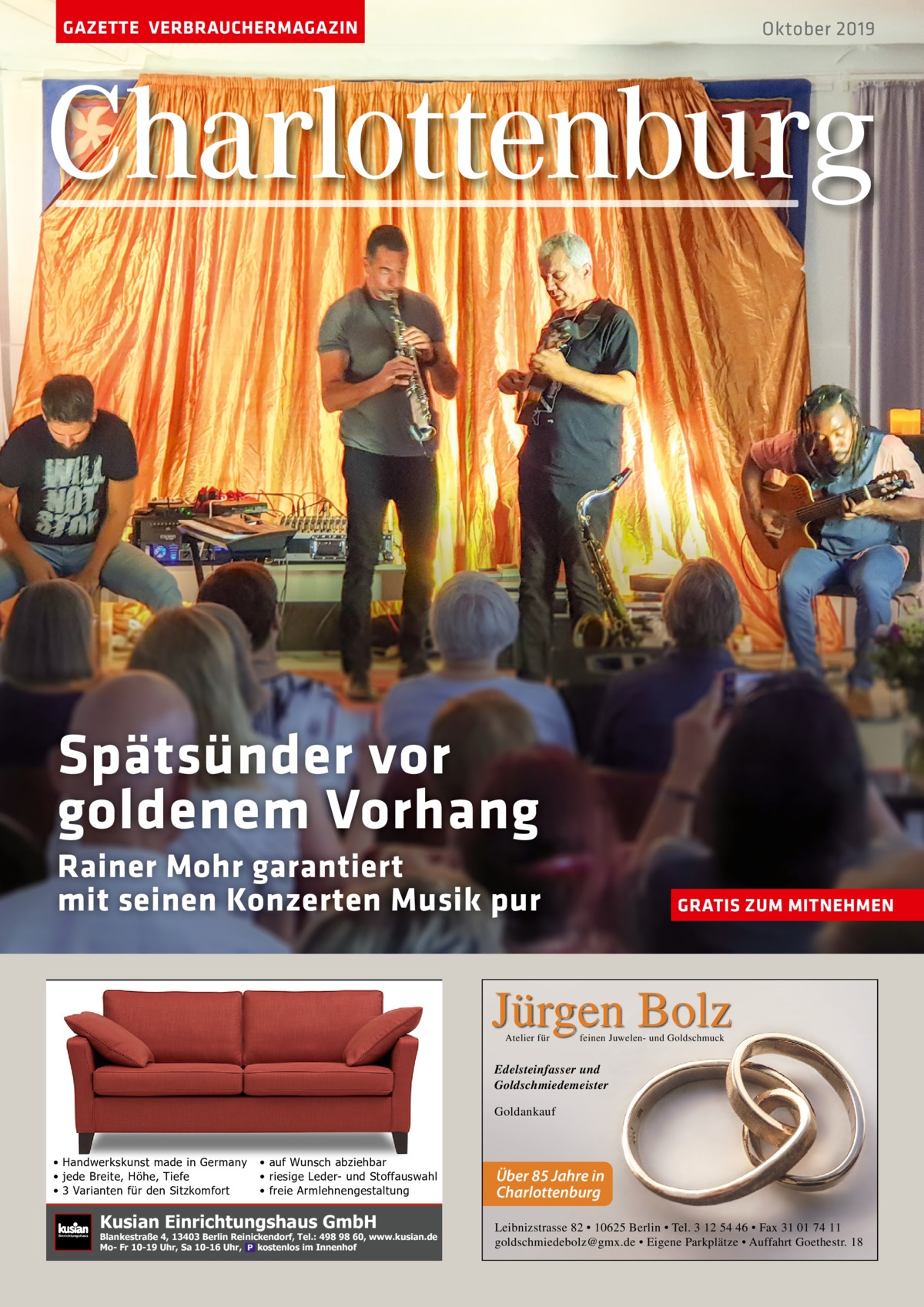 GAZETTE VERBRAUCHERMAGAZIN  Oktober 2019  Charlottenburg  Spätsünder vor goldenem Vorhang Rainer Mohr garantiert mit seinen Konzerten Musik pur  GRATIS ZUM MITNEHMEN  Jürgen Bolz Atelier für  feinen Juwelen- und Goldschmuck  Edelsteinfasser und Goldschmiedemeister Goldankauf  • Handwerkskunst made in Germany • jede Breite, Höhe, Tiefe • 3 Varianten für den Sitzkomfort  Einrichtungshaus  • auf Wunsch abziehbar • riesige Leder- und Stoffauswahl • freie Armlehnengestaltung  Kusian Einrichtungshaus GmbH  Blankestraße 4, 13403 Berlin Reinickendorf, Tel.: 498 98 60, www.kusian.de Mo- Fr 10-19 Uhr, Sa 10-16 Uhr, kostenlos im Innenhof  Über 85 Jahre in Charlottenburg Leibnizstrasse 82 • 10625 Berlin • Tel. 3 12 54 46 • Fax 31 01 74 11 goldschmiedebolz@gmx.de • Eigene Parkplätze • Auffahrt Goethestr. 18