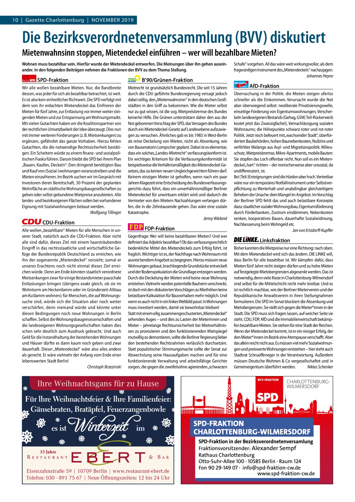 10  |  Gazette Gazette Charlottenburg Charlottenburg  |  November & Wilmersdorf 2019  www.gazette-berlin.de  Die Bezirksverordnetenversammlung (BVV) diskutiert Mietenwahnsinn stoppen, Mietendeckel einführen – wer will bezahlbare Mieten? Wohnen muss bezahlbar sein. Hierfür wurde der Mietendeckel entworfen. Die Meinungen über ihn gehen auseinander. In den folgenden Beiträgen nehmen die Fraktionen der BVV zu dem Thema Stellung. Berlin  SPD-Fraktion  Wir alle wollen bezahlbare Mieten. Nur, die Bandbreite dessen, was jeder für sich als bezahlbar betrachtet, ist weit. Es ist also kein einheitlicher Richtwert. Die SPD verfolgt mit dem von ihr erdachten Mietendeckel das Einfrieren der Mieten für fünf Jahre, zur Entlastung vor immer weiter steigenden Mieten und zur Entspannung am Wohnungsmarkt. Mit vielen Gutachten haben wir die Koalitionspartner von der rechtlichen Umsetzbarkeit der Idee überzeugt. Dies nun mit immer weiteren Forderungen (z. B. Mietsenkungen) zu ergänzen, gefährdet das ganze Vorhaben. Hierzu fehlen Gutachten, die die notwendige Rechtssicherheit bestätigen. Ein Scheitern würde zu einem finanz- und sozialpolitischen Fiasko führen. Darum bleibt die SPD bei ihrem Plan „Bauen, Kaufen, Deckeln“: Den dringend benötigten Bau und Kauf von (Sozial-)wohnungen voranzutreiben und die Mieten einzufrieren. Im Bezirk suchen wir im Gespräch mit Investoren deren Bereitschaft, 30 Prozent der geplanten Wohnfläche an städtische Wohnungsbaugesellschaften zu geben oder selbst gebundene Mietpreise anzubieten. Alle landes- und bezirkseigenen Flächen sollen bei vorhandener Eignung mit Sozialwohnungen bebaut werden. Wolfgang Tillinger  CDU-Fraktion Alle wollen „bezahlbare“ Mieten für alle Menschen in unserer Stadt, natürlich auch die CDU-Fraktion. Aber nicht alle sind dafür, dieses Ziel mit einem haarsträubenden Eingriff in das rechtsstaatliche und wirtschaftliche Gefüge der Bundesrepublik Deutschland zu erreichen, wie ihn der sogenannte „Mietendeckel“ vorsieht; zumal er unseres Erachtens noch nicht einmal dieses Ziel erreichen würde. Denn am Ende könnten staatlich verordnete Mietsenkungen zwar für einige Bestandsmieter pauschale Entlastungen bringen (übrigens exakt gleich, ob sie im Wohnturm am Heckerdamm oder im Gründerzeit-Altbau am Ku’damm wohnen); für Menschen, die auf Wohnungssuche sind, würde sich die Situation aber noch weiter verschärfen, denn niemand würde und könnte unter diesen Bedingungen noch neue Wohnungen in Berlin schaffen. Selbst die Wohnungsbaugenossenschaften und die landeseigenen Wohnungsgesellschaften haben dies schon sehr deutlich zum Ausdruck gebracht. Und auch Geld für die Instandhaltung der bestehenden Wohnungen und Häuser dürfte es dann kaum noch geben und zwar dauerhaft. Dieser „Mietendeckel“ wäre also alles andere als gerecht. Er wäre vielmehr der Anfang vom Ende einer lebenswerten Stadt Berlin! Christoph Brzezinski  B‘90/Grünen-Fraktion Mietrecht ist grundsätzlich Bundesrecht. Die seit 15 Jahren durch die CDU geführte Bundesregierung versagt jedoch dabei völlig, den „Mietenwahnsinn“ in den deutschen Großstädten in den Griff zu bekommen. Wie die Mieter selbst nur zu gut wissen, ist die sog. Mietpreisbremse des Bundes keinerlei Hilfe. Die Grünen unterstützen daher den aus der Not geborenen Vorschlag der SPD, das Versagen des Bundes durch ein Mietendeckel-Gesetz auf Landesebene aufzuwiegen zu versuchen. Ähnliches gab es bis 1983 in West-Berlin als reine Deckelung von Mieten, nicht als Absenkung, wie von Bausenatorin Lompscher geplant. Dabei ist es elementar, dass ein solches„Landes-Mietrecht“ verfassungskonform ist. Ein wichtiges Kriterium für die Verfassungskonformität ist beispielsweise die Verhältnismäßigkeit des Mietendeckel-Gesetzes, das zu keinen neuen Ungleichgewichten führen darf. Keinem einzigen Mieter ist geholfen, wenn nach ein paar Jahren Klagezeit eine Entscheidung des Bundesverfassungsgerichts dazu führt, dass ein unverhältnismäßiger Berliner Mietendeckel für unwirksam erklärt wird und dadurch die Vermieter von den Mietern Nachzahlungen verlangen dürfen, die in die Zehntausende gehen. Das wäre eine soziale Katastrophe. Jenny Wieland  FDP-Fraktion Gegenfrage: Wer will keine bezahlbaren Mieten? Und wer definiert das Adjektiv bezahlbar? Ob das verfassungsrechtlich bedenkliche Mittel des Mietendeckels zum Erfolg führt, ist fraglich. Wichtiger ist es, der Nachfrage nach Wohnraum mit ausreichendem Angebot zu begegnen. Hierzu müssen neue Wohnungen gebaut, brachliegende Grundstücke entwickelt und der Bodenspekulation die Grundlage entzogen werden. Durch die Deckelung der Mieten wird keine neue Wohnung entstehen. Vielmehr werden potentielle Bauherrn verschreckt, ist doch mit den diskutierten Vorschlägen zu Miethöhen keine belastbare Kalkulation für Bauvorhaben mehr möglich. Und wenn es auch nicht in ein linkes Weltbild passt: In Wohnungen muss investiert werden, damit sie bewohnbar bleiben! Statt mit einem eilig zusammengeschusterten„Mietendeckel“ sehenden Auges – und dies zu Lasten der Mieterinnen und Mieter – jahrelange Rechtsunsicherheit bei Mietverhältnissen zu provozieren und den funktionierenden Mietspiegel mutwillig zu demontieren, sollte die Berliner Regierung lieber den bestehenden Rechtsrahmen verlässlich durchsetzen. Statt populistischer Stimmungsmache sollte der Senat zur Abwechslung seine Hausaufgaben machen und für eine funktionierende Verwaltung und arbeitsfähige Gerichte sorgen, die gegen die zweifelsohne agierenden „schwarzen  Ihre Weihnachtsgans für zu Hause  33 Jahre  Eisenzahnstraße 59 | 10709 Berlin | www.restaurant-ebert.de Telefon: 030 - 891 75 67 | Neue Öffnungszeiten: 12 bis 24 Uhr  Schafe“ vorgehen. All das wäre weit wirkungsvoller, als dem fragwürdigen Instrument des„Mietendeckels“ nachzujagen. Johannes Heyne Alternative für  Deutschland  AfD-Fraktion  Überraschung in der Politik: die Mieten steigen uferlos schneller als die Einkommen. Verursacht wurde die Not aber überwiegend selbst: neoliberale Privatisierungswelle, einseitige Förderung von Eigentumswohnungen, Verscherbeln landeseigenen Bestands (Gehag, GSW; Teil-Rückerwerb kostet jetzt das Zwanzigfache!), Vernachlässigung sozialen Wohnraums; die Höhepunkte schwarz-roter und rot-roter Politik. Jetzt noch befeuert mit „wachsender Stadt“, überforderten Baubehörden, hohen Baunebenkosten, Nullzins und verfehlter Melange aus Asyl- und Migrationspolitik. Milieuschutz, Mietpreisbremse, Mikro-Apartments, mobile Bauten: Sie stopfen das Loch offenbar nicht. Nun soll es ein Mietendeckel „hart“ richten – der ironischerweise aber unsozial, da undifferenziert, ist. Bei (Teil-)Enteignungen sind die Hürden aber hoch. Vertretbar wäre nur ein temporäres Notfallinstrument unter Selbstverpflichtung zu Werterhalt und unabdingbar gleichzeitigem Beheben der Ursache: dem Mangel im Angebot. Im Vorschlag der Berliner SPD fehlt das und auch belastbare Konzepte dazu: staatlicher sozialer Wohnungsbau, Eigentumsförderung durch Förderbanken, Zustrom eindämmen, Nebenkosten senken, kooperatives Bauen, dauerhafte Sozialwidmung, Nachbesserung beim Wohngeld etc. Jan von Ertzdorff-Kupffer  Linksfraktion Bisher kannten die Mietpreise nur eine Richtung: nach oben. Mit dem Mietendeckel wird sich das ändern. DIE LINKE will, dass Berlin für alle bezahlbar ist. Wir kämpfen dafür, dass Mieten fünf Jahre nicht steigen dürfen und zu hohe Mieten auf festgelegte Mietobergrenzen abgesenkt werden. Das ist notwendig, denn viele Kieze in Charlottenburg-Wilmersdorf sind selbst für die Mittelschicht nicht mehr leistbar. Und es ist rechtlich machbar, wie der Berliner Mieterverein und der Republikanische Anwaltsverein in ihren Stellungnahmen formulieren. Die SPD im Senat blockiert die Absenkung und Mietobergrenzen. Sie stellt sich gegen die Mieter*innen in der Stadt. Die SPD muss sich fragen lassen, auf welcher Seite sie steht. CDU, FDP, AfD und die Immobilienwirtschaft bekämpfen bezahlbare Mieten. Sie stehen für eine Stadt der Reichen. Wenn der Mietendeckel kommt, ist er ein riesiger Erfolg, der den Mieter*innen im Bezirk eine Atempause verschafft. Aber das allein reicht nicht aus. Es müssen viel mehr Sozialwohnungen und preiswerte Wohnungen entstehen – hier steht auch Stadtrat Schruoffeneger in der Verantwortung. Außerdem müssen Deutsche Wohnen & Co vergesellschaftet und in Gemeineigentum überführt werden. Niklas Schenker