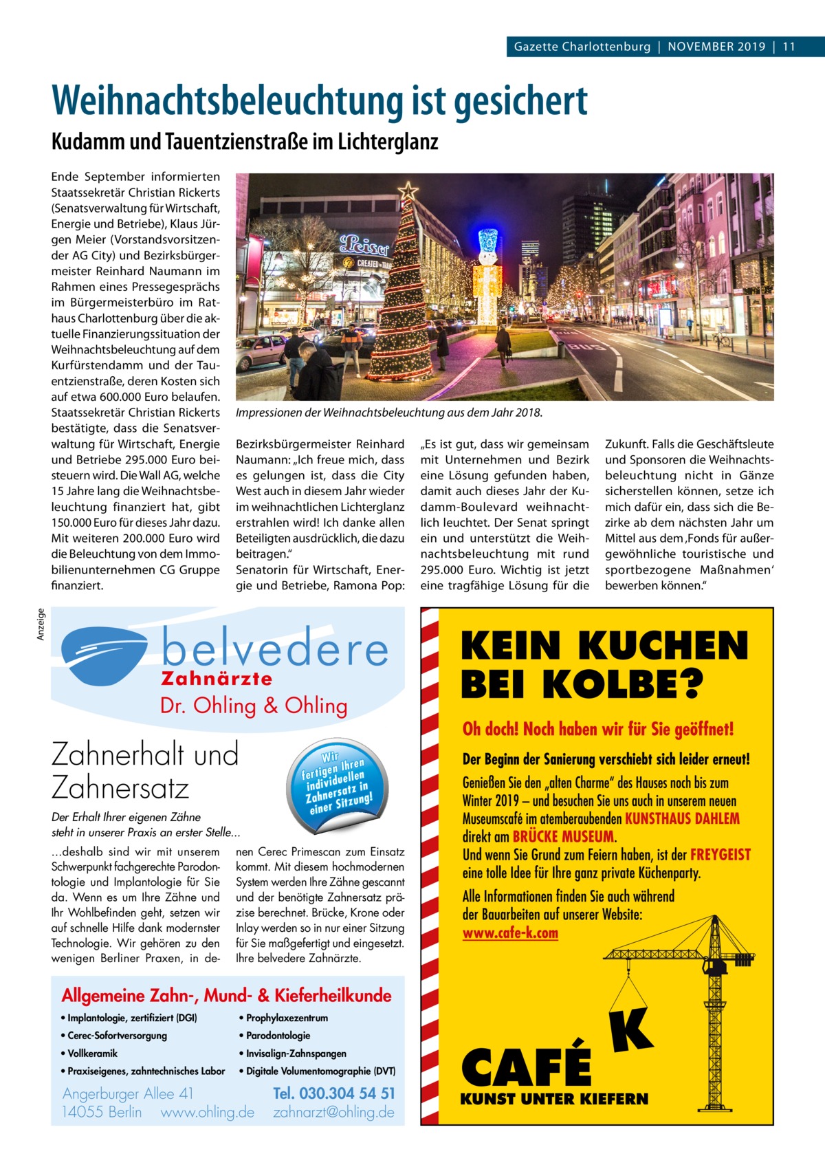 Gazette Charlottenburg  |  November 2019  |  11  Weihnachtsbeleuchtung ist gesichert Kudamm und Tauentzienstraße im Lichterglanz  Impressionen der Weihnachtsbeleuchtung aus dem Jahr 2018. Bezirksbürgermeister Reinhard Naumann: „Ich freue mich, dass es gelungen ist, dass die City West auch in diesem Jahr wieder im weihnachtlichen Lichterglanz erstrahlen wird! Ich danke allen Beteiligten ausdrücklich, die dazu beitragen.“ Senatorin für Wirtschaft, Energie und Betriebe, Ramona Pop:  Anzeige  Ende September informierten Staatssekretär Christian Rickerts (Senatsverwaltung für Wirtschaft, Energie und Betriebe), Klaus Jürgen Meier (Vorstandsvorsitzender AG City) und Bezirksbürgermeister Reinhard Naumann im Rahmen eines Pressegesprächs im Bürgermeisterbüro im Rathaus Charlottenburg über die aktuelle Finanzierungssituation der Weihnachtsbeleuchtung auf dem Kurfürstendamm und der Tauentzienstraße, deren Kosten sich auf etwa 600.000 Euro belaufen. Staatssekretär Christian Rickerts bestätigte, dass die Senatsverwaltung für Wirtschaft, Energie und Betriebe 295.000 Euro beisteuern wird. Die Wall AG, welche 15 Jahre lang die Weihnachtsbeleuchtung finanziert hat, gibt 150.000 Euro für dieses Jahr dazu. Mit weiteren 200.000 Euro wird die Beleuchtung von dem Immobilienunternehmen CG Gruppe finanziert.  „Es ist gut, dass wir gemeinsam mit Unternehmen und Bezirk eine Lösung gefunden haben, damit auch dieses Jahr der Kudamm-Boulevard weihnachtlich leuchtet. Der Senat springt ein und unterstützt die Weihnachtsbeleuchtung mit rund 295.000  Euro. Wichtig ist jetzt eine tragfähige Lösung für die  Zukunft. Falls die Geschäftsleute und Sponsoren die Weihnachtsbeleuchtung nicht in Gänze sicherstellen können, setze ich mich dafür ein, dass sich die Bezirke ab dem nächsten Jahr um Mittel aus dem ‚Fonds für außergewöhnliche touristische und sportbezogene Maßnahmen‘ bewerben können.“  Allgemeine Zahn-, Mund- & Kieferheilkunde  Dr. Ohling & Ohling  · Implantologie, zertifiziert (DGI) ling  ling & Oh Dr. O·hVollkeramik  · Prophylaxezentrum 1  54 5  .304 ·0 Parodontologie Tel. 0 3 Tel. 030.304 4055 Berlin Zahnerhalt und 54 51 llee 41 · 1 A e r e rg u rb t@ohling.d Angerburger Allee 41 · 14055 Berlin Ange · Praxiseigenes, e · zahnarz .d g n li h .o w zahntechnisches Labor www.ohling.de · zahnarzt@ohling.de ww Zahnersatz W ir re n fe rt ig e n Ih en ll e u in d iv id ! tz a rs e n h Za Der Erhalt Ihrer eigenen Zähne steht in unserer Praxis an erster Stelle... ...deshalb sind wir mit unserem Schwerpunkt fachgerechte Parodontologie und Implantologie für Sie da. Wenn es um Ihre Zähne und Ihr Wohlbefinden geht, setzen wir auf schnelle Hilfe dank modernster Technologie. Wir gehören zu den wenigen Berliner Praxen, in de Wir ren en Ih fertig iduellen v indi satz in r Zahne Sitzung! einer  nen Cerec Primescan zum Einsatz kommt. Mit diesem hochmodernen System werden Ihre Zähne gescannt und der benötigte Zahnersatz präzise berechnet. Brücke, Krone oder Inlay werden so in nur einer Sitzung für Sie maßgefertigt und eingesetzt. Ihre belvedere Zahnärzte.  Allgemeine Zahn-, Mund- & Kieferheilkunde • Implantologie, zertifiziert (DGI)  • Prophylaxezentrum  • Cerec-Sofortversorgung  • Parodontologie  • Vollkeramik  • Invisalign-Zahnspangen  • Praxiseigenes, zahntechnisches Labor  • Digitale Volumentomographie (DVT)  Angerburger Allee 41 14055 Berlin www.ohling.de  Tel. 030.304 54 51 zahnarzt@ohling.de  Zahn-, Allgemeine e ferheilkund ie Mund- & K  lo g ie , · Im p la n to (D G I) z e rt ifi z ie rt ik · Vo ll k e ra m x e z e n tr u m · P ro p h y la lo g ie · P a ro d o n to e n e s, · P ra x is e ig or is c h e s La b z a h n te c h n