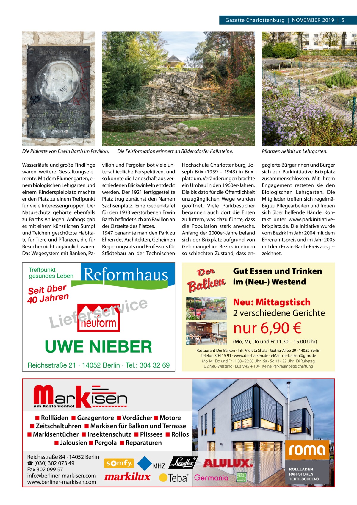 Gazette Charlottenburg  |  November 2019  |  5  Die Plakette von Erwin Barth im Pavillon. Wasserläufe und große Findlinge waren weitere Gestaltungselemente. mit dem blumengarten, einem biologischen Lehrgarten und einem Kinderspielplatz machte er den Platz zu einem Treffpunkt für viele Interessengruppen. Der Naturschutz gehörte ebenfalls zu barths Anliegen: Anfangs gab es mit einem künstlichen Sumpf und Teichen geschützte Habitate für Tiere und Pflanzen, die für besucher nicht zugänglich waren. Das Wegesystem mit bänken, Pa Die Felsformation erinnert an Rüdersdorfer Kalksteine.  villon und Pergolen bot viele unterschiedliche Perspektiven, und so konnte die Landschaft aus verschiedenen blickwinkeln entdeckt werden. Der 1921 fertiggestellte Platz trug zunächst den Namen Sachsenplatz. eine Gedenktafel für den 1933 verstorbenen erwin barth befindet sich am Pavillon an der ostseite des Platzes. 1947 benannte man den Park zu ehren des Architekten, Geheimen regierungsrats und Professors für Städtebau an der Technischen  Hochschule Charlottenburg, Joseph brix (1959 – 1943) in brixplatz um. veränderungen brachte ein Umbau in den 1960er-Jahren. Die bis dato für die Öffentlichkeit unzugänglichen Wege wurden geöffnet. viele Parkbesucher begannen auch dort die enten zu füttern, was dazu führte, dass die Population stark anwuchs. Anfang der 2000er-Jahre befand sich der brixplatz aufgrund von Geldmangel im bezirk in einem so schlechten Zustand, dass en Pflanzenvielfalt im Lehrgarten. gagierte bürgerinnen und bürger sich zur Parkinitiative brixplatz zusammenschlossen. mit ihrem engagement retteten sie den biologischen Lehrgarten. Die mitglieder treffen sich regelmäßig zu Pflegearbeiten und freuen sich über helfende Hände. Kontakt unter www.parkinitiativebrixplatz.de. Die Initiative wurde vom bezirk im Jahr 2004 mit dem ehrenamtspreis und im Jahr 2005 mit dem erwin-barth-Preis ausgezeichnet.  Gut Essen und Trinken im (Neu-) Westend  Treffpunkt gesundes Leben  Seit über 40 Jahren  e c i v r rse  Liefe  UWE NIEBER Reichsstraße 21 · 14052 Berlin · Tel.: 304 32 69  Markisen  ◾ Rollläden ◾ Garagentore ◾ Vordächer ◾ Motore ◾ Zeitschaltuhren ◾ Markisen für Balkon und Terrasse ◾ Markisentücher ◾ Insektenschutz ◾ Plissees ◾ Rollos ◾ Jalousien ◾ Pergola ◾ Reparaturen Reichsstraße 84 · 14052 Berlin ☎ (030) 302 073 49 Fax 302 099 57 info@berliner-markisen.com www.berliner-markisen.com  Neu: Mittagstisch  2 verschiedene Gerichte  nur 6,90 €  (Mo, Mi, Do und Fr 11.30 – 15.00 Uhr) Restaurant Der Balken · Inh. Violeta Shala · Gotha-Allee 29 · 14052 Berlin Telefon 304 15 91 · www.der-balken.de · eMail: derbalken@gmx.de Mo, Mi, Do und Fr 11.30 - 22.00 Uhr · Sa - So 13 - 22 Uhr · Di Ruhetag U2 Neu-Westend · Bus M45 + 104 · Keine Parkraumbetitschaftung