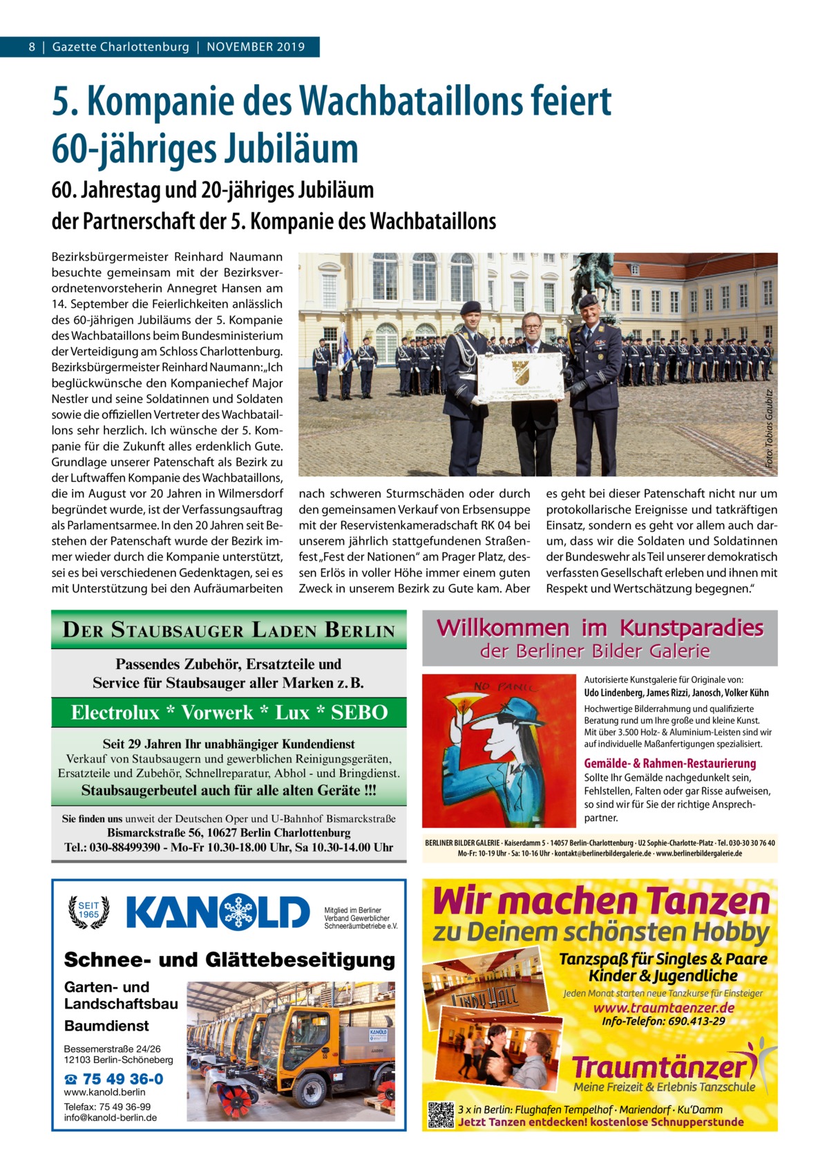 8  |  Gazette Charlottenburg  |  November 2019  5. Kompanie des Wachbataillons feiert 60-jähriges Jubiläum Bezirksbürgermeister Reinhard Naumann besuchte gemeinsam mit der Bezirksverordnetenvorsteherin Annegret Hansen am 14. September die Feierlichkeiten anlässlich des 60-jährigen Jubiläums der 5. Kompanie des Wachbataillons beim Bundesministerium der Verteidigung am Schloss Charlottenburg. Bezirksbürgermeister Reinhard Naumann: „Ich beglückwünsche den Kompaniechef Major Nestler und seine Soldatinnen und Soldaten sowie die offiziellen Vertreter des Wachbataillons sehr herzlich. Ich wünsche der 5. Kompanie für die Zukunft alles erdenklich Gute. Grundlage unserer Patenschaft als Bezirk zu der Luftwaffen Kompanie des Wachbataillons, die im August vor 20 Jahren in Wilmersdorf begründet wurde, ist der Verfassungsauftrag als Parlamentsarmee. In den 20 Jahren seit Bestehen der Patenschaft wurde der Bezirk immer wieder durch die Kompanie unterstützt, sei es bei verschiedenen Gedenktagen, sei es mit Unterstützung bei den Aufräumarbeiten  Foto: Tobias Gaubitz  60. Jahrestag und 20-jähriges Jubiläum der Partnerschaft der 5. Kompanie des Wachbataillons  nach schweren Sturmschäden oder durch den gemeinsamen Verkauf von Erbsensuppe mit der Reservistenkameradschaft RK 04 bei unserem jährlich stattgefundenen Straßenfest „Fest der Nationen“ am Prager Platz, dessen Erlös in voller Höhe immer einem guten Zweck in unserem Bezirk zu Gute kam. Aber  D ER S TAUBSAUGER L ADEN B ERLIN Passendes Zubehör, Ersatzteile und Service für Staubsauger aller Marken z.B.  Electrolux * Vorwerk * Lux * SEBO Seit 29 Jahren Ihr unabhängiger Kundendienst Verkauf von Staubsaugern und gewerblichen Reinigungsgeräten, Ersatzteile und Zubehör, Schnellreparatur, Abhol - und Bringdienst.  Staubsaugerbeutel auch für alle alten Geräte !!! Sie finden uns unweit der Deutschen Oper und U-Bahnhof Bismarckstraße  Bismarckstraße 56, 10627 Berlin Charlottenburg Tel.: 030-88499390 - Mo-Fr 10.30-18.00 Uhr, Sa 10.30-14.00 Uhr  Mitglied im Berliner Verband Gewerblicher Schneeräumbetriebe e.V.  Schnee- und Glättebeseitigung Garten- und Landschaftsbau Baumdienst Bessemerstraße 24/26 12103 Berlin-Schöneberg  ☎ 75 49 36-0  www.kanold.berlin Telefax: 75 49 36-99 info@kanold-berlin.de  es geht bei dieser Patenschaft nicht nur um protokollarische Ereignisse und tatkräftigen Einsatz, sondern es geht vor allem auch darum, dass wir die Soldaten und Soldatinnen der Bundeswehr als Teil unserer demokratisch verfassten Gesellschaft erleben und ihnen mit Respekt und Wertschätzung begegnen.“  Willkommen im Kunstparadies der Berliner Bilder Galerie  Autorisierte Kunstgalerie für Originale von:  Udo Lindenberg, James Rizzi, Janosch, Volker Kühn Hochwertige Bilderrahmung und qualifizierte Beratung rund um Ihre große und kleine Kunst. Mit über 3.500 Holz- & Aluminium-Leisten sind wir auf individuelle Maßanfertigungen spezialisiert.  Gemälde- & Rahmen-Restaurierung  Sollte Ihr Gemälde nachgedunkelt sein, Fehlstellen, Falten oder gar Risse aufweisen, so sind wir für Sie der richtige Ansprechpartner. BERLINER BILDER GALERIE · Kaiserdamm 5 · 14057 Berlin-Charlottenburg · U2 Sophie-Charlotte-Platz · Tel. 030-30 30 76 40 Mo-Fr: 10-19 Uhr · Sa: 10-16 Uhr · kontakt@berlinerbildergalerie.de · www.berlinerbildergalerie.de