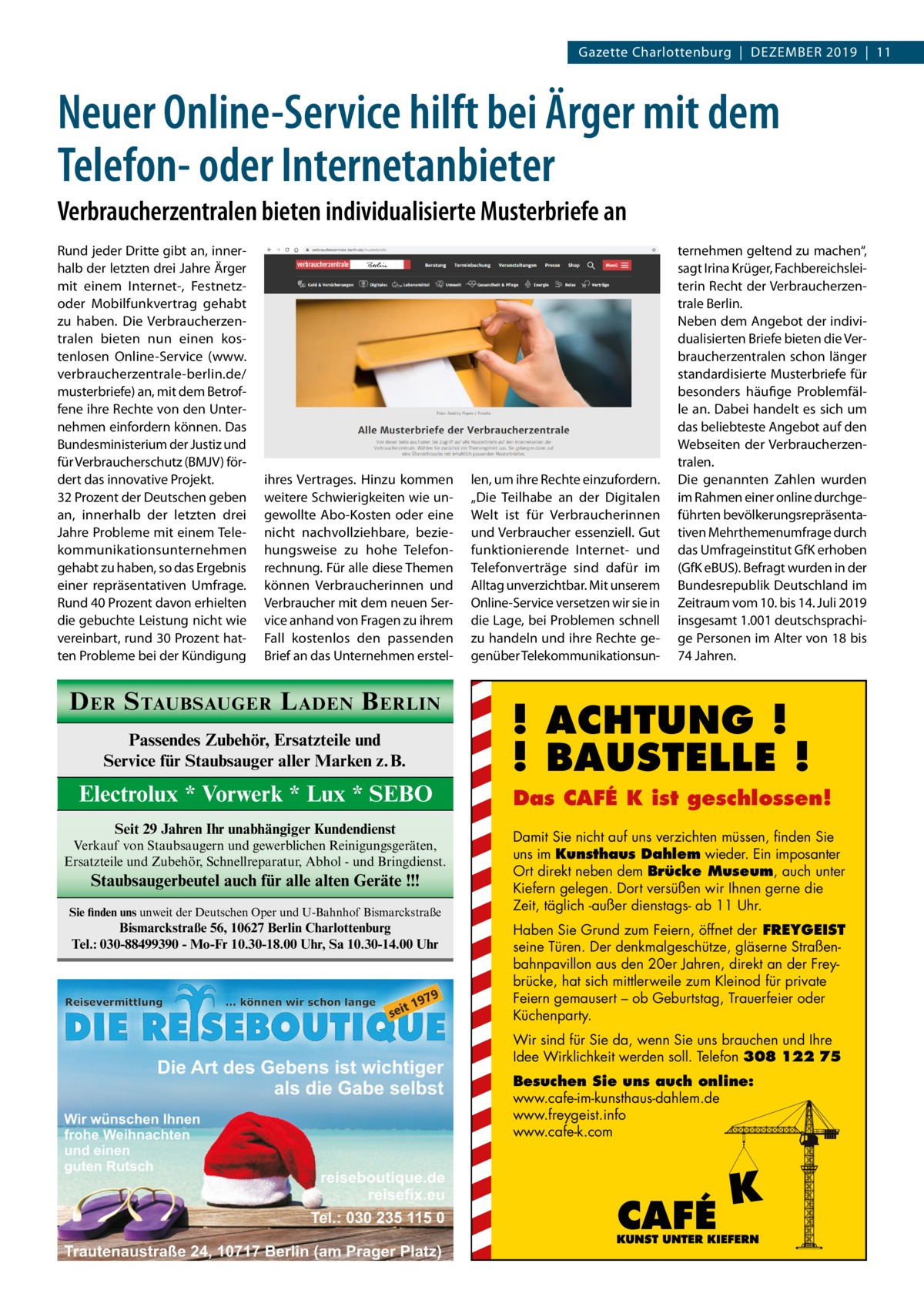 Gazette Charlottenburg  |  Dezember 2019  |  11  Neuer Online-Service hilft bei Ärger mit dem Telefon- oder Internetanbieter Verbraucherzentralen bieten individualisierte Musterbriefe an Rund jeder Dritte gibt an, innerhalb der letzten drei Jahre Ärger mit einem Internet-, Festnetzoder Mobilfunkvertrag gehabt zu haben. Die Verbraucherzentralen bieten nun einen kostenlosen Online-Service (www. verbraucherzentrale-berlin.de/ musterbriefe) an, mit dem Betroffene ihre Rechte von den Unternehmen einfordern können. Das Bundesministerium der Justiz und für Verbraucherschutz (BMJV) fördert das innovative Projekt. 32 Prozent der Deutschen geben an, innerhalb der letzten drei Jahre Probleme mit einem Telekommunikationsunternehmen gehabt zu haben, so das Ergebnis einer repräsentativen Umfrage. Rund 40 Prozent davon erhielten die gebuchte Leistung nicht wie vereinbart, rund 30 Prozent hatten Probleme bei der Kündigung  ihres Vertrages. Hinzu kommen weitere Schwierigkeiten wie ungewollte Abo-Kosten oder eine nicht nachvollziehbare, beziehungsweise zu hohe Telefonrechnung. Für alle diese Themen können Verbraucherinnen und Verbraucher mit dem neuen Service anhand von Fragen zu ihrem Fall kostenlos den passenden Brief an das Unternehmen erstel D ER S TAUBSAUGER L ADEN B ERLIN Passendes Zubehör, Ersatzteile und Service für Staubsauger aller Marken z.B.  Electrolux * Vorwerk * Lux * SEBO Seit 29 Jahren Ihr unabhängiger Kundendienst Verkauf von Staubsaugern und gewerblichen Reinigungsgeräten, Ersatzteile und Zubehör, Schnellreparatur, Abhol - und Bringdienst.  Staubsaugerbeutel auch für alle alten Geräte !!! Sie finden uns unweit der Deutschen Oper und U-Bahnhof Bismarckstraße  Bismarckstraße 56, 10627 Berlin Charlottenburg Tel.: 030-88499390 - Mo-Fr 10.30-18.00 Uhr, Sa 10.30-14.00 Uhr  len, um ihre Rechte einzufordern. „Die Teilhabe an der Digitalen Welt ist für Verbraucherinnen und Verbraucher essenziell. Gut funktionierende Internet- und Telefonverträge sind dafür im Alltag unverzichtbar. Mit unserem Online-Service versetzen wir sie in die Lage, bei Problemen schnell zu handeln und ihre Rechte gegenüber Telekommunikationsun ternehmen geltend zu machen“, sagt Irina Krüger, Fachbereichsleiterin Recht der Verbraucherzentrale Berlin. Neben dem Angebot der individualisierten Briefe bieten die Verbraucherzentralen schon länger standardisierte Musterbriefe für besonders häufige Problemfälle an. Dabei handelt es sich um das beliebteste Angebot auf den Webseiten der Verbraucherzentralen. Die genannten Zahlen wurden im Rahmen einer online durchgeführten bevölkerungsrepräsentativen Mehrthemenumfrage durch das Umfrageinstitut GfK erhoben (GfK eBUS). Befragt wurden in der Bundesrepublik Deutschland im Zeitraum vom 10. bis 14. Juli 2019 insgesamt 1.001 deutschsprachige Personen im Alter von 18 bis 74 Jahren.  ! ACHTUNG ! ! BAUSTELLE ! Das CAFÉ K ist geschlossen! Damit Sie nicht auf uns verzichten müssen, finden Sie uns im Kunsthaus Dahlem wieder. Ein imposanter Ort direkt neben dem Brücke Museum, auch unter Kiefern gelegen. Dort versüßen wir Ihnen gerne die Zeit, täglich -außer dienstags- ab 11 Uhr. Haben Sie Grund zum Feiern, öffnet der FREYGEIST seine Türen. Der denkmalgeschütze, gläserne Straßenbahnpavillon aus den 20er Jahren, direkt an der Freybrücke, hat sich mittlerweile zum Kleinod für private Feiern gemausert – ob Geburtstag, Trauerfeier oder Küchenparty. Wir sind für Sie da, wenn Sie uns brauchen und Ihre Idee Wirklichkeit werden soll. Telefon 308 122 75 Besuchen Sie uns auch online: www.cafe-im-kunsthaus-dahlem.de www.freygeist.info www.cafe-k.com  CAFÉ  K