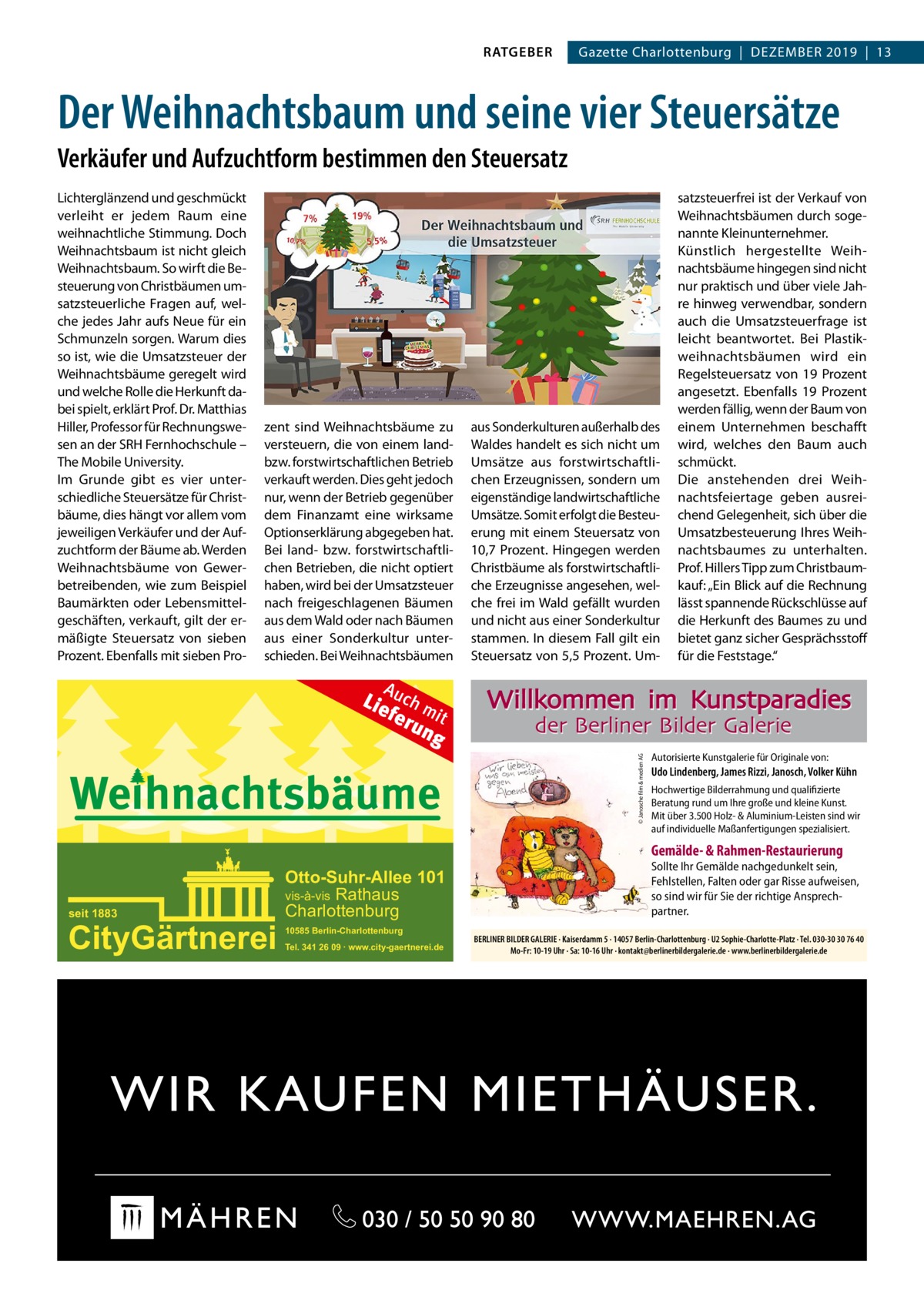 Gazette Charlottenburg  |  Dezember 2019  |  13  Der Weihnachtsbaum und seine vier Steuersätze Verkäufer und Aufzuchtform bestimmen den Steuersatz Lichterglänzend und geschmückt verleiht er jedem raum eine weihnachtliche Stimmung. Doch Weihnachtsbaum ist nicht gleich Weihnachtsbaum. So wirft die besteuerung von Christbäumen umsatzsteuerliche Fragen auf, welche jedes Jahr aufs Neue für ein Schmunzeln sorgen. Warum dies so ist, wie die Umsatzsteuer der Weihnachtsbäume geregelt wird und welche rolle die Herkunft dabei spielt, erklärt Prof. Dr. matthias Hiller, Professor für rechnungswesen an der SrH Fernhochschule – The mobile University. Im Grunde gibt es vier unterschiedliche Steuersätze für Christbäume, dies hängt vor allem vom jeweiligen Verkäufer und der Aufzuchtform der bäume ab. Werden Weihnachtsbäume von Gewerbetreibenden, wie zum beispiel baumärkten oder Lebensmittelgeschäften, verkauft, gilt der ermäßigte Steuersatz von sieben Prozent. ebenfalls mit sieben Pro zent sind Weihnachtsbäume zu versteuern, die von einem landbzw. forstwirtschaftlichen betrieb verkauft werden. Dies geht jedoch nur, wenn der betrieb gegenüber dem Finanzamt eine wirksame Optionserklärung abgegeben hat. bei land- bzw. forstwirtschaftlichen betrieben, die nicht optiert haben, wird bei der Umsatzsteuer nach freigeschlagenen bäumen aus dem Wald oder nach bäumen aus einer Sonderkultur unterschieden. bei Weihnachtsbäumen  A  Lie uch m fer it un g  Weihnachtsbäume  aus Sonderkulturen außerhalb des Waldes handelt es sich nicht um Umsätze aus forstwirtschaftlichen erzeugnissen, sondern um eigenständige landwirtschaftliche Umsätze. Somit erfolgt die besteuerung mit einem Steuersatz von 10,7  Prozent. Hingegen werden Christbäume als forstwirtschaftliche erzeugnisse angesehen, welche frei im Wald gefällt wurden und nicht aus einer Sonderkultur stammen. In diesem Fall gilt ein Steuersatz von 5,5 Prozent. Um satzsteuerfrei ist der Verkauf von Weihnachtsbäumen durch sogenannte Kleinunternehmer. Künstlich hergestellte Weihnachtsbäume hingegen sind nicht nur praktisch und über viele Jahre hinweg verwendbar, sondern auch die Umsatzsteuerfrage ist leicht beantwortet. bei Plastikweihnachtsbäumen wird ein regelsteuersatz von 19  Prozent angesetzt. ebenfalls 19  Prozent werden fällig, wenn der baum von einem Unternehmen beschafft wird, welches den baum auch schmückt. Die anstehenden drei Weihnachtsfeiertage geben ausreichend Gelegenheit, sich über die Umsatzbesteuerung Ihres Weihnachtsbaumes zu unterhalten. Prof. Hillers Tipp zum Christbaumkauf: „ein blick auf die rechnung lässt spannende rückschlüsse auf die Herkunft des baumes zu und bietet ganz sicher Gesprächsstoff für die Feststage.“  Willkommen im Kunstparadies der Berliner Bilder Galerie © Janosche film & medien AG  ölze  RATGEBER  Autorisierte Kunstgalerie für Originale von:  Udo Lindenberg, James Rizzi, Janosch, Volker Kühn Hochwertige Bilderrahmung und qualifizierte Beratung rund um Ihre große und kleine Kunst. Mit über 3.500 Holz- & Aluminium-Leisten sind wir auf individuelle Maßanfertigungen spezialisiert.  Gemälde- & Rahmen-Restaurierung  seit 1883  CityGärtnerei  Otto-Suhr-Allee 101 vis-à-vis Rathaus Charlottenburg 10585 Berlin-Charlottenburg Tel. 341 26 09 ∙ www.city-gaertnerei.de  Sollte Ihr Gemälde nachgedunkelt sein, Fehlstellen, Falten oder gar Risse aufweisen, so sind wir für Sie der richtige Ansprechpartner. BERLINER BILDER GALERIE · Kaiserdamm 5 · 14057 Berlin-Charlottenburg · U2 Sophie-Charlotte-Platz · Tel. 030-30 30 76 40 Mo-Fr: 10-19 Uhr · Sa: 10-16 Uhr · kontakt@berlinerbildergalerie.de · www.berlinerbildergalerie.de