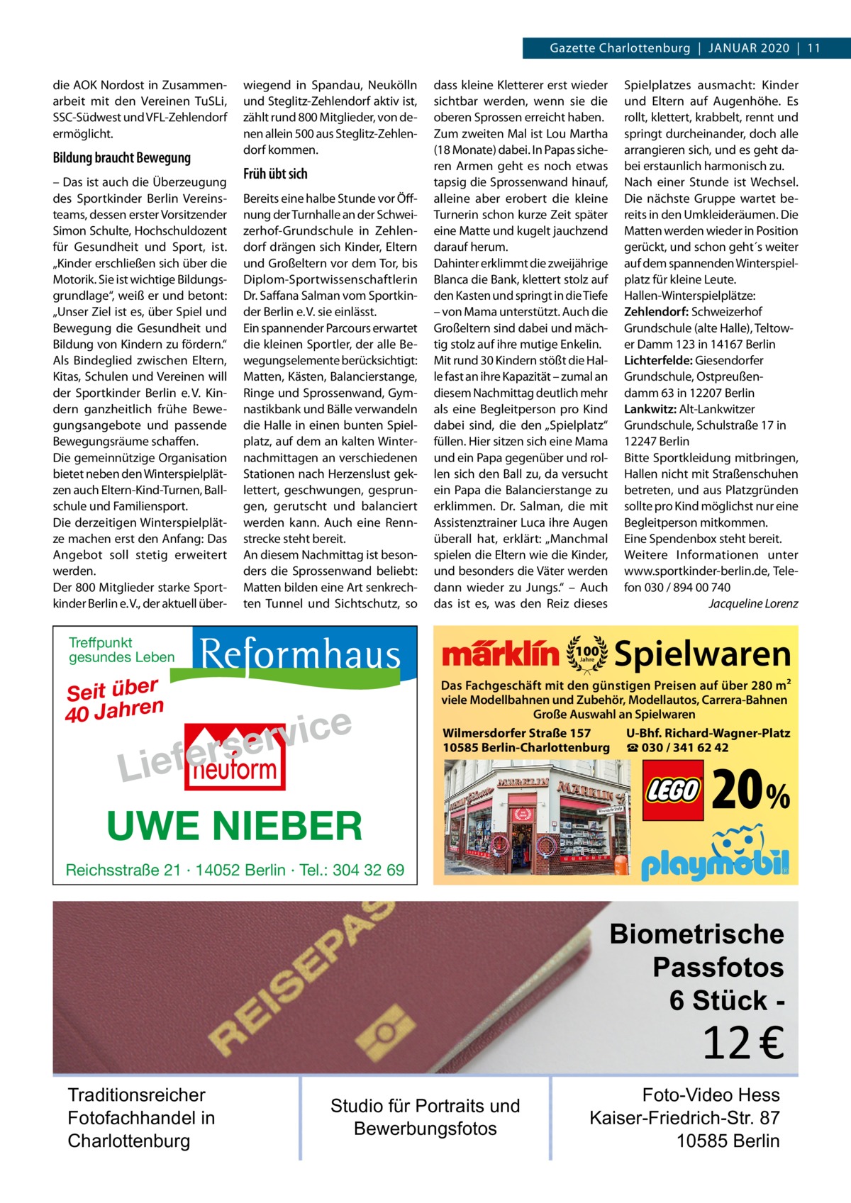 Gazette Charlottenburg  |  Januar 2020  |  11 die AOK Nordost in Zusammenarbeit mit den Vereinen TuSLi, SSC-Südwest und VFL-Zehlendorf ermöglicht.  Bildung braucht Bewegung – Das ist auch die Überzeugung des Sportkinder Berlin Vereinsteams, dessen erster Vorsitzender Simon Schulte, Hochschuldozent für Gesundheit und Sport, ist. „Kinder erschließen sich über die Motorik. Sie ist wichtige Bildungsgrundlage“, weiß er und betont: „Unser Ziel ist es, über Spiel und Bewegung die Gesundheit und Bildung von Kindern zu fördern.“ Als Bindeglied zwischen Eltern, Kitas, Schulen und Vereinen will der Sportkinder Berlin e. V. Kindern ganzheitlich frühe Bewegungsangebote und passende Bewegungsräume schaffen. Die gemeinnützige Organisation bietet neben den Winterspielplätzen auch Eltern-Kind-Turnen, Ballschule und Familiensport. Die derzeitigen Winterspielplätze machen erst den Anfang: Das Angebot soll stetig erweitert werden. Der 800 Mitglieder starke Sportkinder Berlin e. V., der aktuell über wiegend in Spandau, Neukölln und Steglitz-Zehlendorf aktiv ist, zählt rund 800 Mitglieder, von denen allein 500 aus Steglitz-Zehlendorf kommen.  Früh übt sich Bereits eine halbe Stunde vor Öffnung der Turnhalle an der Schweizerhof-Grundschule in Zehlendorf drängen sich Kinder, Eltern und Großeltern vor dem Tor, bis Diplom-Sportwissenschaftlerin Dr. Saffana Salman vom Sportkinder Berlin e. V. sie einlässt. Ein spannender Parcours erwartet die kleinen Sportler, der alle Bewegungselemente berücksichtigt: Matten, Kästen, Balancierstange, Ringe und Sprossenwand, Gymnastikbank und Bälle verwandeln die Halle in einen bunten Spielplatz, auf dem an kalten Winternachmittagen an verschiedenen Stationen nach Herzenslust geklettert, geschwungen, gesprungen, gerutscht und balanciert werden kann. Auch eine Rennstrecke steht bereit. An diesem Nachmittag ist besonders die Sprossenwand beliebt: Matten bilden eine Art senkrechten Tunnel und Sichtschutz, so  dass kleine Kletterer erst wieder sichtbar werden, wenn sie die oberen Sprossen erreicht haben. Zum zweiten Mal ist Lou Martha (18 Monate) dabei. In Papas sicheren Armen geht es noch etwas tapsig die Sprossenwand hinauf, alleine aber erobert die kleine Turnerin schon kurze Zeit später eine Matte und kugelt jauchzend darauf herum. Dahinter erklimmt die zweijährige Blanca die Bank, klettert stolz auf den Kasten und springt in die Tiefe – von Mama unterstützt. Auch die Großeltern sind dabei und mächtig stolz auf ihre mutige Enkelin. Mit rund 30 Kindern stößt die Halle fast an ihre Kapazität – zumal an diesem Nachmittag deutlich mehr als eine Begleitperson pro Kind dabei sind, die den „Spielplatz“ füllen. Hier sitzen sich eine Mama und ein Papa gegenüber und rollen sich den Ball zu, da versucht ein Papa die Balancierstange zu erklimmen. Dr.  Salman, die mit Assistenztrainer Luca ihre Augen überall hat, erklärt: „Manchmal spielen die Eltern wie die Kinder, und besonders die Väter werden dann wieder zu Jungs.“ – Auch das ist es, was den Reiz dieses  Treffpunkt gesundes Leben  Seit über 40 Jahren  100 Jahre  e c i v r erse  Lief UWE NIEBER  Spielplatzes ausmacht: Kinder und Eltern auf Augenhöhe. Es rollt, klettert, krabbelt, rennt und springt durcheinander, doch alle arrangieren sich, und es geht dabei erstaunlich harmonisch zu. Nach einer Stunde ist Wechsel. Die nächste Gruppe wartet bereits in den Umkleideräumen. Die Matten werden wieder in Position gerückt, und schon geht´s weiter auf dem spannenden Winterspielplatz für kleine Leute. Hallen-Winterspielplätze: Zehlendorf: Schweizerhof Grundschule (alte Halle), Teltower Damm 123 in 14167 Berlin Lichterfelde: Giesendorfer Grundschule, Ostpreußendamm 63 in 12207 Berlin Lankwitz: Alt-Lankwitzer Grundschule, Schulstraße 17 in 12247 Berlin Bitte Sportkleidung mitbringen, Hallen nicht mit Straßenschuhen betreten, und aus Platzgründen sollte pro Kind möglichst nur eine Begleitperson mitkommen. Eine Spendenbox steht bereit. Weitere Informationen unter www.sportkinder-berlin.de, Telefon 030 / 894 00 740 � Jacqueline Lorenz  Spielwaren  Das Fachgeschäft mit den günstigen Preisen auf über 280 m2 viele Modellbahnen und Zubehör, Modellautos, Carrera-Bahnen Große Auswahl an Spielwaren Wilmersdorfer Straße 157 U-Bhf. Richard-Wagner-Platz 10585 Berlin-Charlottenburg ☎ 030 / 341 62 42  20 %  Reichsstraße 21 · 14052 Berlin · Tel.: 304 32 69  Biometrische Passfotos 6 Stück  12 €  Traditionsreicher Fotofachhandel in Charlottenburg  Studio für Portraits und Bewerbungsfotos  Foto-Video Hess Kaiser-Friedrich-Str. 87 10585 Berlin