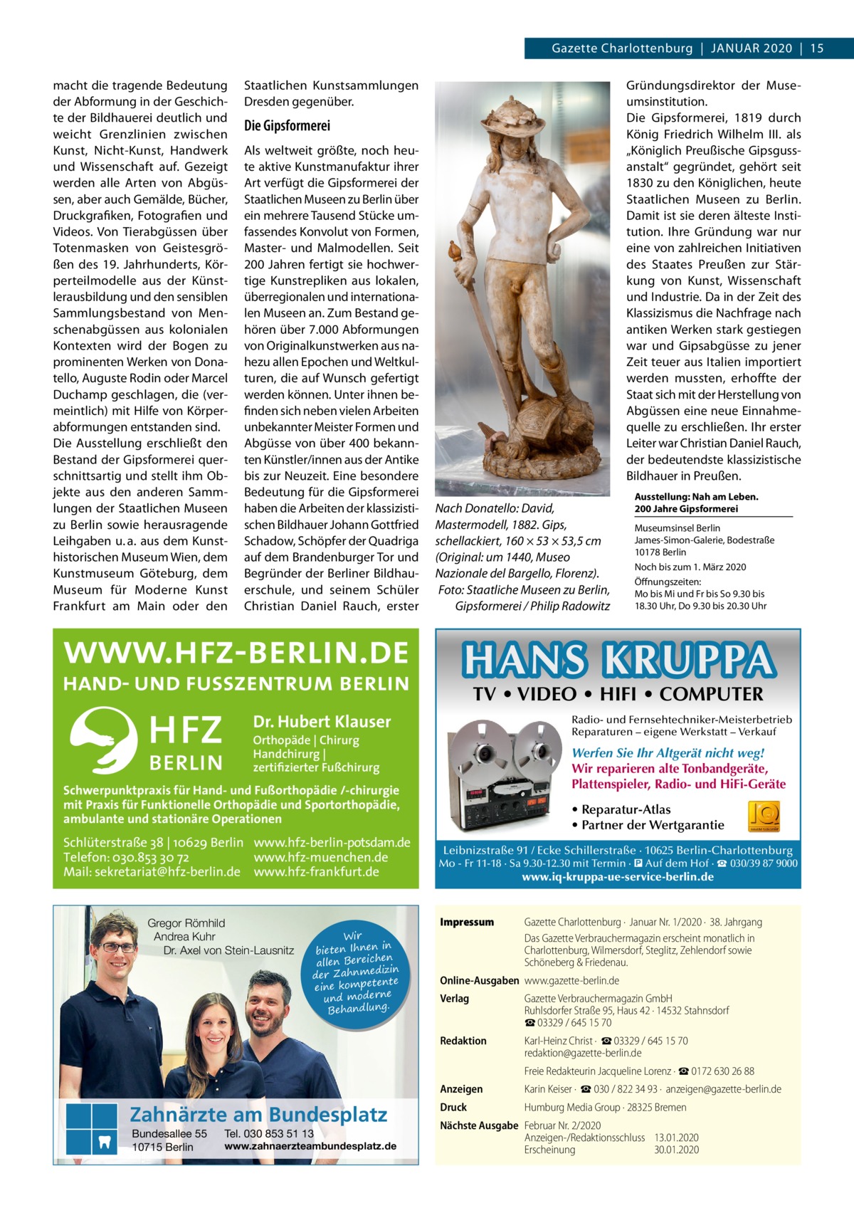 Gazette Charlottenburg  |  Januar 2020  |  15 macht die tragende Bedeutung der Abformung in der Geschichte der Bildhauerei deutlich und weicht Grenzlinien zwischen Kunst, Nicht-Kunst, Handwerk und Wissenschaft auf. Gezeigt werden alle Arten von Abgüssen, aber auch Gemälde, Bücher, Druckgrafiken, Fotografien und Videos. Von Tierabgüssen über Totenmasken von Geistesgrößen des 19.  Jahrhunderts, Körperteilmodelle aus der Künstlerausbildung und den sensiblen Sammlungsbestand von Menschenabgüssen aus kolonialen Kontexten wird der Bogen zu prominenten Werken von Donatello, Auguste Rodin oder Marcel Duchamp geschlagen, die (vermeintlich) mit Hilfe von Körperabformungen entstanden sind. Die Ausstellung erschließt den Bestand der Gipsformerei querschnittsartig und stellt ihm Objekte aus den anderen Sammlungen der Staatlichen Museen zu Berlin sowie herausragende Leihgaben u. a. aus dem Kunsthistorischen Museum Wien, dem Kunstmuseum Göteburg, dem Museum für Moderne Kunst Frankfurt am Main oder den  Gründungsdirektor der Museumsinstitution. Die Gipsformerei, 1819 durch König Friedrich Wilhelm III. als „Königlich Preußische Gipsgussanstalt“ gegründet, gehört seit 1830 zu den Königlichen, heute Staatlichen Museen zu Berlin. Damit ist sie deren älteste Institution. Ihre Gründung war nur eine von zahlreichen Initiativen des Staates Preußen zur Stärkung von Kunst, Wissenschaft und Industrie. Da in der Zeit des Klassizismus die Nachfrage nach antiken Werken stark gestiegen war und Gipsabgüsse zu jener Zeit teuer aus Italien importiert werden mussten, erhoffte der Staat sich mit der Herstellung von Abgüssen eine neue Einnahmequelle zu erschließen. Ihr erster Leiter war Christian Daniel Rauch, der bedeutendste klassizistische Bildhauer in Preußen.  Staatlichen Kunstsammlungen Dresden gegenüber.  Die Gipsformerei Als weltweit größte, noch heute aktive Kunstmanufaktur ihrer Art verfügt die Gipsformerei der Staatlichen Museen zu Berlin über ein mehrere Tausend Stücke umfassendes Konvolut von Formen, Master- und Malmodellen. Seit 200 Jahren fertigt sie hochwertige Kunstrepliken aus lokalen, überregionalen und internationalen Museen an. Zum Bestand gehören über 7.000 Abformungen von Originalkunstwerken aus nahezu allen Epochen und Weltkulturen, die auf Wunsch gefertigt werden können. Unter ihnen befinden sich neben vielen Arbeiten unbekannter Meister Formen und Abgüsse von über 400 bekannten Künstler/innen aus der Antike bis zur Neuzeit. Eine besondere Bedeutung für die Gipsformerei haben die Arbeiten der klassizistischen Bildhauer Johann Gottfried Schadow, Schöpfer der Quadriga auf dem Brandenburger Tor und Begründer der Berliner Bildhauerschule, und seinem Schüler Christian Daniel Rauch, erster  Nach Donatello: David, Mastermodell, 1882. Gips, schellackiert, 160 × 53 × 53,5 cm (Original: um 1440, Museo Nazionale del Bargello, Florenz). Foto: Staatliche Museen zu Berlin, Gipsformerei / Philip Radowitz  Ausstellung: Nah am Leben. 200 Jahre Gipsformerei Museumsinsel Berlin James-Simon-Galerie, Bodestraße 10178 Berlin Noch bis zum 1. März 2020 Öffnungszeiten: Mo bis Mi und Fr bis So 9.30 bis 18.30 Uhr, Do 9.30 bis 20.30 Uhr  HANS KRUPPA TV • VIDEO • HIFI • COMPUTER  Dr. Hubert Klauser  Radio- und Fernsehtechniker-Meisterbetrieb Reparaturen – eigene Werkstatt – Verkauf  Orthopäde | Chirurg Handchirurg | zertifizierter Fußchirurg  Werfen Sie Ihr Altgerät nicht weg! Wir reparieren alte Tonbandgeräte, Plattenspieler, Radio- und HiFi-Geräte  Schwerpunktpraxis für Hand- und Fußorthopädie /-chirurgie mit Praxis für Funktionelle Orthopädie und Sportorthopädie, ambulante und stationäre Operationen  Schlüterstraße 38 | 10629 Berlin www.hfz-berlin-potsdam.de Telefon: 030.853 30 72 www.hfz-muenchen.de Mail: sekretariat@hfz-berlin.de www.hfz-frankfurt.de  Gregor Römhild Andrea Kuhr Dr. Axel von Stein-Lausnitz  Wir in bieten Ihnen en allen Bereich izin der Zahnmed nte eine kompete und moderne . Behandlung  Zahnärzte am Bundesplatz Bundesallee 55 10715 Berlin  Tel. 030 853 51 13  www.zahnaerzteambundesplatz.de  • Reparatur-Atlas • Partner der Wertgarantie Leibnizstraße 91 / Ecke Schillerstraße · 10625 Berlin-Charlottenburg Mo - Fr 11-18 · Sa 9.30-12.30 mit Termin · � Auf dem Hof · ☎ 030/39 87 9000  www.iq-kruppa-ue-service-berlin.de  Impressum	  Gazette Charlottenburg ·  Januar Nr. 1/2020 ·  38. Jahrgang Das Gazette Verbrauchermagazin erscheint monatlich in Charlottenburg, Wilmersdorf, Steglitz, Zehlendorf sowie Schöneberg & Friedenau.  Online-Ausgaben	www.gazette-berlin.de Verlag	  Gazette Verbrauchermagazin GmbH Ruhlsdorfer Straße 95, Haus 42 · 14532 Stahnsdorf ☎ 03329 / 645 15 70  Redaktion	  Karl-Heinz Christ ·  ☎ 03329 / 645 15 70 redaktion@gazette-berlin.de  	  Freie Redakteurin Jacqueline Lorenz · ☎ 0172 630 26 88  Anzeigen	  Karin Keiser ·  ☎ 030 / 822 34 93 ·  anzeigen@gazette-berlin.de  Druck	  Humburg Media Group · 28325 Bremen  Nächste Ausgabe	 Februar Nr. 2/2020 Anzeigen-/Redaktionsschluss	13.01.2020 Erscheinung	30.01.2020