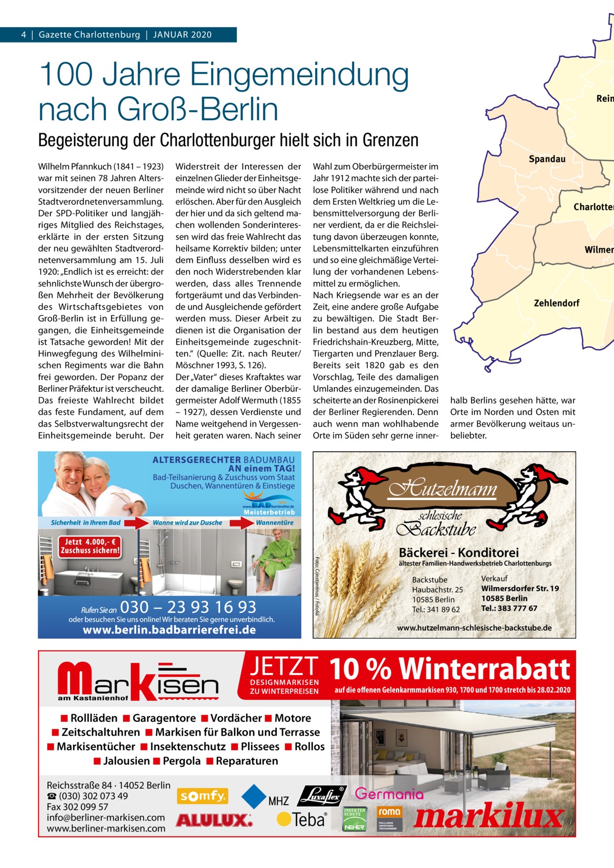 4  |  Gazette Charlottenburg  |  JAnUAR 2020  100 Jahre Eingemeindung nach Groß-Berlin  Rein  Begeisterung der Charlottenburger hielt sich in Grenzen Wilhelm Pfannkuch (1841 – 1923) war mit seinen 78 Jahren Altersvorsitzender der neuen Berliner Stadtverordnetenversammlung. Der SPD-Politiker und langjähriges Mitglied des Reichstages, erklärte in der ersten Sitzung der neu gewählten Stadtverordnetenversammlung am 15.  Juli 1920: „Endlich ist es erreicht: der sehnlichste Wunsch der übergroßen Mehrheit der Bevölkerung des Wirtschaftsgebietes von Groß-Berlin ist in Erfüllung gegangen, die Einheitsgemeinde ist Tatsache geworden! Mit der Hinwegfegung des Wilhelminischen Regiments war die Bahn frei geworden. Der Popanz der Berliner Präfektur ist verscheucht. Das freieste Wahlrecht bildet das feste Fundament, auf dem das Selbstverwaltungsrecht der Einheitsgemeinde beruht. Der  Widerstreit der Interessen der einzelnen Glieder der Einheitsgemeinde wird nicht so über nacht erlöschen. Aber für den Ausgleich der hier und da sich geltend machen wollenden Sonderinteressen wird das freie Wahlrecht das heilsame Korrektiv bilden; unter dem Einfluss desselben wird es den noch Widerstrebenden klar werden, dass alles Trennende fortgeräumt und das Verbindende und Ausgleichende gefördert werden muss. Dieser Arbeit zu dienen ist die Organisation der Einheitsgemeinde zugeschnitten.“ (Quelle: Zit. nach Reuter/ Möschner 1993, S. 126). Der „Vater“ dieses Kraftaktes war der damalige Berliner Oberbürgermeister Adolf Wermuth (1855 – 1927), dessen Verdienste und name weitgehend in Vergessenheit geraten waren. nach seiner  Wahl zum Oberbürgermeister im Jahr 1912 machte sich der parteilose Politiker während und nach dem Ersten Weltkrieg um die Lebensmittelversorgung der Berliner verdient, da er die Reichsleitung davon überzeugen konnte, Lebensmittelkarten einzuführen und so eine gleichmäßige Verteilung der vorhandenen Lebensmittel zu ermöglichen. nach Kriegsende war es an der Zeit, eine andere große Aufgabe zu bewältigen. Die Stadt Berlin bestand aus dem heutigen Friedrichshain-Kreuzberg, Mitte, Tiergarten und Prenzlauer Berg. Bereits seit 1820 gab es den Vorschlag, Teile des damaligen Umlandes einzugemeinden. Das scheiterte an der Rosinenpickerei der Berliner Regierenden. Denn auch wenn man wohlhabende Orte im Süden sehr gerne inner Spandau  Charlotten  Wilmer  Zehlendorf  halb Berlins gesehen hätte, war Orte im norden und Osten mit armer Bevölkerung weitaus unbeliebter.  Foto: Constantinos / Fotolia  Bäckerei - Konditorei  ältester Familien-Handwerksbetrieb Charlottenburgs  Backstube Haubachstr. 25 10585 Berlin Tel.: 341 89 62  Verkauf Wilmersdorfer Str. 19 10585 Berlin Tel.: 383 777 67  www.hutzelmann-schlesische-backstube.de  Markisen  JETZT 10 % Winterrabatt DESIGNMARKISEN ZU WINTERPREISEN  ◾ Rollläden ◾ Garagentore ◾ Vordächer ◾ Motore ◾ Zeitschaltuhren ◾ Markisen für Balkon und Terrasse ◾ Markisentücher ◾ Insektenschutz ◾ Plissees ◾ Rollos ◾ Jalousien ◾ Pergola ◾ Reparaturen Reichsstraße 84 · 14052 Berlin ☎ (030) 302 073 49 Fax 302 099 57 info@berliner-markisen.com www.berliner-markisen.com  auf die offenen Gelenkarmmarkisen 930, 1700 und 1700 stretch bis 28.02.2020