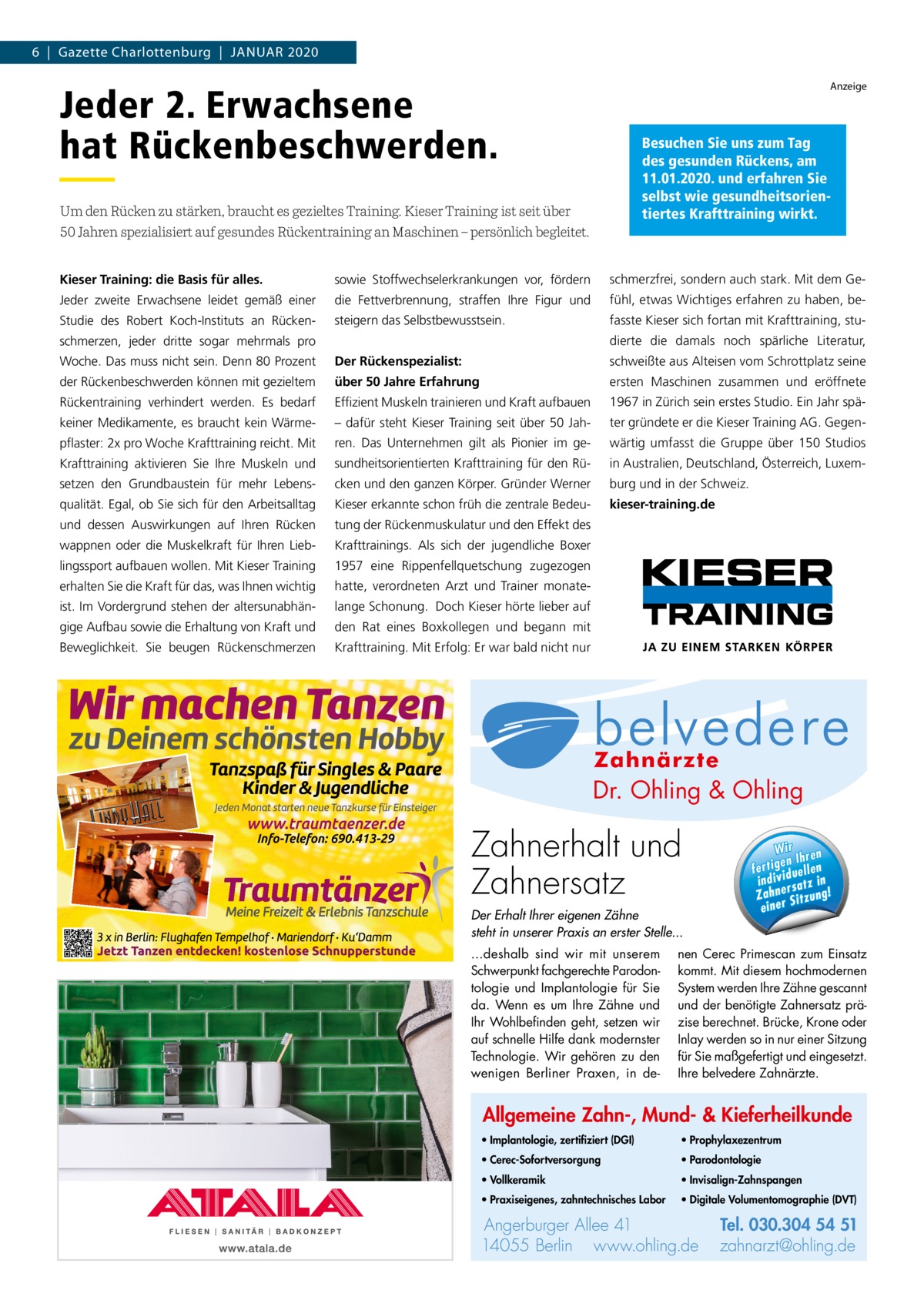 6  |  Gazette Charlottenburg  |  Januar 2020 Anzeige  Jeder 2. Erwachsene hat Rückenbeschwerden.  Besuchen Sie uns zum Tag des gesunden Rückens, am 11.01.2020. und erfahren Sie selbst wie gesundheitsorientiertes Krafttraining wirkt.  Um den Rücken zu stärken, braucht es gezieltes Training. Kieser Training ist seit über 50 Jahren spezialisiert auf gesundes Rückentraining an Maschinen – persönlich begleitet. Kieser Training: die Basis für alles.  sowie Stoffwechselerkrankungen vor, fördern  schmerzfrei, sondern auch stark. Mit dem Ge Jeder zweite Erwachsene leidet gemäß einer  die Fettverbrennung, straffen Ihre Figur und  fühl, etwas Wichtiges erfahren zu haben, be Studie des Robert Koch-Instituts an Rücken steigern das Selbstbewusstsein.  fasste Kieser sich fortan mit Krafttraining, studierte die damals noch spärliche Literatur,  schmerzen, jeder dritte sogar mehrmals pro Woche. Das muss nicht sein. Denn 80 Prozent  Der Rückenspezialist:  schweißte aus Alteisen vom Schrottplatz seine  der Rückenbeschwerden können mit gezieltem  über 50 Jahre Erfahrung  ersten Maschinen zusammen und eröffnete  Rückentraining verhindert werden. Es bedarf  Effizient Muskeln trainieren und Kraft aufbauen  1967 in Zürich sein erstes Studio. Ein Jahr spä keiner Medikamente, es braucht kein Wärme – dafür steht Kieser Training seit über 50 Jah ter gründete er die Kieser Training AG. Gegen pflaster: 2x pro Woche Krafttraining reicht. Mit  ren. Das Unternehmen gilt als Pionier im ge wärtig umfasst die Gruppe über 150 Studios  Krafttraining aktivieren Sie Ihre Muskeln und  sundheitsorientierten Krafttraining für den Rü in Australien, Deutschland, Österreich, Luxem setzen den Grundbaustein für mehr Lebens cken und den ganzen Körper. Gründer Werner  burg und in der Schweiz.  qualität. Egal, ob Sie sich für den Arbeitsalltag  Kieser erkannte schon früh die zentrale Bedeu kieser-training.de  und dessen Auswirkungen auf Ihren Rücken  tung der Rückenmuskulatur und den Effekt des  wappnen oder die Muskelkraft für Ihren Lieb Krafttrainings. Als sich der jugendliche Boxer  lingssport aufbauen wollen. Mit Kieser Training  1957 eine Rippenfellquetschung zugezogen  erhalten Sie die Kraft für das, was Ihnen wichtig  hatte, verordneten Arzt und Trainer monate ist. Im Vordergrund stehen der altersunabhän lange Schonung. Doch Kieser hörte lieber auf  gige Aufbau sowie die Erhaltung von Kraft und  den Rat eines Boxkollegen und begann mit  Beweglichkeit. Sie beugen Rückenschmerzen  Krafttraining. Mit Erfolg: Er war bald nicht nur  Allg Mu  Dr. Ohling & Ohling  · Im ze  l Dr. O·hVo  · Pr  ·0 Pa Tel. 0 3 Tel. 030.304 Zahnerhalt und 54 51 rg u rb Angerburger Allee 41 · 14055 Berlin Ange · Pr n li h .o w za www.ohling.de · zahnarzt@ohling.de ww Zahnersatz W ir re n fe rt ig e n Ih en ll e u in d iv id ! tz a rs e n h Za Der Erhalt Ihrer eigenen Zähne steht in unserer Praxis an erster Stelle... ...deshalb sind wir mit unserem Schwerpunkt fachgerechte Parodontologie und Implantologie für Sie da. Wenn es um Ihre Zähne und Ihr Wohlbefinden geht, setzen wir auf schnelle Hilfe dank modernster Technologie. Wir gehören zu den wenigen Berliner Praxen, in de Wir ren en Ih fertig iduellen v indi satz in r Zahne Sitzung! einer  nen Cerec Primescan zum Einsatz kommt. Mit diesem hochmodernen System werden Ihre Zähne gescannt und der benötigte Zahnersatz präzise berechnet. Brücke, Krone oder Inlay werden so in nur einer Sitzung für Sie maßgefertigt und eingesetzt. Ihre belvedere Zahnärzte.  Allgemeine Zahn-, Mund- & Kieferheilkunde • Implantologie, zertifiziert (DGI)  • Prophylaxezentrum  • Cerec-Sofortversorgung  • Parodontologie  • Vollkeramik  • Invisalign-Zahnspangen  • Praxiseigenes, zahntechnisches Labor  • Digitale Volumentomographie (DVT)  Angerburger Allee 41 14055 Berlin www.ohling.de  Tel. 030.304 54 51 zahnarzt@ohling.de