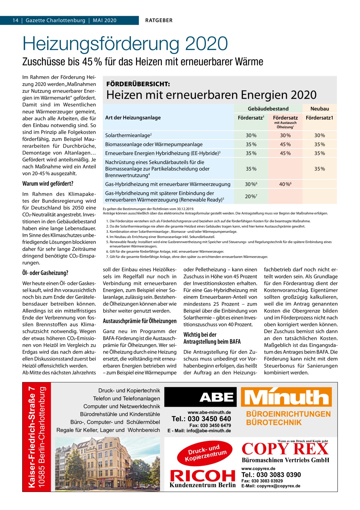 14  |  Gazette Charlottenburg  |  Mai 2020  RATGEBER  Heizungsförderung 2020 Zuschüsse bis 45 % für das Heizen mit erneuerbarer Wärme Im Rahmen der Förderung Heizung 2020 werden „Maßnahmen zur Nutzung erneuerbarer Energien im Wärmemarkt“ gefördert. Damit sind im Wesentlichen neue Wärmeerzeuger gemeint, aber auch alle Arbeiten, die für den Einbau notwendig sind. So sind im Prinzip alle Folgekosten förderfähig, zum Beispiel Maurerarbeiten für Durchbrüche, Demontage von Altanlagen… Gefördert wird anteilsmäßig. Je nach Maßnahme wird ein Anteil von 20-45 % ausgezahlt.  FÖRDERÜBERSICHT:  Heizen mit erneuerbaren Energien 2020 Gebäudebestand Art der Heizungsanlage  Neubau  Fördersatz  Fördersatz  Fördersatz1  Solarthermieanlage2  30 %  30 %  30 %  1  mit Austausch Ölheizung1  Biomasseanlage oder Wärmepumpeanlage  35 %  45 %  35 %  Erneuerbare Energien Hybridheizung (EE-Hybride)3  35 %  45 %  35 %  Nachrüstung eines Sekundärbauteils für die Biomasseanlage zur Partikelabscheidung oder Brennwertnutzung4  35 %  Warum wird gefördert?  Gas-Hybridheizung mit erneuerbarer Wärmeerzeugung  30 %6  Im Rahmen des Klimapaketes der Bundesregierung wird für Deutschland bis 2050 eine CO2-Neutralität angestrebt. Investitionen in den Gebäudebestand haben eine lange Lebensdauer. Im Sinne des Klimaschutzes unbefriedigende Lösungen blockieren daher für sehr lange Zeiträume dringend benötigte CO2-Einsparungen.  Gas-Hybridheizung mit späterer Einbindung der erneuerbaren Wärmeerzeugung (Renewable Ready)5  20 %7  Öl- oder Gasheizung?  10585 Berlin-Charlottenburg  Kaiser-Friedrich-Straße 7  Wer heute einen Öl- oder Gaskessel kauft, wird ihn voraussichtlich noch bis zum Ende der Gerätelebensdauer betreiben können. Allerdings ist ein mittelfristiges Ende der Verbrennung von fossilen Brennstoffen aus Klimaschutzsicht notwendig. Wegen der etwas höheren CO2-Emissionen von Heizöl im Vergleich zu Erdgas wird das nach dem aktuellen Diskussionsstand zuerst bei Heizöl offensichtlich werden. Ab Mitte des nächsten Jahrzehnts  35 % 40 %6  Es gelten die Bestimmungen der Richtlinien vom 30.12.2019. Anträge können ausschließlich über das elektronische Antragsformular gestellt werden. Die Antragstellung muss vor Beginn der Maßnahme erfolgen. 1.	Die Fördersätze verstehen sich als Förderhöchstgrenze und beziehen sich auf die förderfähigen Kosten für die beantragte Maßnahme. 2.	Da die Solarthermieanlage nie allein die gesamte Heizlast eines Gebäudes tragen kann, wird hier keine Austauschprämie gewährt. 3.	Kombination einer Solarthermieanlage-, Biomasse- und/oder Wärmepumpenanlage. 4.	Im Neubau als Errichtung einer Biomasseanlage inkl. Sekundärbauteil. 5.	Renewable Ready: Installiert wird eine Gasbrennwertheizung mit Speicher und Steuerungs- und Regelungstechnik für die spätere Einbindung eines erneuerbaren Wärmeerzeugers. 6.	Gilt für die gesamte förderfähige Anlage, inkl. erneuerbarer Wärmeerzeuger. 7.	Gilt für die gesamte förderfähige Anlage, ohne den später zu errichtenden erneuerbaren Wärmeerzeuger.  soll der Einbau eines Heizölkessels im Regelfall nur noch in Verbindung mit erneuerbaren Energien, zum Beispiel einer Solaranlage, zulässig sein. Bestehende Ölheizungen können aber wie bisher weiter genutzt werden.  Austauschprämie für Ölheizungen Ganz neu im Programm der BAFA-Förderung ist die Austauschprämie für Ölheizungen. Wer seine Ölheizung durch eine Heizung ersetzt, die vollständig mit erneuerbaren Energien betrieben wird – zum Beispiel eine Wärmepumpe  Druck- und Kopiertechnik Telefon und Telefonanlagen Computer und Netzwerktechnik Bürodrehstühle und Kinderstühle Büro-, Computer- und Schülermöbel Regale für Keller, Lager und Wohnbereich  oder Pelletheizung – kann einen Zuschuss in Höhe von 45 Prozent der Investitionskosten erhalten. Für eine Gas-Hybridheizung mit einem Erneuerbaren-Anteil von mindestens 25  Prozent – zum Beispiel über die Einbindung von Solarthermie – gibt es einen Investitionszuschuss von 40 Prozent.  Wichtig bei der Antragstellung beim BAFA Die Antragstellung für den Zuschuss muss unbedingt vor Vorhabenbeginn erfolgen, das heißt der Auftrag an den Heizungs fachbetrieb darf noch nicht erteilt worden sein. Als Grundlage für den Förderantrag dient der Kostenvoranschlag. Eigentümer sollten großzügig kalkulieren, weil die im Antrag genannten Kosten die Obergrenze bilden und im Förderprozess nicht nach oben korrigiert werden können. Der Zuschuss bemisst sich dann an den tatsächlichen Kosten. Maßgeblich ist das Eingangsdatum des Antrages beim BAFA. Die Förderung kann nicht mit dem Steuerbonus für Sanierungen kombiniert werden.  www.abe-minuth.de  Tel.: 030 3450 640  Fax: 030 3450 6479 E - Mail: info@abe-minuth.de  COPY REX Wenn es um Druck und Kopie geht  - und Druck entrum rz Kopie  Büromaschinen Vertriebs GmbH  www.copyrex.de  Tel.: 030 3083 0390  Kundenzentrum Berlin  Fax: 030 3083 03929 E-Mail: copyrex@copyrex.de