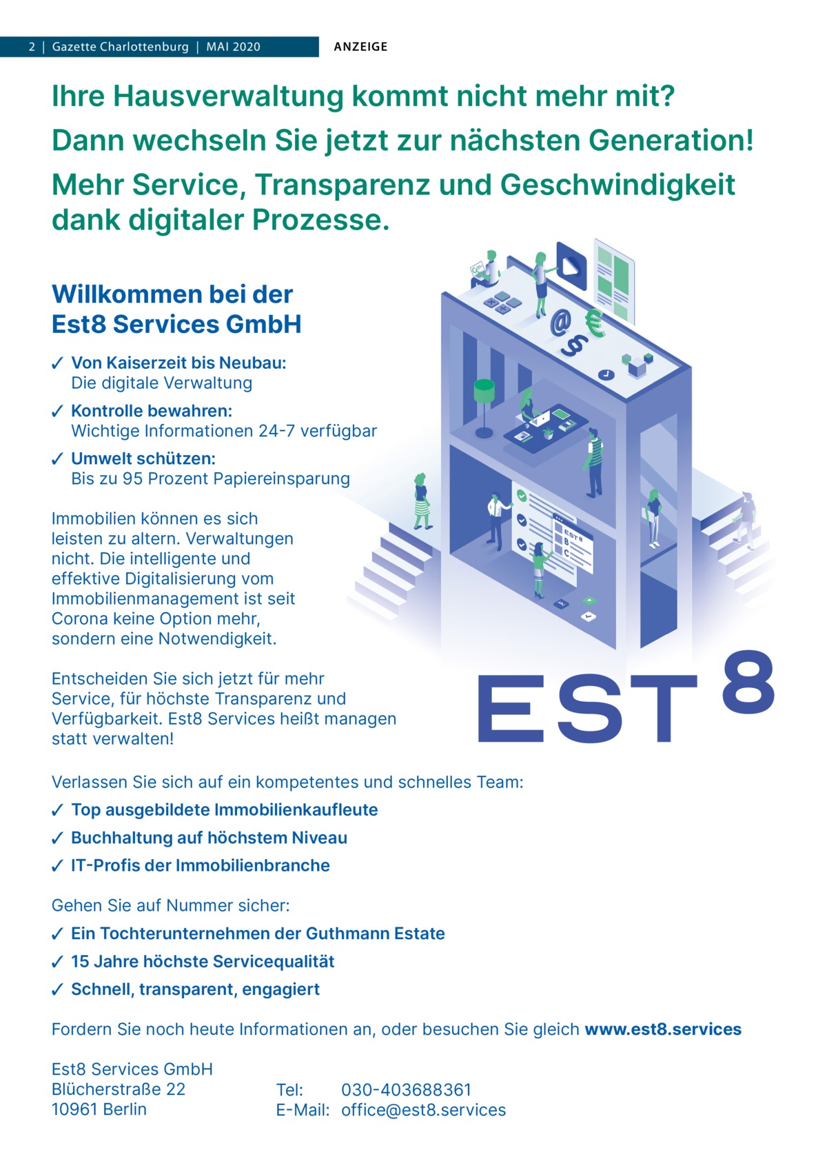 1  | Gazette  | 2020  |  Datei: Guthmann-2020-05.indd 2  |  Gazette Charlottenburg  |  Mai 2020  ANZEIGE  Ihre Hausverwaltung kommt nicht mehr mit? Dann wechseln Sie jetzt zur nächsten Generation! Mehr Service, Transparenz und Geschwindigkeit dank digitaler Prozesse. Willkommen bei der Est8 Services GmbH ✓ Von Kaiserzeit bis Neubau: Die digitale Verwaltung ✓ Kontrolle bewahren: Wichtige Informationen 24-7 verfügbar ✓ Umwelt schützen: Bis zu 95 Prozent Papiereinsparung Immobilien können es sich leisten zu altern. Verwaltungen nicht. Die intelligente und effektive Digitalisierung vom Immobilienmanagement ist seit Corona keine Option mehr, sondern eine Notwendigkeit. Entscheiden Sie sich jetzt für mehr Service, für höchste Transparenz und Verfügbarkeit. Est8 Services heißt managen statt verwalten! Verlassen Sie sich auf ein kompetentes und schnelles Team: ✓ Top ausgebildete Immobilienkaufleute ✓ Buchhaltung auf höchstem Niveau ✓ IT-Profis der Immobilienbranche Gehen Sie auf Nummer sicher: ✓ Ein Tochterunternehmen der Guthmann Estate ✓ 15 Jahre höchste Servicequalität ✓ Schnell, transparent, engagiert Fordern Sie noch heute Informationen an, oder besuchen Sie gleich www.est8.services Est8 Services GmbH Blücherstraße 22 10961 Berlin  Tel: 030-403688361 E-Mail: office@est8.services