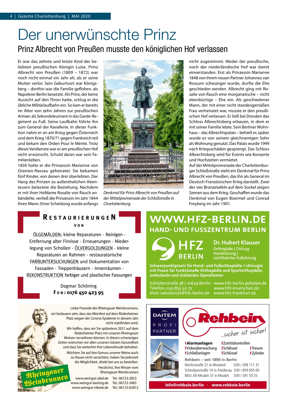 4  |  Gazette Charlottenburg  |  Mai 2020  Der unerwünschte Prinz Prinz Albrecht von Preußen musste den königlichen Hof verlassen Er war das zehnte und letzte Kind der beliebten preußischen Königin Luise. Prinz Albrecht von Preußen (1809 – 1872) war noch nicht einmal ein Jahr alt, als er seine Mutter verlor. Sein Geburtsort war Königsberg – dorthin war die Familie geflohen, als Napoleon Berlin besetzte. Als Prinz, der keine Aussicht auf den Thron hatte, schlug er die übliche Militärlaufbahn ein. So kam er bereits im Alter von zehn Jahren zur preußischen Armee: als Sekondeleutnant in das Garde-Regiment zu Fuß. Seine Laufbahn führte ihn zum General der Kavallerie. In dieser Funktion nahm er an am Krieg gegen Österreich und dem Krieg 1870/71 gegen Frankreich teil und bekam den Orden Pour le Mérite. Trotz dieser Verdienste war er am preußischen Hof nicht erwünscht. Schuld daran war sein Familienleben. 1830 hatte er die Prinzessin Marianne von Oranien-Nassau geheiratet. Sie bekamen fünf Kinder, von denen drei überlebten. Der Hang des Prinzen zu außerehelichen Abenteuern belastete die Beziehung. Nachdem er mit ihrer Hofdame Rosalie von Rauch anbändelte, verließ die Prinzessin im Jahr 1844 ihren Mann. Einer Scheidung wurde anfangs  Denkmal für Prinz Albrecht von Preußen auf der Mittelpromenade der Schloßstraße in Charlottenburg.  nicht zugestimmt. Weder der preußische, noch der niederländische Hof war damit einverstanden. Erst als Prinzessin Marianne 1848 von ihrem neuen Partner Johannes van Rossum schwanger wurde, durfte die Ehe geschieden werden. Albrecht ging mit Rosalie von Rauch eine morganatische – nicht ebenbürtige – Ehe ein. Als geschiedener Mann, der mit einer nicht standesgemäßen Frau verheiratet war, musste er den preußischen Hof verlassen. Er ließ bei Dresden das Schloss Albrechtsberg erbauen, in dem er mit seiner Familie lebte. Sein Berliner Wohnhaus – das Albrechtspalais – behielt er, später wurde es von seinem gleichnamigen Sohn als Wohnung genutzt. Das Palais wurde 1949 nach Kriegsschäden gesprengt. Das Schloss Albrechtsberg wird für Events wie Konzerte und Hochzeiten vermietet. Auf der Mittelpromenade der Charlottenburger Schloßstraße steht ein Denkmal für Prinz Albrecht von Preußen, das ihn als General im Deutsch-Französischen Krieg darstellt. Zwei der vier Bronzetafeln auf dem Sockel zeigen Szenen aus dem Krieg. Geschaffen wurde das Denkmal von Eugen Boermel und Conrad Freyberg im Jahr 1901.  Dr. Hubert Klauser Orthopäde | Chirurg Handchirurg | zertifizierter Fußchirurg  Schwerpunktpraxis für Hand- und Fußorthopädie /-chirurgie mit Praxis für Funktionelle Orthopädie und Sportorthopädie, ambulante und stationäre Operationen  Schlüterstraße 38 | 10629 Berlin www.hfz-berlin-potsdam.de Telefon: 030.853 30 72 www.hfz-muenchen.de Mail: sekretariat@hfz-berlin.de www.hfz-frankfurt.de Liebe Freunde des Rheingauer Weinbrunnens, wir bedauern sehr, dass das Weinfest auf dem Rüdesheimer Platz wegen der Corona-Epidemie in diesem Jahr nicht stattfinden wird. Wir hoffen, dass wir Sie spätestens 2021 auf dem Rüdesheimer Platz mit unseren Rheingauer Weinen verwöhnen können. In diesen schwierigen Zeiten wünschen wir allen unseren Gästen Gesundheit und dass Sie weiterhin Ihre Lebensfreude behalten. Möchten Sie auf den Genuss unserer Weine auch zu Hause nicht verzichten, haben Sie jederzeit die Möglichkeit, direkt bei uns zu bestellen. Herzlichst, Ihre Winzer vom Rheingauer Weinbrunnen  auer Rheingunnen Weinbr  www.weingut-abel.de www.weingut-basting.de www.weingut-nikolai.de  Tel.: 06723-2853 Tel.: 06723-3483 Tel.: 06123-62812  I Alarmanlagen I Videoüberwachung I Schließanlagen  ADDICTIVE STOCK - Fotolia  I Zutrittskontrollen I Schlösser I Tresore I Schlüssel I Zylinder  Rehbein − seit 1890 in Berlin Reichsstraße 21 in Westend 030 / 308 111 31 Schmiljanstraße 16 in Friedenau 030 / 859 655 00 NEU: Alt-Moabit 37 in Moabit 030 / 391 55 25  info@rehbein.berlin · www.rehbein.berlin