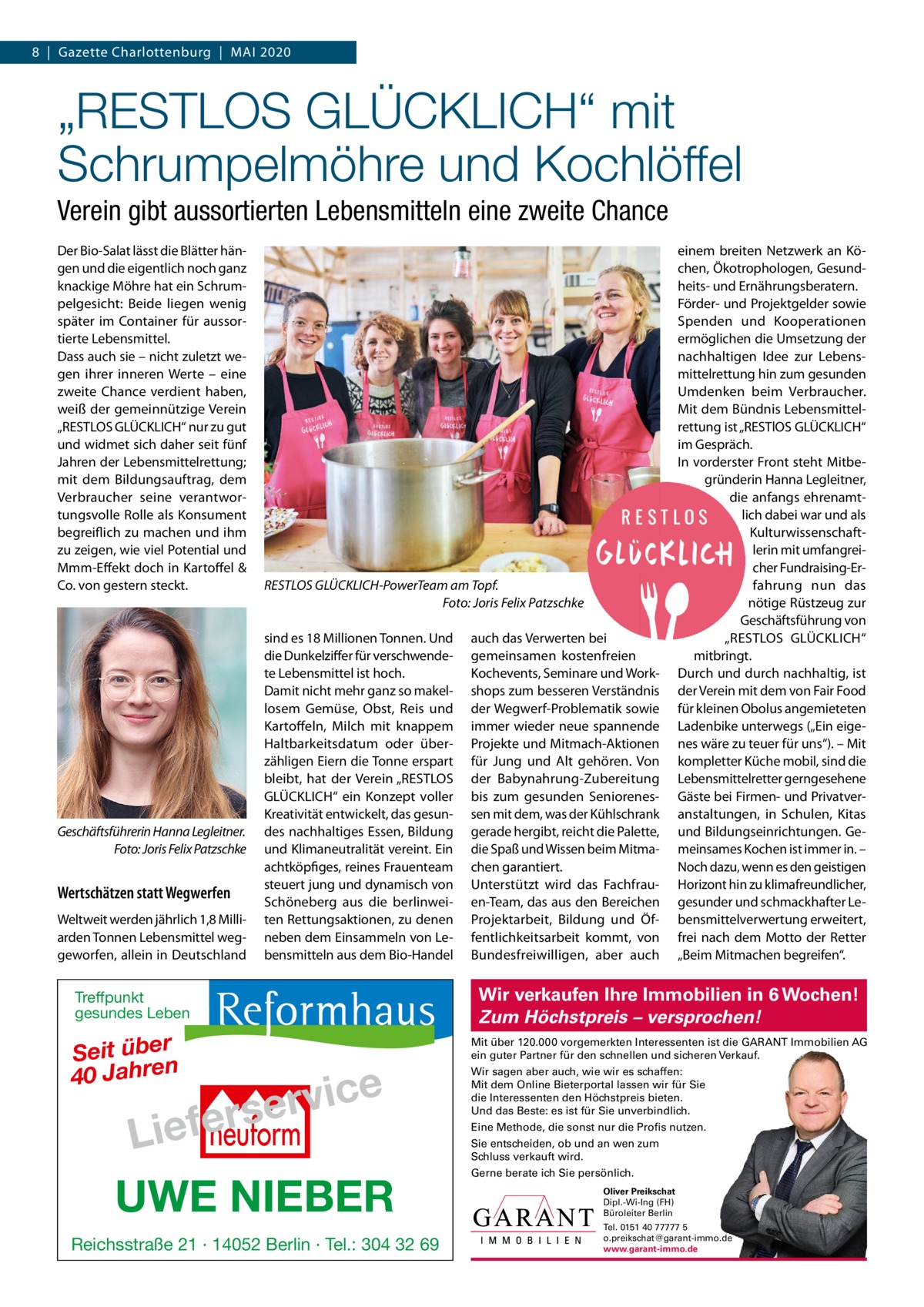 8  |  Gazette Charlottenburg  |  Mai 2020  „RESTLOS GLÜCKLICH“ mit Schrumpelmöhre und Kochlöffel Verein gibt aussortierten Lebensmitteln eine zweite Chance Der Bio-Salat lässt die Blätter hängen und die eigentlich noch ganz knackige Möhre hat ein Schrumpelgesicht: Beide liegen wenig später im Container für aussortierte Lebensmittel. Dass auch sie – nicht zuletzt wegen ihrer inneren Werte – eine zweite Chance verdient haben, weiß der gemeinnützige Verein „RESTLOS GLÜCKLiCH“ nur zu gut und widmet sich daher seit fünf Jahren der Lebensmittelrettung; mit dem Bildungsauftrag, dem Verbraucher seine verantwortungsvolle Rolle als Konsument begreiflich zu machen und ihm zu zeigen, wie viel Potential und Mmm-Effekt doch in Kartoffel & Co. von gestern steckt.  Geschäftsführerin Hanna Legleitner. Foto: Joris Felix Patzschke  Wertschätzen statt Wegwerfen Weltweit werden jährlich 1,8 Milliarden Tonnen Lebensmittel weggeworfen, allein in Deutschland  RESTLOS GLÜCKLICH-PowerTeam am Topf. Foto: Joris Felix Patzschke sind es 18 Millionen Tonnen. Und die Dunkelziffer für verschwendete Lebensmittel ist hoch. Damit nicht mehr ganz so makellosem Gemüse, Obst, Reis und Kartoffeln, Milch mit knappem Haltbarkeitsdatum oder überzähligen Eiern die Tonne erspart bleibt, hat der Verein „RESTLOS GLÜCKLiCH“ ein Konzept voller Kreativität entwickelt, das gesundes nachhaltiges Essen, Bildung und Klimaneutralität vereint. Ein achtköpfiges, reines Frauenteam steuert jung und dynamisch von Schöneberg aus die berlinweiten Rettungsaktionen, zu denen neben dem Einsammeln von Lebensmitteln aus dem Bio-Handel  Treffpunkt gesundes Leben  Seit über 40 Jahren  e c i v r e fers  Lie UWE NIEBER Reichsstraße 21 · 14052 Berlin · Tel.: 304 32 69  auch das Verwerten bei gemeinsamen kostenfreien Kochevents, Seminare und Workshops zum besseren Verständnis der Wegwerf-Problematik sowie immer wieder neue spannende Projekte und Mitmach-aktionen für Jung und alt gehören. Von der Babynahrung-Zubereitung bis zum gesunden Seniorenessen mit dem, was der Kühlschrank gerade hergibt, reicht die Palette, die Spaß und Wissen beim Mitmachen garantiert. Unterstützt wird das Fachfrauen-Team, das aus den Bereichen Projektarbeit, Bildung und Öffentlichkeitsarbeit kommt, von Bundesfreiwilligen, aber auch  einem breiten Netzwerk an Köchen, Ökotrophologen, Gesundheits- und Ernährungsberatern. Förder- und Projektgelder sowie Spenden und Kooperationen ermöglichen die Umsetzung der nachhaltigen idee zur Lebensmittelrettung hin zum gesunden Umdenken beim Verbraucher. Mit dem Bündnis Lebensmittelrettung ist „RESTlOS GLÜCKLiCH“ im Gespräch. in vorderster Front steht Mitbegründerin Hanna Legleitner, die anfangs ehrenamtlich dabei war und als Kulturwissenschaftlerin mit umfangreicher Fundraising-Erfahrung nun das nötige Rüstzeug zur Geschäftsführung von „RESTLOS GLÜCKLiCH“ mitbringt. Durch und durch nachhaltig, ist der Verein mit dem von Fair Food für kleinen Obolus angemieteten Ladenbike unterwegs („Ein eigenes wäre zu teuer für uns“). – Mit kompletter Küche mobil, sind die Lebensmittelretter gerngesehene Gäste bei Firmen- und Privatveranstaltungen, in Schulen, Kitas und Bildungseinrichtungen. Gemeinsames Kochen ist immer in. – Noch dazu, wenn es den geistigen Horizont hin zu klimafreundlicher, gesunder und schmackhafter Lebensmittelverwertung erweitert, frei nach dem Motto der Retter „Beim Mitmachen begreifen“.  Wir verkaufen Ihre Immobilien in 6 Wochen! Zum Höchstpreis – versprochen! Mit über 120.000 vorgemerkten Interessenten ist die GARANT Immobilien AG ein guter Partner für den schnellen und sicheren Verkauf. Wir sagen aber auch, wie wir es schaffen: Mit dem Online Bieterportal lassen wir für Sie die Interessenten den Höchstpreis bieten. Und das Beste: es ist für Sie unverbindlich. Eine Methode, die sonst nur die Profis nutzen. Sie entscheiden, ob und an wen zum Schluss verkauft wird. Gerne berate ich Sie persönlich. Oliver Preikschat Dipl.-Wi-Ing (FH) Büroleiter Berlin Tel. 0151 40 77777 5 o.preikschat@garant-immo.de www.garant-immo.de