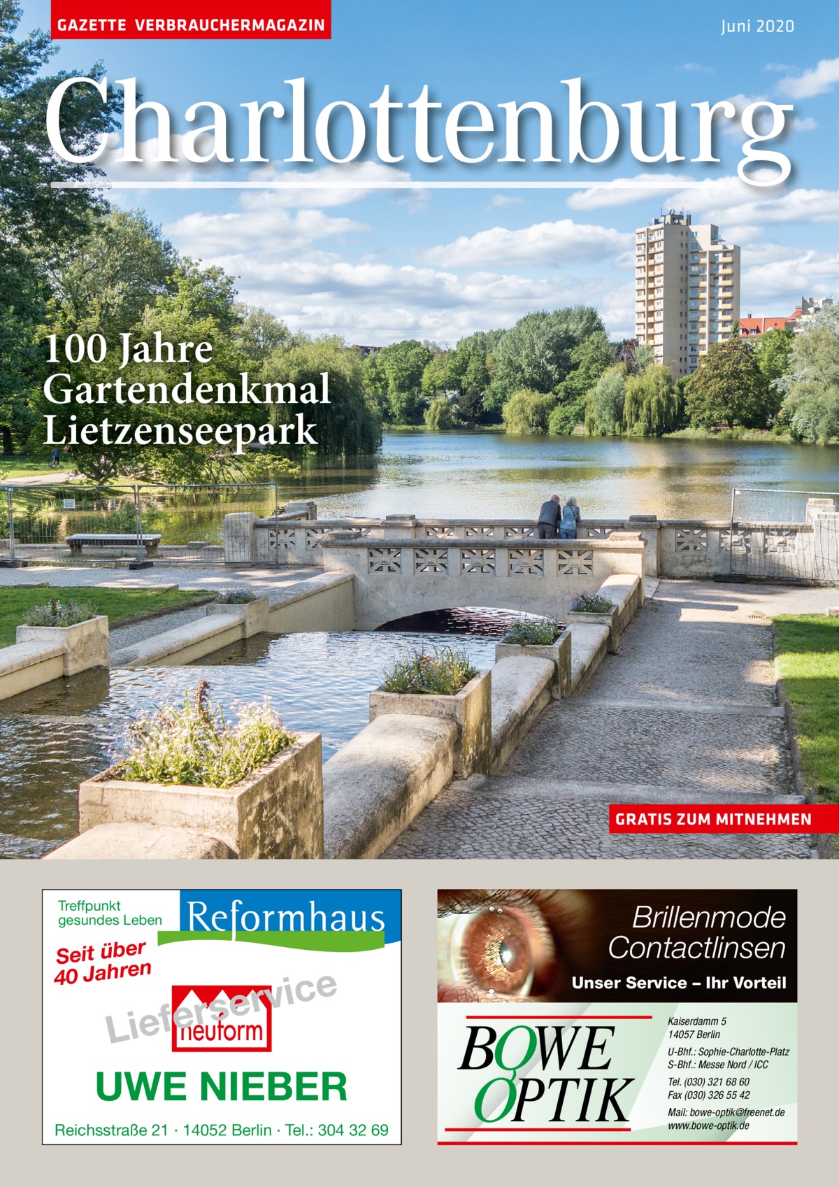 GAZETTE VERBRAUCHERMAGAZIN  Juni 2020  Charlottenburg 100 Jahre Gartendenkmal Lietzenseepark  GRATIS ZUM MITNEHMEN  Treffpunkt gesundes Leben  Seit über 40 Jahren  e c i v r e s  r e f e i L  UWE NIEBER Reichsstraße 21 · 14052 Berlin · Tel.: 304 32 69  Brillenmode Contactlinsen Unser Service – Ihr Vorteil  BOWE OPTIK  Kaiserdamm 5 14057 Berlin U-Bhf.: Sophie-Charlotte-Platz S-Bhf.: Messe Nord / ICC Tel. (030) 321 68 60 Fax (030) 326 55 42 Mail: bowe-optik@freenet.de www.bowe-optik.de