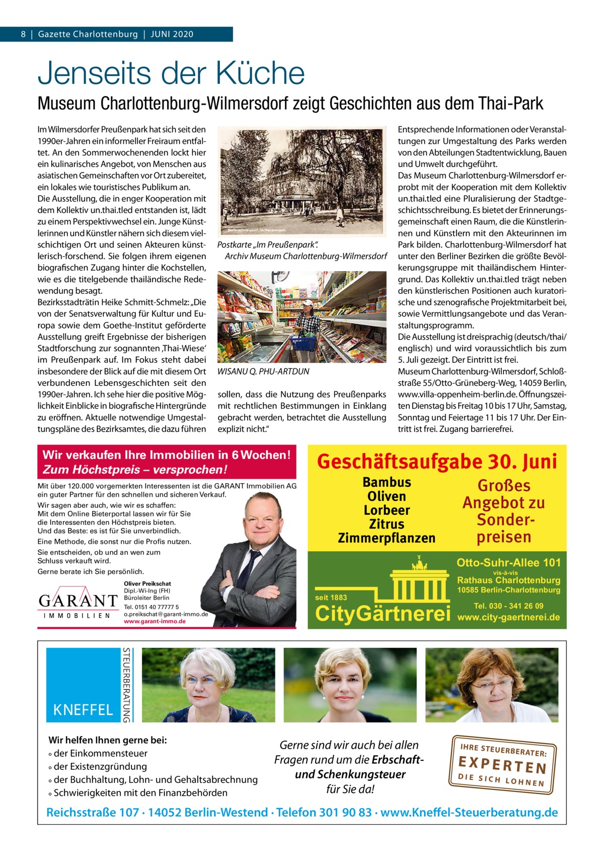 8  |  Gazette Charlottenburg  |  Juni 2020  Jenseits der Küche Museum Charlottenburg-Wilmersdorf zeigt Geschichten aus dem Thai-Park im Wilmersdorfer Preußenpark hat sich seit den 1990er-Jahren ein informeller Freiraum entfaltet. An den Sommerwochenenden lockt hier ein kulinarisches Angebot, von Menschen aus asiatischen Gemeinschaften vor Ort zubereitet, ein lokales wie touristisches Publikum an. Die Ausstellung, die in enger Kooperation mit dem Kollektiv un.thai.tled entstanden ist, lädt zu einem Perspektivwechsel ein. Junge Künstlerinnen und Künstler nähern sich diesem vielschichtigen Ort und seinen Akteuren künstlerisch-forschend. Sie folgen ihrem eigenen biografischen Zugang hinter die Kochstellen, wie es die titelgebende thailändische Redewendung besagt. Bezirksstadträtin Heike Schmitt-Schmelz: „Die von der Senatsverwaltung für Kultur und Europa sowie dem Goethe-institut geförderte Ausstellung greift Ergebnisse der bisherigen Stadtforschung zur sognannten ‚Thai-Wiese‘ im Preußenpark auf. im Fokus steht dabei insbesondere der Blick auf die mit diesem Ort verbundenen Lebensgeschichten seit den 1990er-Jahren. ich sehe hier die positive Möglichkeit Einblicke in biografische Hintergründe zu eröffnen. Aktuelle notwendige umgestaltungspläne des Bezirksamtes, die dazu führen  Postkarte „Im Preußenpark“. Archiv Museum Charlottenburg-Wilmersdorf  WISANU Q. PHU-ARTDUN sollen, dass die nutzung des Preußenparks mit rechtlichen Bestimmungen in Einklang gebracht werden, betrachtet die Ausstellung explizit nicht.“  Wir verkaufen Ihre Immobilien in 6 Wochen! Zum Höchstpreis – versprochen! Mit über 120.000 vorgemerkten Interessenten ist die GARANT Immobilien AG ein guter Partner für den schnellen und sicheren Verkauf. Wir sagen aber auch, wie wir es schaffen: Mit dem Online Bieterportal lassen wir für Sie die Interessenten den Höchstpreis bieten. Und das Beste: es ist für Sie unverbindlich. Eine Methode, die sonst nur die Profis nutzen.  Entsprechende informationen oder Veranstaltungen zur umgestaltung des Parks werden von den Abteilungen Stadtentwicklung, Bauen und umwelt durchgeführt. Das Museum Charlottenburg-Wilmersdorf erprobt mit der Kooperation mit dem Kollektiv un.thai.tled eine Pluralisierung der Stadtgeschichtsschreibung. Es bietet der Erinnerungsgemeinschaft einen Raum, die die Künstlerinnen und Künstlern mit den Akteurinnen im Park bilden. Charlottenburg-Wilmersdorf hat unter den Berliner Bezirken die größte Bevölkerungsgruppe mit thailändischem Hintergrund. Das Kollektiv un.thai.tled trägt neben den künstlerischen Positionen auch kuratorische und szenografische Projektmitarbeit bei, sowie Vermittlungsangebote und das Veranstaltungsprogramm. Die Ausstellung ist dreisprachig (deutsch/thai/ englisch) und wird voraussichtlich bis zum 5. Juli gezeigt. Der Eintritt ist frei. Museum Charlottenburg-Wilmersdorf, Schloßstraße 55/Otto-Grüneberg-Weg, 14059 Berlin, www.villa-oppenheim-berlin.de. Öffnungszeiten Dienstag bis Freitag 10 bis 17 uhr, Samstag, Sonntag und Feiertage 11 bis 17 uhr. Der Eintritt ist frei. Zugang barrierefrei.  Geschäftsaufgabe 30. Juni Bambus Oliven Lorbeer Zitrus Zimmerpflanzen  Sie entscheiden, ob und an wen zum Schluss verkauft wird.  Otto-Suhr-Allee 101  Gerne berate ich Sie persönlich. Oliver Preikschat Dipl.-Wi-Ing (FH) Büroleiter Berlin Tel. 0151 40 77777 5 o.preikschat@garant-immo.de www.garant-immo.de  Wir helfen Ihnen gerne bei: ° der Einkommensteuer ° der Existenzgründung ° der Buchhaltung, Lohn- und Gehaltsabrechnung ° Schwierigkeiten mit den Finanzbehörden  Großes Angebot zu Sonderpreisen vis-à-vis  Rathaus Charlottenburg seit 1883  10585 Berlin-Charlottenburg  CityGärtnerei www.city-gaertnerei.de  Gerne sind wir auch bei allen Fragen rund um die Erbschaftund Schenkungsteuer für Sie da!  Tel. 030 - 341 26 09  IH RE ST EU ER BE RATE  R:  EXPERTEN  DIE SICH LOHNEN  Reichsstraße 107 · 14052 Berlin-Westend · Telefon 301 90 83 · www.Kneffel-Steuerberatung.de