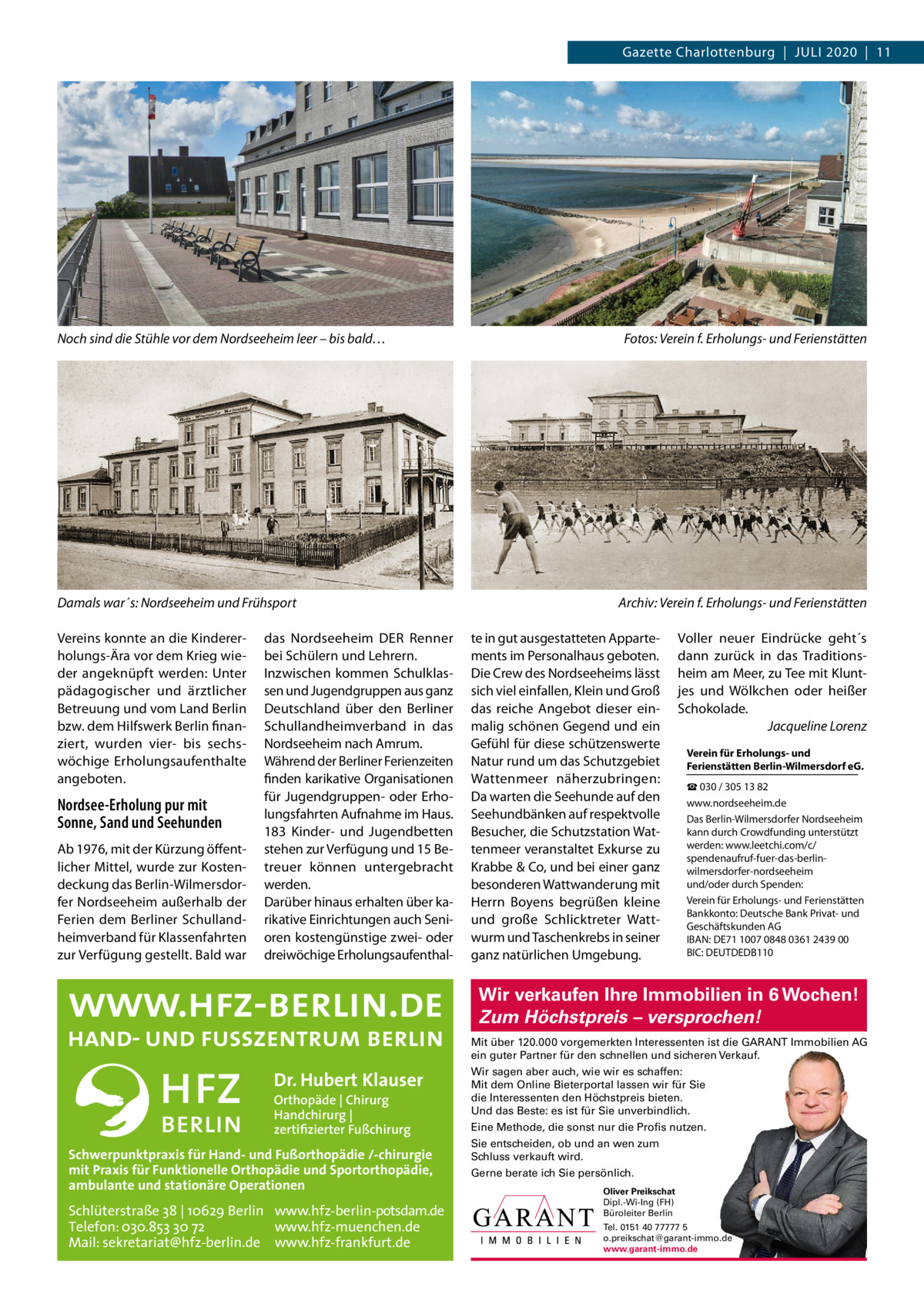 Gazette Charlottenburg  |  Juli 2020  |  11  Noch sind die Stühle vor dem Nordseeheim leer – bis bald…  Damals war´s: Nordseeheim und Frühsport Vereins konnte an die Kindererholungs-Ära vor dem Krieg wieder angeknüpft werden: unter pädagogischer und ärztlicher Betreuung und vom land Berlin bzw. dem Hilfswerk Berlin finanziert, wurden vier- bis sechswöchige Erholungsaufenthalte angeboten.  Nordsee-Erholung pur mit Sonne, Sand und Seehunden Ab 1976, mit der Kürzung öffentlicher Mittel, wurde zur Kostendeckung das Berlin-Wilmersdorfer Nordseeheim außerhalb der Ferien dem Berliner Schullandheimverband für Klassenfahrten zur Verfügung gestellt. Bald war  das Nordseeheim DER Renner bei Schülern und lehrern. inzwischen kommen Schulklassen und Jugendgruppen aus ganz Deutschland über den Berliner Schullandheimverband in das Nordseeheim nach Amrum. Während der Berliner Ferienzeiten finden karikative Organisationen für Jugendgruppen- oder Erholungsfahrten Aufnahme im Haus. 183  Kinder- und Jugendbetten stehen zur Verfügung und 15 Betreuer können untergebracht werden. Darüber hinaus erhalten über karikative Einrichtungen auch Senioren kostengünstige zwei- oder dreiwöchige Erholungsaufenthal Fotos: Verein f. Erholungs- und Ferienstätten  Archiv: Verein f. Erholungs- und Ferienstätten te in gut ausgestatteten Appartements im Personalhaus geboten. Die Crew des Nordseeheims lässt sich viel einfallen, Klein und Groß das reiche Angebot dieser einmalig schönen Gegend und ein Gefühl für diese schützenswerte Natur rund um das Schutzgebiet Wattenmeer näherzubringen: Da warten die Seehunde auf den Seehundbänken auf respektvolle Besucher, die Schutzstation Wattenmeer veranstaltet Exkurse zu Krabbe & Co, und bei einer ganz besonderen Wattwanderung mit Herrn Boyens begrüßen kleine und große Schlicktreter Wattwurm und Taschenkrebs in seiner ganz natürlichen umgebung.  Voller neuer Eindrücke geht´s dann zurück in das Traditionsheim am Meer, zu Tee mit Kluntjes und Wölkchen oder heißer Schokolade. Jacqueline Lorenz Verein für Erholungs- und Ferienstätten Berlin-Wilmersdorf eG. ☎ 030 / 305 13 82 www.nordseeheim.de Das Berlin-Wilmersdorfer Nordseeheim kann durch Crowdfunding unterstützt werden: www.leetchi.com/c/ spendenaufruf-fuer-das-berlinwilmersdorfer-nordseeheim und/oder durch Spenden: Verein für Erholungs- und Ferienstätten Bankkonto: Deutsche Bank Privat- und Geschäftskunden AG iBAN: DE71 1007 0848 0361 2439 00 BiC: DEuTDEDB110  Wir verkaufen Ihre Immobilien in 6 Wochen! Zum Höchstpreis – versprochen! Mit über 120.000 vorgemerkten Interessenten ist die GARANT Immobilien AG ein guter Partner für den schnellen und sicheren Verkauf.  Dr. Hubert Klauser Orthopäde | Chirurg Handchirurg | zertifizierter Fußchirurg  Schwerpunktpraxis für Hand- und Fußorthopädie /-chirurgie mit Praxis für Funktionelle Orthopädie und Sportorthopädie, ambulante und stationäre Operationen  Schlüterstraße 38 | 10629 Berlin www.hfz-berlin-potsdam.de Telefon: 030.853 30 72 www.hfz-muenchen.de Mail: sekretariat@hfz-berlin.de www.hfz-frankfurt.de  Wir sagen aber auch, wie wir es schaffen: Mit dem Online Bieterportal lassen wir für Sie die Interessenten den Höchstpreis bieten. Und das Beste: es ist für Sie unverbindlich. Eine Methode, die sonst nur die Profis nutzen. Sie entscheiden, ob und an wen zum Schluss verkauft wird. Gerne berate ich Sie persönlich. Oliver Preikschat Dipl.-Wi-Ing (FH) Büroleiter Berlin Tel. 0151 40 77777 5 o.preikschat@garant-immo.de www.garant-immo.de