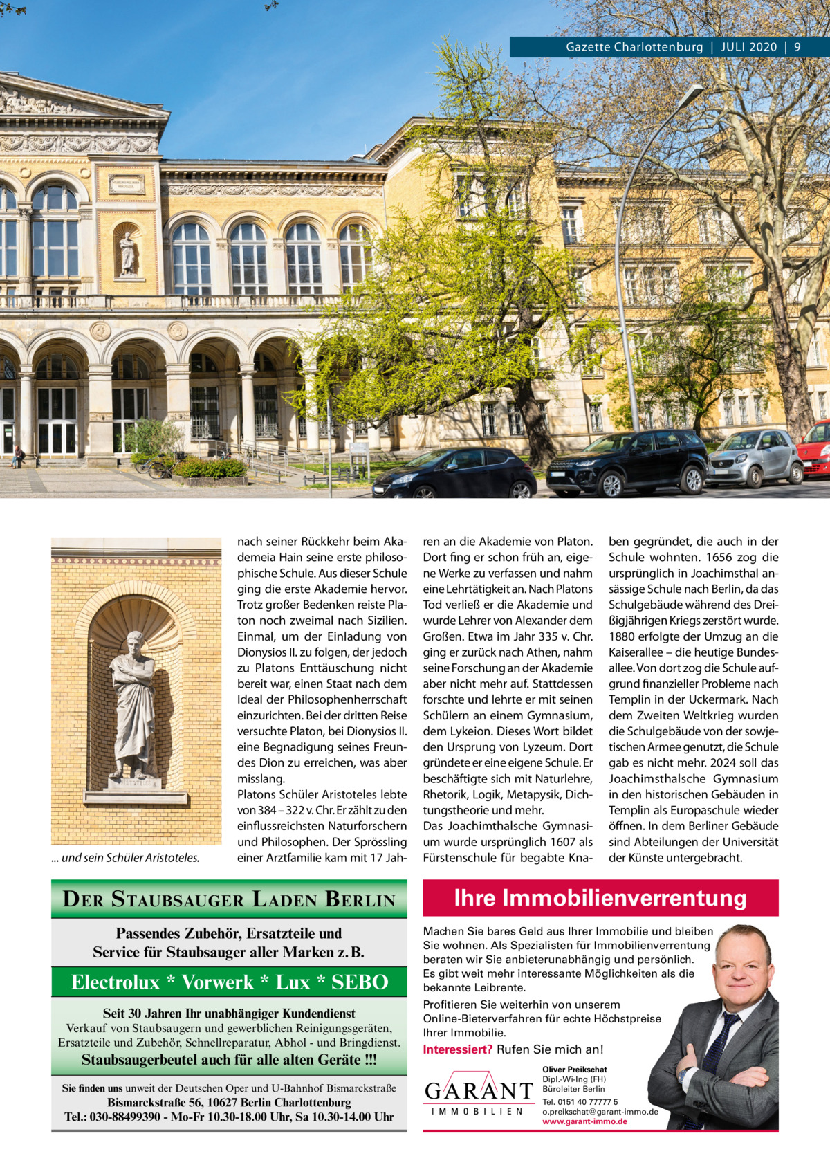 Gazette Charlottenburg  |  Juli 2020  |  9  ... und sein Schüler Aristoteles.  nach seiner Rückkehr beim Akademeia Hain seine erste philosophische Schule. Aus dieser Schule ging die erste Akademie hervor. Trotz großer Bedenken reiste Platon noch zweimal nach Sizilien. Einmal, um der Einladung von Dionysios ii. zu folgen, der jedoch zu Platons Enttäuschung nicht bereit war, einen Staat nach dem ideal der Philosophenherrschaft einzurichten. Bei der dritten Reise versuchte Platon, bei Dionysios ii. eine Begnadigung seines Freundes Dion zu erreichen, was aber misslang. Platons Schüler Aristoteles lebte von 384 – 322 v. Chr. Er zählt zu den einflussreichsten Naturforschern und Philosophen. Der Sprössling einer Arztfamilie kam mit 17 Jah D ER S TAUBSAUGER L ADEN B ERLIN Passendes Zubehör, Ersatzteile und Service für Staubsauger aller Marken z.B.  Electrolux * Vorwerk * Lux * SEBO Seit 30 Jahren Ihr unabhängiger Kundendienst Verkauf von Staubsaugern und gewerblichen Reinigungsgeräten, Ersatzteile und Zubehör, Schnellreparatur, Abhol - und Bringdienst.  Staubsaugerbeutel auch für alle alten Geräte !!!  ren an die Akademie von Platon. Dort fing er schon früh an, eigene Werke zu verfassen und nahm eine lehrtätigkeit an. Nach Platons Tod verließ er die Akademie und wurde lehrer von Alexander dem Großen. Etwa im Jahr 335 v. Chr. ging er zurück nach Athen, nahm seine Forschung an der Akademie aber nicht mehr auf. Stattdessen forschte und lehrte er mit seinen Schülern an einem Gymnasium, dem lykeion. Dieses Wort bildet den ursprung von lyzeum. Dort gründete er eine eigene Schule. Er beschäftigte sich mit Naturlehre, Rhetorik, logik, Metapysik, Dichtungstheorie und mehr. Das Joachimthalsche Gymnasium wurde ursprünglich 1607 als Fürstenschule für begabte Kna ben gegründet, die auch in der Schule wohnten. 1656 zog die ursprünglich in Joachimsthal ansässige Schule nach Berlin, da das Schulgebäude während des Dreißigjährigen Kriegs zerstört wurde. 1880 erfolgte der umzug an die Kaiserallee – die heutige Bundesallee. Von dort zog die Schule aufgrund finanzieller Probleme nach Templin in der uckermark. Nach dem Zweiten Weltkrieg wurden die Schulgebäude von der sowjetischen Armee genutzt, die Schule gab es nicht mehr. 2024 soll das Joachimsthalsche Gymnasium in den historischen Gebäuden in Templin als Europaschule wieder öffnen. in dem Berliner Gebäude sind Abteilungen der universität der Künste untergebracht.  Ihre Immobilienverrentung Machen Sie bares Geld aus Ihrer Immobilie und bleiben Sie wohnen. Als Spezialisten für Immobilienverrentung beraten wir Sie anbieterunabhängig und persönlich. Es gibt weit mehr interessante Möglichkeiten als die bekannte Leibrente. Profitieren Sie weiterhin von unserem Online-Bieterverfahren für echte Höchstpreise Ihrer Immobilie.  Interessiert? Rufen Sie mich an!  Sie finden uns unweit der Deutschen Oper und U-Bahnhof Bismarckstraße  Oliver Preikschat Dipl.-Wi-Ing (FH) Büroleiter Berlin  Bismarckstraße 56, 10627 Berlin Charlottenburg Tel.: 030-88499390 - Mo-Fr 10.30-18.00 Uhr, Sa 10.30-14.00 Uhr  Tel. 0151 40 77777 5 o.preikschat@garant-immo.de www.garant-immo.de