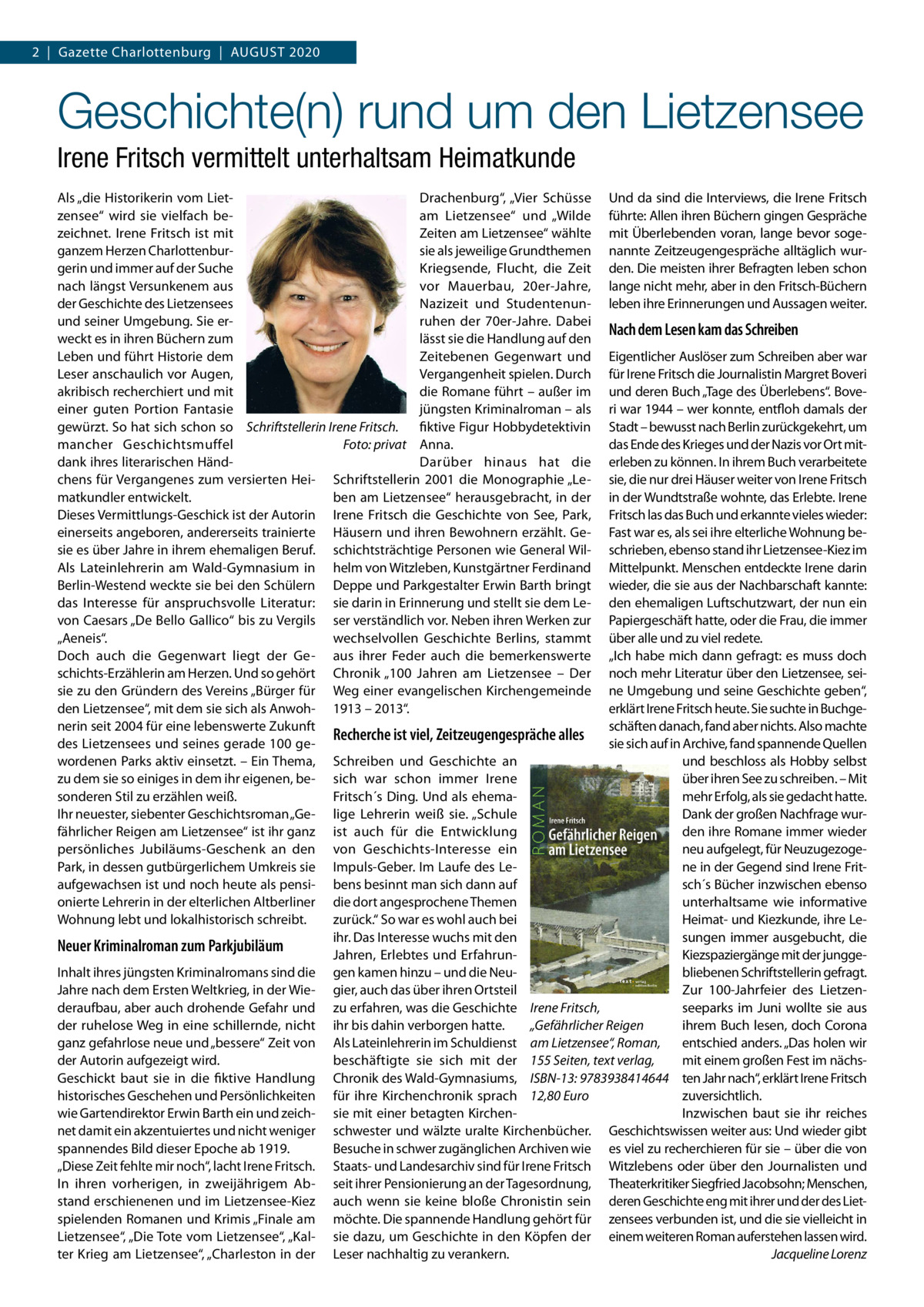 2  |  Gazette Charlottenburg  |  August 2020  Geschichte(n) rund um den Lietzensee Irene Fritsch vermittelt unterhaltsam Heimatkunde Als „die Historikerin vom LietDrachenburg“, „Vier Schüsse Und da sind die Interviews, die Irene Fritsch zensee“ wird sie vielfach beam Lietzensee“ und „Wilde führte: Allen ihren Büchern gingen Gespräche zeichnet. Irene Fritsch ist mit Zeiten am Lietzensee“ wählte mit Überlebenden voran, lange bevor sogeganzem Herzen Charlottenbursie als jeweilige Grundthemen nannte Zeitzeugengespräche alltäglich wurgerin und immer auf der Suche Kriegsende, Flucht, die Zeit den. Die meisten ihrer Befragten leben schon nach längst Versunkenem aus vor Mauerbau, 20er-Jahre, lange nicht mehr, aber in den Fritsch-Büchern der Geschichte des Lietzensees Nazizeit und Studentenun- leben ihre Erinnerungen und Aussagen weiter. und seiner Umgebung. Sie erruhen der 70er-Jahre. Dabei Nach dem Lesen kam das Schreiben lässt sie die Handlung auf den weckt es in ihren Büchern zum Leben und führt Historie dem Zeitebenen Gegenwart und Eigentlicher Auslöser zum Schreiben aber war Leser anschaulich vor Augen, Vergangenheit spielen. Durch für Irene Fritsch die Journalistin Margret Boveri akribisch recherchiert und mit die Romane führt – außer im und deren Buch „Tage des Überlebens“. Boveeiner guten Portion Fantasie jüngsten Kriminalroman – als ri war 1944 – wer konnte, entfloh damals der gewürzt. So hat sich schon so Schriftstellerin Irene Fritsch. fiktive Figur Hobbydetektivin Stadt – bewusst nach Berlin zurückgekehrt, um mancher Geschichtsmuffel � das Ende des Krieges und der Nazis vor Ort mitFoto: privat Anna. dank ihres literarischen HändDarüber hinaus hat die erleben zu können. In ihrem Buch verarbeitete chens für Vergangenes zum versierten Hei- Schriftstellerin 2001 die Monographie „Le- sie, die nur drei Häuser weiter von Irene Fritsch matkundler entwickelt. ben am Lietzensee“ herausgebracht, in der in der Wundtstraße wohnte, das Erlebte. Irene Dieses Vermittlungs-Geschick ist der Autorin Irene Fritsch die Geschichte von See, Park, Fritsch las das Buch und erkannte vieles wieder: einerseits angeboren, andererseits trainierte Häusern und ihren Bewohnern erzählt. Ge- Fast war es, als sei ihre elterliche Wohnung besie es über Jahre in ihrem ehemaligen Beruf. schichtsträchtige Personen wie General Wil- schrieben, ebenso stand ihr Lietzensee-Kiez im Als Lateinlehrerin am Wald-Gymnasium in helm von Witzleben, Kunstgärtner Ferdinand Mittelpunkt. Menschen entdeckte Irene darin Berlin-Westend weckte sie bei den Schülern Deppe und Parkgestalter Erwin Barth bringt wieder, die sie aus der Nachbarschaft kannte: das Interesse für anspruchsvolle Literatur: sie darin in Erinnerung und stellt sie dem Le- den ehemaligen Luftschutzwart, der nun ein von Caesars „De Bello Gallico“ bis zu Vergils ser verständlich vor. Neben ihren Werken zur Papiergeschäft hatte, oder die Frau, die immer „Aeneis“. wechselvollen Geschichte Berlins, stammt über alle und zu viel redete. Doch auch die Gegenwart liegt der Ge- aus ihrer Feder auch die bemerkenswerte „Ich habe mich dann gefragt: es muss doch schichts-Erzählerin am Herzen. Und so gehört Chronik „100  Jahren am Lietzensee – Der noch mehr Literatur über den Lietzensee, seisie zu den Gründern des Vereins „Bürger für Weg einer evangelischen Kirchengemeinde ne Umgebung und seine Geschichte geben“, den Lietzensee“, mit dem sie sich als Anwoh- 1913 – 2013“. erklärt Irene Fritsch heute. Sie suchte in Buchgeschäften danach, fand aber nichts. Also machte nerin seit 2004 für eine lebenswerte Zukunft Recherche ist viel, Zeitzeugengespräche alles sie sich auf in Archive, fand spannende Quellen des Lietzensees und seines gerade 100 gewordenen Parks aktiv einsetzt. – Ein Thema, Schreiben und Geschichte an und beschloss als Hobby selbst zu dem sie so einiges in dem ihr eigenen, be- sich war schon immer Irene über ihren See zu schreiben. – Mit mehr Erfolg, als sie gedacht hatte. sonderen Stil zu erzählen weiß. Fritsch´s Ding. Und als ehemaIhr neuester, siebenter Geschichtsroman „Ge- lige Lehrerin weiß sie. „Schule Dank der großen Nachfrage wurfährlicher Reigen am Lietzensee“ ist ihr ganz ist auch für die Entwicklung den ihre Romane immer wieder persönliches Jubiläums-Geschenk an den von Geschichts-Interesse ein neu aufgelegt, für NeuzugezogePark, in dessen gutbürgerlichem Umkreis sie Impuls-Geber. Im Laufe des Lene in der Gegend sind Irene Fritsch´s Bücher inzwischen ebenso aufgewachsen ist und noch heute als pensi- bens besinnt man sich dann auf unterhaltsame wie informative onierte Lehrerin in der elterlichen Altberliner die dort angesprochene Themen zurück.“ So war es wohl auch bei Heimat- und Kiezkunde, ihre LeWohnung lebt und lokalhistorisch schreibt. sungen immer ausgebucht, die ihr. Das Interesse wuchs mit den Neuer Kriminalroman zum Parkjubiläum Jahren, Erlebtes und ErfahrunKiezspaziergänge mit der junggeInhalt ihres jüngsten Kriminalromans sind die gen kamen hinzu – und die Neubliebenen Schriftstellerin gefragt. Jahre nach dem Ersten Weltkrieg, in der Wie- gier, auch das über ihren Ortsteil Zur 100-Jahrfeier des Lietzenderaufbau, aber auch drohende Gefahr und zu erfahren, was die Geschichte Irene Fritsch, seeparks im Juni wollte sie aus der ruhelose Weg in eine schillernde, nicht ihr bis dahin verborgen hatte. ihrem Buch lesen, doch Corona „Gefährlicher Reigen ganz gefahrlose neue und „bessere“ Zeit von Als Lateinlehrerin im Schuldienst am Lietzensee“, Roman, entschied anders. „Das holen wir beschäftigte sie sich mit der 155 Seiten, text verlag, mit einem großen Fest im nächsder Autorin aufgezeigt wird. Geschickt baut sie in die fiktive Handlung Chronik des Wald-Gymnasiums, ISBN-13: 9783938414644 ten Jahr nach“, erklärt Irene Fritsch historisches Geschehen und Persönlichkeiten für ihre Kirchenchronik sprach 12,80 Euro zuversichtlich. wie Gartendirektor Erwin Barth ein und zeich- sie mit einer betagten KirchenInzwischen baut sie ihr reiches net damit ein akzentuiertes und nicht weniger schwester und wälzte uralte Kirchenbücher. Geschichtswissen weiter aus: Und wieder gibt spannendes Bild dieser Epoche ab 1919. Besuche in schwer zugänglichen Archiven wie es viel zu recherchieren für sie – über die von „Diese Zeit fehlte mir noch“, lacht Irene Fritsch. Staats- und Landesarchiv sind für Irene Fritsch Witzlebens oder über den Journalisten und In ihren vorherigen, in zweijährigem Ab- seit ihrer Pensionierung an der Tagesordnung, Theaterkritiker Siegfried Jacobsohn; Menschen, stand erschienenen und im Lietzensee-Kiez auch wenn sie keine bloße Chronistin sein deren Geschichte eng mit ihrer und der des Lietspielenden Romanen und Krimis „Finale am möchte. Die spannende Handlung gehört für zensees verbunden ist, und die sie vielleicht in Lietzensee“, „Die Tote vom Lietzensee“, „Kal- sie dazu, um Geschichte in den Köpfen der einem weiteren Roman auferstehen lassen wird. ter Krieg am Lietzensee“, „Charleston in der Leser nachhaltig zu verankern. � Jacqueline Lorenz