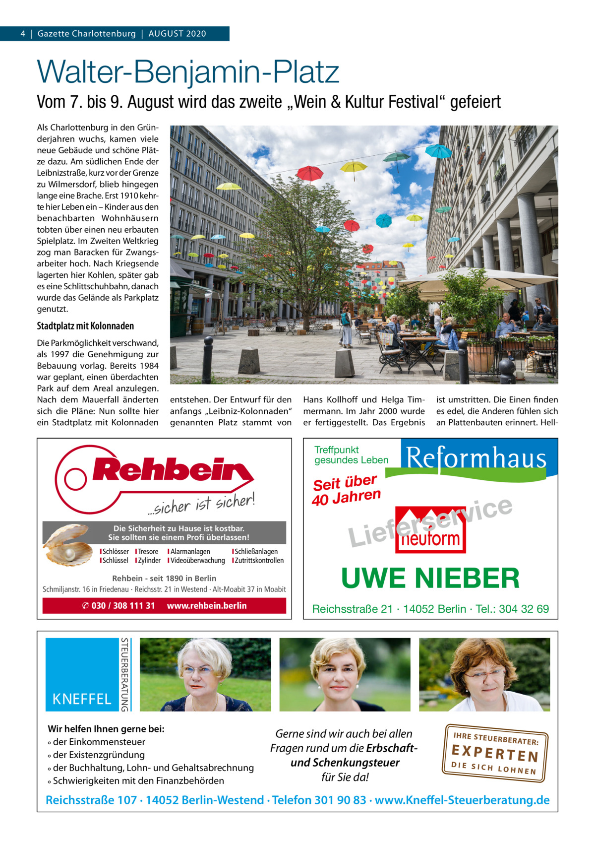 4  |  Gazette Charlottenburg  |  AUGUST 2020  Walter-Benjamin-Platz Vom 7. bis 9. August wird das zweite „Wein & Kultur Festival“ gefeiert Als Charlottenburg in den Gründerjahren wuchs, kamen viele neue Gebäude und schöne Plätze dazu. Am südlichen Ende der Leibnizstraße, kurz vor der Grenze zu Wilmersdorf, blieb hingegen lange eine Brache. Erst 1910 kehrte hier Leben ein – Kinder aus den benachbarten Wohnhäusern tobten über einen neu erbauten Spielplatz. Im Zweiten Weltkrieg zog man Baracken für Zwangsarbeiter hoch. Nach Kriegsende lagerten hier Kohlen, später gab es eine Schlittschuhbahn, danach wurde das Gelände als Parkplatz genutzt.  Stadtplatz mit Kolonnaden Die Parkmöglichkeit verschwand, als 1997 die Genehmigung zur Bebauung vorlag. Bereits 1984 war geplant, einen überdachten Park auf dem Areal anzulegen. Nach dem Mauerfall änderten sich die Pläne: Nun sollte hier ein Stadtplatz mit Kolonnaden  entstehen. Der Entwurf für den anfangs „Leibniz-Kolonnaden“ genannten Platz stammt von  Hans Kollhoff und Helga Timmermann. Im Jahr 2000 wurde er fertiggestellt. Das Ergebnis  ist umstritten. Die Einen finden es edel, die Anderen fühlen sich an Plattenbauten erinnert. Hell Treffpunkt gesundes Leben  Seit über 40 Jahren Die Sicherheit zu Hause ist kostbar. Sie sollten sie einem Profi überlassen! ISchlösser ITresore IAlarmanlagen I Schließanlagen ISchlüssel IZylinder IVideoüberwachung I Zutrittskontrollen  Rehbein - seit 1890 in Berlin Schmiljanstr. 16 in Friedenau · Reichsstr. 21 in Westend · Alt-Moabit 37 in Moabit  � 030 / 308 111 31  www.rehbein.berlin  Wir helfen Ihnen gerne bei: ° der Einkommensteuer ° der Existenzgründung ° der Buchhaltung, Lohn- und Gehaltsabrechnung ° Schwierigkeiten mit den Finanzbehörden  e c i v r erse  Lief UWE NIEBER Reichsstraße 21 · 14052 Berlin · Tel.: 304 32 69  Gerne sind wir auch bei allen Fragen rund um die Erbschaftund Schenkungsteuer für Sie da!  IH RE ST EU ER BE RATE  R:  EXPERTEN  DIE SICH LOHNEN  Reichsstraße 107 · 14052 Berlin-Westend · Telefon 301 90 83 · www.Kneffel-Steuerberatung.de