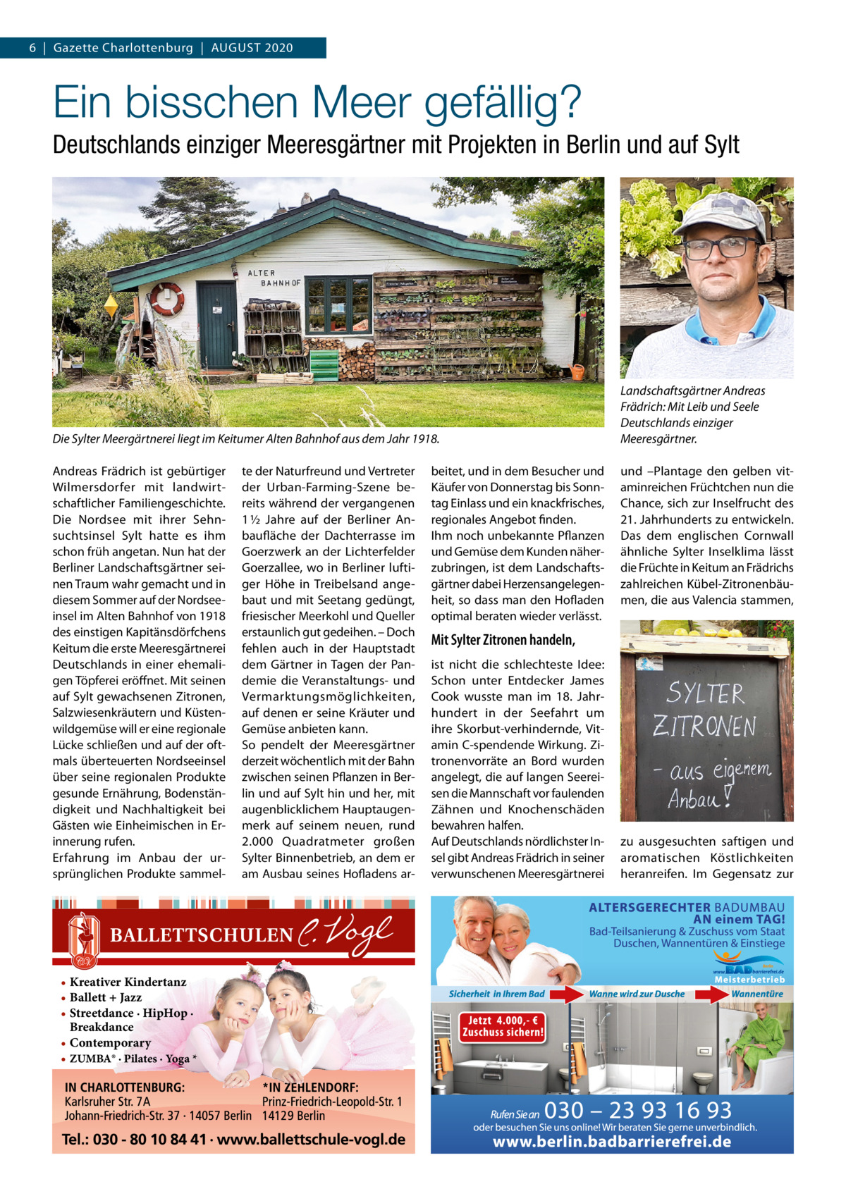 6  |  Gazette Charlottenburg  |  AUGUST 2020  Ein bisschen Meer gefällig? Deutschlands einziger Meeresgärtner mit Projekten in Berlin und auf Sylt  Die Sylter Meergärtnerei liegt im Keitumer Alten Bahnhof aus dem Jahr 1918. Andreas Frädrich ist gebürtiger Wilmersdorfer mit landwirtschaftlicher Familiengeschichte. Die Nordsee mit ihrer Sehnsuchtsinsel Sylt hatte es ihm schon früh angetan. Nun hat der Berliner Landschaftsgärtner seinen Traum wahr gemacht und in diesem Sommer auf der Nordseeinsel im Alten Bahnhof von 1918 des einstigen Kapitänsdörfchens Keitum die erste Meeresgärtnerei Deutschlands in einer ehemaligen Töpferei eröffnet. Mit seinen auf Sylt gewachsenen Zitronen, Salzwiesenkräutern und Küstenwildgemüse will er eine regionale Lücke schließen und auf der oftmals überteuerten Nordseeinsel über seine regionalen Produkte gesunde Ernährung, Bodenständigkeit und Nachhaltigkeit bei Gästen wie Einheimischen in Erinnerung rufen. Erfahrung im Anbau der ursprünglichen Produkte sammel • Kreativer Kindertanz • Ballett + Jazz • Streetdance · HipHop · Breakdance • Contemporary • ZUMBA® · Pilates · Yoga *  te der Naturfreund und Vertreter der Urban-Farming-Szene bereits während der vergangenen 1 ½  Jahre auf der Berliner Anbaufläche der Dachterrasse im Goerzwerk an der Lichterfelder Goerzallee, wo in Berliner luftiger Höhe in Treibelsand angebaut und mit Seetang gedüngt, friesischer Meerkohl und Queller erstaunlich gut gedeihen. – Doch fehlen auch in der Hauptstadt dem Gärtner in Tagen der Pandemie die Veranstaltungs- und Vermarktungsmöglichkeiten, auf denen er seine Kräuter und Gemüse anbieten kann. So pendelt der Meeresgärtner derzeit wöchentlich mit der Bahn zwischen seinen Pflanzen in Berlin und auf Sylt hin und her, mit augenblicklichem Hauptaugenmerk auf seinem neuen, rund 2.000  Quadratmeter großen Sylter Binnenbetrieb, an dem er am Ausbau seines Hofladens ar beitet, und in dem Besucher und Käufer von Donnerstag bis Sonntag Einlass und ein knackfrisches, regionales Angebot finden. Ihm noch unbekannte Pflanzen und Gemüse dem Kunden näherzubringen, ist dem Landschaftsgärtner dabei Herzensangelegenheit, so dass man den Hofladen optimal beraten wieder verlässt.  Landschaftsgärtner Andreas Frädrich: Mit Leib und Seele Deutschlands einziger Meeresgärtner. und –Plantage den gelben vitaminreichen Früchtchen nun die Chance, sich zur Inselfrucht des 21. Jahrhunderts zu entwickeln. Das dem englischen Cornwall ähnliche Sylter Inselklima lässt die Früchte in Keitum an Frädrichs zahlreichen Kübel-Zitronenbäumen, die aus Valencia stammen,  Mit Sylter Zitronen handeln, ist nicht die schlechteste Idee: Schon unter Entdecker James Cook wusste man im 18.  Jahrhundert in der Seefahrt um ihre Skorbut-verhindernde, Vitamin C-spendende Wirkung. Zitronenvorräte an Bord wurden angelegt, die auf langen Seereisen die Mannschaft vor faulenden Zähnen und Knochenschäden bewahren halfen. Auf Deutschlands nördlichster Insel gibt Andreas Frädrich in seiner verwunschenen Meeresgärtnerei  zu ausgesuchten saftigen und aromatischen Köstlichkeiten heranreifen. Im Gegensatz zur