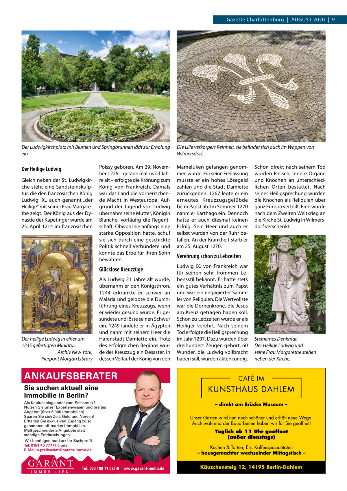 Gazette Charlottenburg  |  AUGUST 2020  |  9  Der Ludwigkirchplatz mit Blumen und Springbrunnen lädt zur Erholung ein.  Der Heilige Ludwig Gleich neben der St. Ludwigkirche steht eine Sandsteinskulptur, die den französischen König Ludwig IX., auch genannt „der Heilige“ mit seiner Frau Margarethe zeigt. Der König aus der Dynastie der Kapetinger wurde am 25. April 1214 im französischen  Der heilige Ludwig in einer um 1235 gefertigten Miniatur. Archiv New York, Pierpont Morgan Library  Die Lilie verkörpert Reinheit, sie befindet sich auch im Wappen von Wilmersdorf.  Poissy geboren. Am 29. November 1226 – gerade mal zwölf Jahre alt – erfolgte die Krönung zum König von Frankreich. Damals war das Land die vorherrschende Macht in Westeuropa. Aufgrund der Jugend von Ludwig übernahm seine Mutter, Königin Blanche, vorläufig die Regentschaft. Obwohl sie anfangs eine starke Opposition hatte, schuf sie sich durch eine geschickte Politik schnell Verbündete und konnte das Erbe für ihren Sohn bewahren.  Mameluken gefangen genommen wurde. Für seine Freilassung musste er ein hohes Lösegeld zahlen und die Stadt Damiette zurückgeben. 1267 legte er ein erneutes Kreuzzugsgelübde beim Papst ab. Im Sommer 1270 nahm er Karthago ein. Dennoch hatte er auch diesmal keinen Erfolg. Sein Heer und auch er selbst wurden von der Ruhr befallen. An der Krankheit starb er am 25. August 1270.  Glücklose Kreuzzüge  Ludwig IX. von Frankreich war für seinen sehr frommen Lebensstil bekannt. Er hatte stets ein gutes Verhältnis zum Papst und war ein engagierter Sammler von Reliquien. Die Wertvollste war die Dornenkrone, die Jesus am Kreuz getragen haben soll. Schon zu Lebzeiten wurde er als Heiliger verehrt. Nach seinem Tod erfolgte die Heiligsprechung im Jahr 1297. Dazu wurden über dreihundert Zeugen gehört. 60 Wunder, die Ludwig vollbracht haben soll, wurden aktenkundig.  Als Ludwig 21 Jahre alt wurde, übernahm er den Königsthron. 1244 erkrankte er schwer an Malaria und gelobte die Durchführung eines Kreuzzugs, wenn er wieder gesund würde. Er gesundete und löste seinen Schwur ein. 1249 landete er in Ägypten und nahm mit seinem Heer die Hafenstadt Damiette ein. Trotz des erfolgreichen Beginns wurde der Kreuzzug ein Desaster, in dessen Verlauf der König von den  ANKAUFSBERATER Sie suchen aktuell eine Immobilie in Berlin? Als Kapitalanlage oder zum Selbstnutz? Nutzen Sie unser Expertenwissen und breites Angebot (über 6.000 Immobilien). Sparen Sie sich Zeit, Geld und Nerven! Erhalten Sie exklusiven Zugang zu so genannten off-market Immobilien. Maßgeschneiderte Angebote statt ständige Enttäuschungen. Wir benötigen nur kurz Ihr Suchprofil. Tel. 0151 40 77777 5 oder E-Mail o.preikschat@garant-immo.de  Tel. 030 / 88 71 573-0 www.garant-immo.de  Schon direkt nach seinem Tod wurden Fleisch, innere Organe und Knochen an unterschiedlichen Orten bestattet. Nach seiner Heiligsprechung wurden die Knochen als Reliquien über ganz Europa verteilt. Eine wurde nach dem Zweiten Weltkrieg an die Kirche St. Ludwig in Wilmersdorf verschenkt.  Verehrung schon zu Lebzeiten  Steinernes Denkmal: Der Heilige Ludwig und seine Frau Margarethe stehen neben der Kirche.