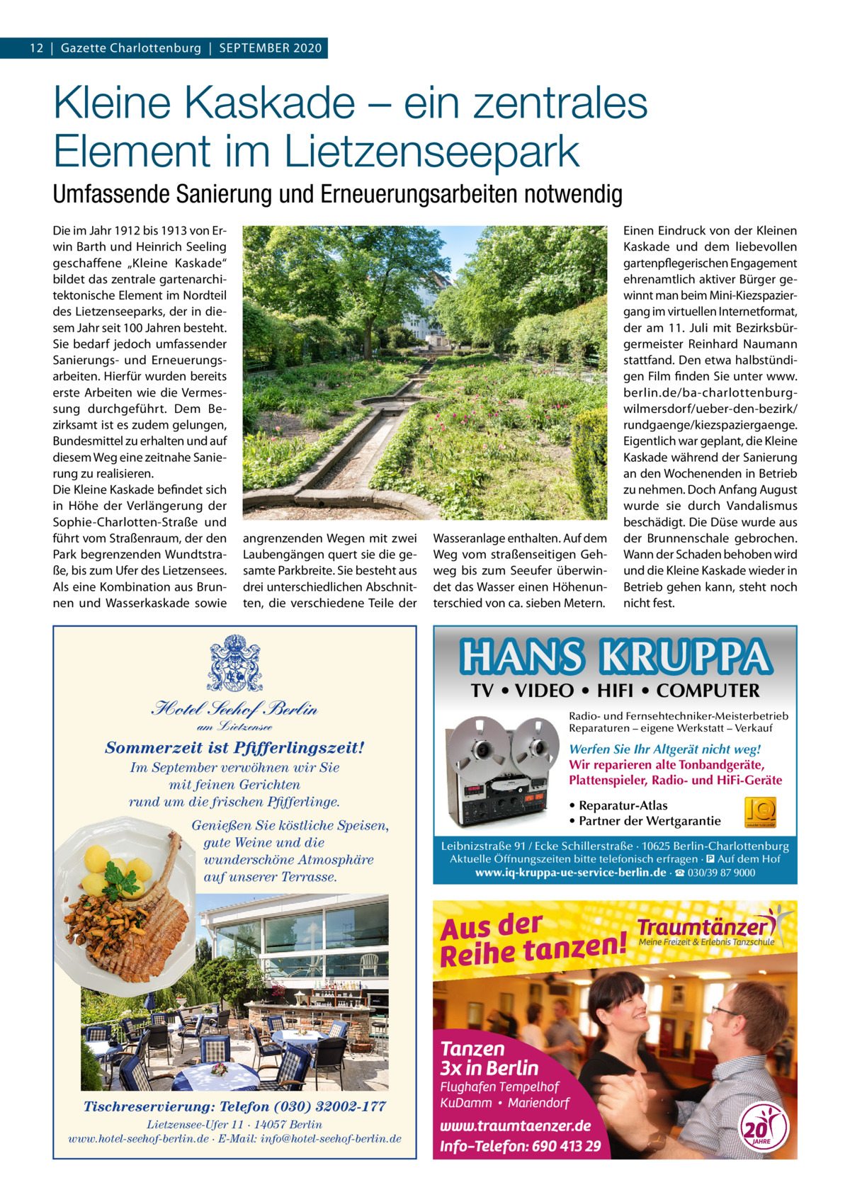 12  |  Gazette Charlottenburg  |  September 2020  Kleine Kaskade – ein zentrales Element im Lietzenseepark Umfassende Sanierung und Erneuerungsarbeiten notwendig Die im Jahr 1912 bis 1913 von Erwin Barth und Heinrich Seeling geschaffene „Kleine Kaskade“ bildet das zentrale gartenarchitektonische Element im Nordteil des Lietzenseeparks, der in diesem Jahr seit 100 Jahren besteht. Sie bedarf jedoch umfassender Sanierungs- und Erneuerungsarbeiten. Hierfür wurden bereits erste Arbeiten wie die Vermessung durchgeführt. Dem Bezirksamt ist es zudem gelungen, Bundesmittel zu erhalten und auf diesem Weg eine zeitnahe Sanierung zu realisieren. Die Kleine Kaskade befindet sich in Höhe der Verlängerung der Sophie-Charlotten-Straße und führt vom Straßenraum, der den Park begrenzenden Wundtstraße, bis zum Ufer des Lietzensees. Als eine Kombination aus Brunnen und Wasserkaskade sowie  angrenzenden Wegen mit zwei Laubengängen quert sie die gesamte Parkbreite. Sie besteht aus drei unterschiedlichen Abschnitten, die verschiedene Teile der  Wasseranlage enthalten. Auf dem Weg vom straßenseitigen Gehweg bis zum Seeufer überwindet das Wasser einen Höhenunterschied von ca. sieben Metern.  Einen Eindruck von der Kleinen Kaskade und dem liebevollen gartenpflegerischen Engagement ehrenamtlich aktiver Bürger gewinnt man beim Mini-Kiezspaziergang im virtuellen Internetformat, der am 11.  Juli mit Bezirksbürgermeister Reinhard Naumann stattfand. Den etwa halbstündigen Film finden Sie unter www. berlin.de/ba-charlottenburgwilmersdorf/ueber-den-bezirk/ rundgaenge/kiezspaziergaenge. Eigentlich war geplant, die Kleine Kaskade während der Sanierung an den Wochenenden in Betrieb zu nehmen. Doch Anfang August wurde sie durch Vandalismus beschädigt. Die Düse wurde aus der Brunnenschale gebrochen. Wann der Schaden behoben wird und die Kleine Kaskade wieder in Betrieb gehen kann, steht noch nicht fest.  HANS KRUPPA Hotel Seehof Berlin am Lietzensee  Sommerzeit ist Pfifferlingszeit! Im September verwöhnen wir Sie mit feinen Gerichten rund um die frischen Pfifferlinge. Genießen Sie köstliche Speisen, gute Weine und die wunderschöne Atmosphäre auf unserer Terrasse.  Tischreservierung: Telefon (030) 32002-177 Lietzensee-Ufer 11 · 14057 Berlin www.hotel-seehof-berlin.de · E-Mail: info@hotel-seehof-berlin.de  TV • VIDEO • HIFI • COMPUTER  Radio- und Fernsehtechniker-Meisterbetrieb Reparaturen – eigene Werkstatt – Verkauf  Werfen Sie Ihr Altgerät nicht weg! Wir reparieren alte Tonbandgeräte, Plattenspieler, Radio- und HiFi-Geräte • Reparatur-Atlas • Partner der Wertgarantie Leibnizstraße 91 / Ecke Schillerstraße · 10625 Berlin-Charlottenburg Aktuelle Öffnungszeiten bitte telefonisch erfragen · � Auf dem Hof www.iq-kruppa-ue-service-berlin.de · ☎ 030/39 87 9000