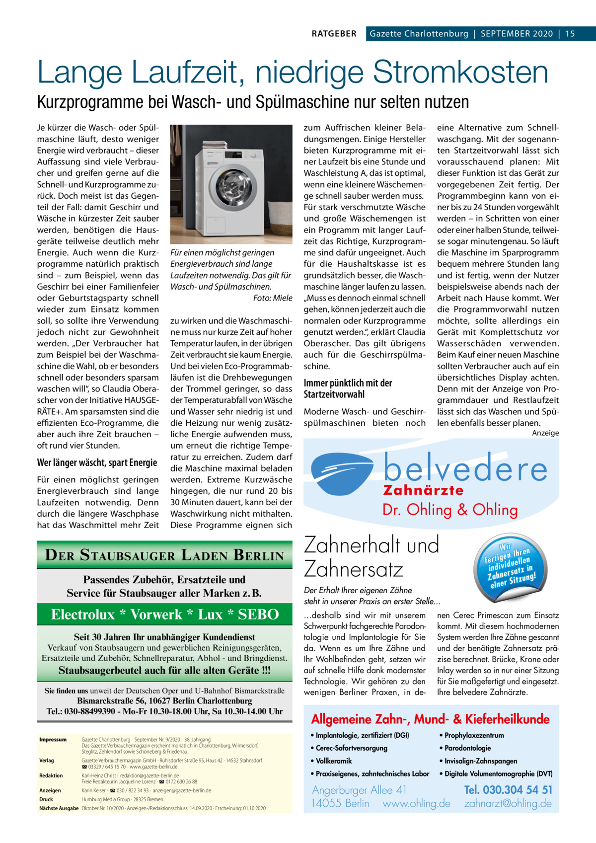 RATGEBER  Gazette Charlottenburg  |  September 2020  |  15  Lange Laufzeit, niedrige Stromkosten Kurzprogramme bei Wasch- und Spülmaschine nur selten nutzen Je kürzer die Wasch- oder Spülmaschine läuft, desto weniger Energie wird verbraucht – dieser Auffassung sind viele Verbraucher und greifen gerne auf die Schnell- und Kurzprogramme zurück. Doch meist ist das Gegenteil der Fall: damit Geschirr und Wäsche in kürzester Zeit sauber werden, benötigen die Hausgeräte teilweise deutlich mehr Energie. Auch wenn die Kurzprogramme natürlich praktisch sind – zum Beispiel, wenn das Geschirr bei einer Familienfeier oder Geburtstagsparty schnell wieder zum Einsatz kommen soll, so sollte ihre Verwendung jedoch nicht zur Gewohnheit werden. „Der Verbraucher hat zum Beispiel bei der Waschmaschine die Wahl, ob er besonders schnell oder besonders sparsam waschen will“, so Claudia Oberascher von der Initiative HAUSGERÄTE+. Am sparsamsten sind die effizienten Eco-Programme, die aber auch ihre Zeit brauchen – oft rund vier Stunden.  Wer länger wäscht, spart Energie Für einen möglichst geringen Energieverbrauch sind lange Laufzeiten notwendig. Denn durch die längere Waschphase hat das Waschmittel mehr Zeit  Für einen möglichst geringen Energieverbrauch sind lange Laufzeiten notwendig. Das gilt für Wasch- und Spülmaschinen. � Foto: Miele zu wirken und die Waschmaschine muss nur kurze Zeit auf hoher Temperatur laufen, in der übrigen Zeit verbraucht sie kaum Energie. Und bei vielen Eco-Programmabläufen ist die Drehbewegungen der Trommel geringer, so dass der Temperaturabfall von Wäsche und Wasser sehr niedrig ist und die Heizung nur wenig zusätzliche Energie aufwenden muss, um erneut die richtige Temperatur zu erreichen. Zudem darf die Maschine maximal beladen werden. Extreme Kurzwäsche hingegen, die nur rund 20 bis 30 Minuten dauert, kann bei der Waschwirkung nicht mithalten. Diese Programme eignen sich  D ER S TAUBSAUGER L ADEN B ERLIN Passendes Zubehör, Ersatzteile und Service für Staubsauger aller Marken z.B.  Electrolux * Vorwerk * Lux * SEBO Seit 30 Jahren Ihr unabhängiger Kundendienst Verkauf von Staubsaugern und gewerblichen Reinigungsgeräten, Ersatzteile und Zubehör, Schnellreparatur, Abhol - und Bringdienst.  Staubsaugerbeutel auch für alle alten Geräte !!! Sie finden uns unweit der Deutschen Oper und U-Bahnhof Bismarckstraße  Bismarckstraße 56, 10627 Berlin Charlottenburg Tel.: 030-88499390 - Mo-Fr 10.30-18.00 Uhr, Sa 10.30-14.00 Uhr Impressum	 Verlag	  Gazette Charlottenburg ·  September Nr. 9/2020 ·  38. Jahrgang Das Gazette Verbrauchermagazin erscheint monatlich in Charlottenburg, Wilmersdorf, Steglitz, Zehlendorf sowie Schöneberg & Friedenau. Gazette Verbrauchermagazin GmbH · Ruhlsdorfer Straße 95, Haus 42 · 14532 Stahnsdorf ☎ 03329 / 645 15 70 ·  www.gazette-berlin.de  Redaktion	  Karl-Heinz Christ ·  redaktion@gazette-berlin.de Freie Redakteurin Jacqueline Lorenz · ☎ 0172 630 26 88  Anzeigen	  Karin Keiser ·  ☎ 030 / 822 34 93 ·  anzeigen@gazette-berlin.de  Druck	  Humburg Media Group · 28325 Bremen  Nächste Ausgabe	 Oktober Nr. 10/2020 · Anzeigen-/Redaktionsschluss: 14.09.2020 · Erscheinung: 01.10.2020  zum Auffrischen kleiner Beladungsmengen. Einige Hersteller bieten Kurzprogramme mit einer Laufzeit bis eine Stunde und Waschleistung A, das ist optimal, wenn eine kleinere Wäschemenge schnell sauber werden muss. Für stark verschmutzte Wäsche und große Wäschemengen ist ein Programm mit langer Laufzeit das Richtige, Kurzprogramme sind dafür ungeeignet. Auch für die Haushaltskasse ist es grundsätzlich besser, die Waschmaschine länger laufen zu lassen. „Muss es dennoch einmal schnell gehen, können jederzeit auch die normalen oder Kurzprogramme genutzt werden.“, erklärt Claudia Oberascher. Das gilt übrigens auch für die Geschirrspülmaschine.  Immer pünktlich mit der Startzeitvorwahl Moderne Wasch- und Geschirrspülmaschinen bieten noch  eine Alternative zum Schnellwaschgang. Mit der sogenannten Startzeitvorwahl lässt sich vorausschauend planen: Mit dieser Funktion ist das Gerät zur vorgegebenen Zeit fertig. Der Programmbeginn kann von einer bis zu 24 Stunden vorgewählt werden – in Schritten von einer oder einer halben Stunde, teilweise sogar minutengenau. So läuft die Maschine im Sparprogramm bequem mehrere Stunden lang und ist fertig, wenn der Nutzer beispielsweise abends nach der Arbeit nach Hause kommt. Wer die Programmvorwahl nutzen möchte, sollte allerdings ein Gerät mit Komplettschutz vor Wasserschäden verwenden. Beim Kauf einer neuen Maschine sollten Verbraucher auch auf ein übersichtliches Display achten. Denn mit der Anzeige von Programmdauer und Restlaufzeit lässt sich das Waschen und Spülen ebenfalls besser planen. Anzeige  Allg Mu  Dr. Ohling & Ohling  · Im ze  l Dr. O·hVo  · Pr  ·0 Pa Tel. 0 3 Tel. 030.304 Zahnerhalt und 54 51 rg u rb Angerburger Allee 41 · 14055 Berlin Ange · Pr n li h .o w za www.ohling.de · zahnarzt@ohling.de ww Zahnersatz W ir re n fe rt ig e n Ih en ll e u in d iv id ! tz a rs e n h Za Der Erhalt Ihrer eigenen Zähne steht in unserer Praxis an erster Stelle... ...deshalb sind wir mit unserem Schwerpunkt fachgerechte Parodontologie und Implantologie für Sie da. Wenn es um Ihre Zähne und Ihr Wohlbefinden geht, setzen wir auf schnelle Hilfe dank modernster Technologie. Wir gehören zu den wenigen Berliner Praxen, in de Wir ren en Ih fertig iduellen v indi satz in r Zahne Sitzung! einer  nen Cerec Primescan zum Einsatz kommt. Mit diesem hochmodernen System werden Ihre Zähne gescannt und der benötigte Zahnersatz präzise berechnet. Brücke, Krone oder Inlay werden so in nur einer Sitzung für Sie maßgefertigt und eingesetzt. Ihre belvedere Zahnärzte.  Allgemeine Zahn-, Mund- & Kieferheilkunde • Implantologie, zertifiziert (DGI)  • Prophylaxezentrum  • Cerec-Sofortversorgung  • Parodontologie  • Vollkeramik  • Invisalign-Zahnspangen  • Praxiseigenes, zahntechnisches Labor  • Digitale Volumentomographie (DVT)  Angerburger Allee 41 14055 Berlin www.ohling.de  Tel. 030.304 54 51 zahnarzt@ohling.de