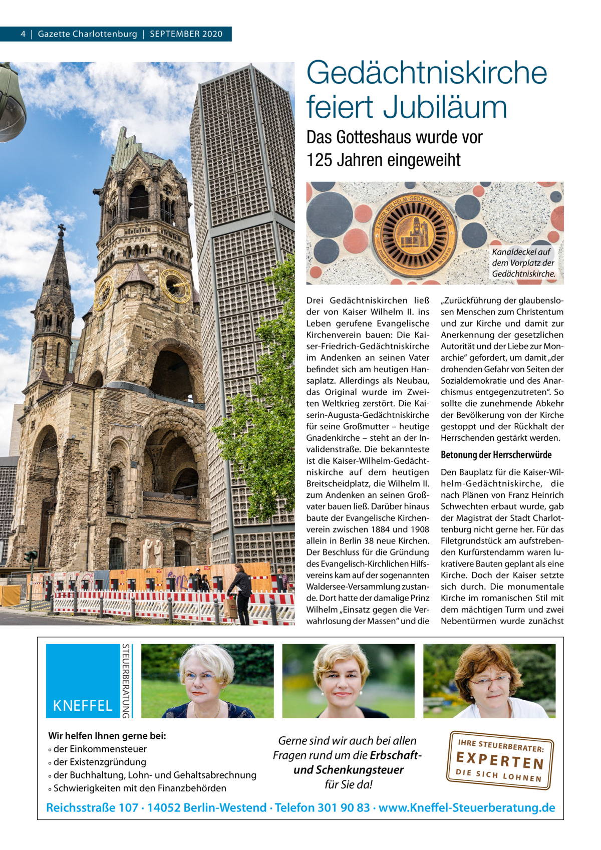 4  |  Gazette Charlottenburg  |  SEPTEMBER 2020  Gedächtniskirche feiert Jubiläum Das Gotteshaus wurde vor 125 Jahren eingeweiht  Kanaldeckel auf dem Vorplatz der Gedächtniskirche. Drei Gedächtniskirchen ließ der von Kaiser Wilhelm  II. ins Leben gerufene Evangelische Kirchenverein bauen: Die Kaiser-Friedrich-Gedächtniskirche im Andenken an seinen Vater befindet sich am heutigen Hansaplatz. Allerdings als Neubau, das Original wurde im Zweiten Weltkrieg zerstört. Die Kaiserin-Augusta-Gedächtniskirche für seine Großmutter – heutige Gnadenkirche – steht an der Invalidenstraße. Die bekannteste ist die Kaiser-Wilhelm-Gedächtniskirche auf dem heutigen Breitscheidplatz, die Wilhelm II. zum Andenken an seinen Großvater bauen ließ. Darüber hinaus baute der Evangelische Kirchenverein zwischen 1884 und 1908 allein in Berlin 38 neue Kirchen. Der Beschluss für die Gründung des Evangelisch-Kirchlichen Hilfsvereins kam auf der sogenannten Waldersee-Versammlung zustande. Dort hatte der damalige Prinz Wilhelm „Einsatz gegen die Verwahrlosung der Massen“ und die  Wir helfen Ihnen gerne bei: ° der Einkommensteuer ° der Existenzgründung ° der Buchhaltung, Lohn- und Gehaltsabrechnung ° Schwierigkeiten mit den Finanzbehörden  Gerne sind wir auch bei allen Fragen rund um die Erbschaftund Schenkungsteuer für Sie da!  „Zurückführung der glaubenslosen Menschen zum Christentum und zur Kirche und damit zur Anerkennung der gesetzlichen Autorität und der Liebe zur Monarchie“ gefordert, um damit „der drohenden Gefahr von Seiten der Sozialdemokratie und des Anarchismus entgegenzutreten“. So sollte die zunehmende Abkehr der Bevölkerung von der Kirche gestoppt und der Rückhalt der Herrschenden gestärkt werden.  Betonung der Herrscherwürde Den Bauplatz für die Kaiser-Wilhelm-Gedächtniskirche, die nach Plänen von Franz Heinrich Schwechten erbaut wurde, gab der Magistrat der Stadt Charlottenburg nicht gerne her. Für das Filetgrundstück am aufstrebenden Kurfürstendamm waren lukrativere Bauten geplant als eine Kirche. Doch der Kaiser setzte sich durch. Die monumentale Kirche im romanischen Stil mit dem mächtigen Turm und zwei Nebentürmen wurde zunächst  IH RE ST EU ER BE RATE  R:  EXPERTEN  DIE SICH LOHNEN  Reichsstraße 107 · 14052 Berlin-Westend · Telefon 301 90 83 · www.Kneffel-Steuerberatung.de