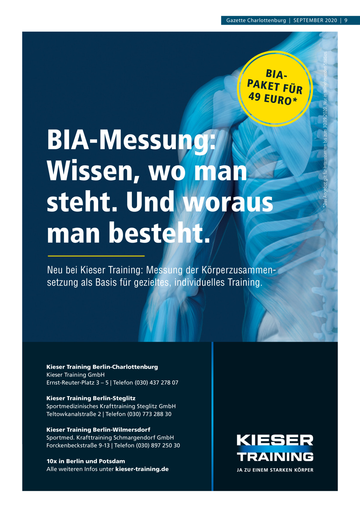 BIAPA K E T F ÜR 4 9 E U RO *  BIA-Messung: Wissen, wo man steht. Und woraus man besteht. Neu bei Kieser Training: Messung der Körperzusammensetzung als Basis für gezieltes, individuelles Training.  Kieser Training Berlin-Charlottenburg Kieser Training GmbH Ernst-Reuter-Platz 3 – 5 | Telefon (030) 437 278 07 Kieser Training Berlin-Steglitz Sportmedizinisches Krafttraining Steglitz GmbH Teltowkanalstraße 2 | Telefon (030) 773 288 30 Kieser Training Berlin-Wilmersdorf Sportmed. Krafttraining Schmargendorf GmbH Forckenbeckstraße 9-13 | Telefon (030) 897 250 30 10x in Berlin und Potsdam Alle weiteren Infos unter kieser-training.de  *Das Angebot gilt für Interessenten bis zum 30.09.2020. Nur in teilnehmenden Studios.  Gazette Charlottenburg  |  September 2020  |  9