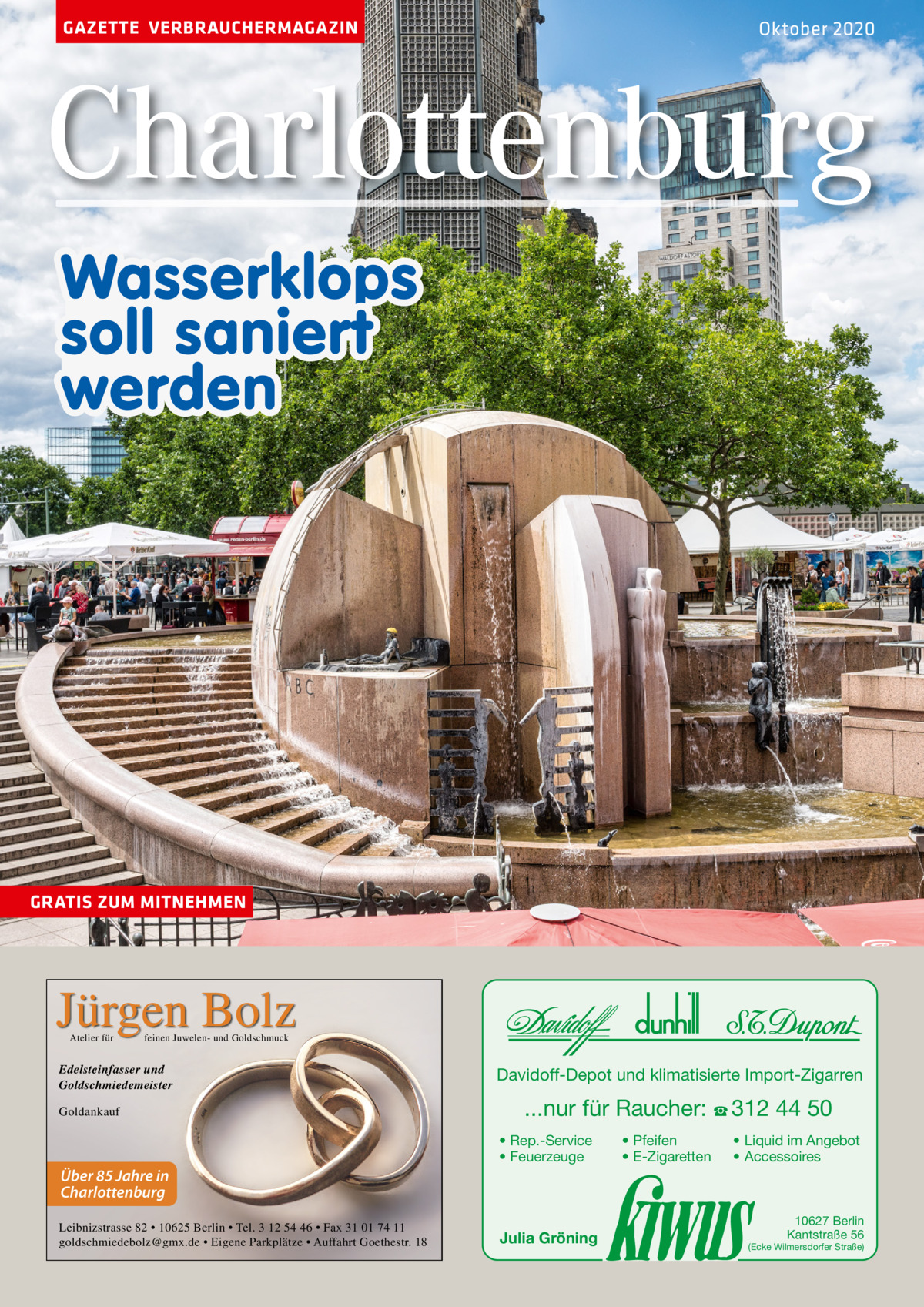 GAZETTE VERBRAUCHERMAGAZIN  Oktober 2020  Charlottenburg Wasserklops soll saniert werden  GRATIS ZUM MITNEHMEN  Jürgen Bolz Atelier für  feinen Juwelen- und Goldschmuck  Edelsteinfasser und Goldschmiedemeister Goldankauf  Davidoff-Depot und klimatisierte Import-Zigarren  ...nur für Raucher: ☎ 312 44 50 • Rep.-Service • Feuerzeuge  • Pfeifen • E-Zigaretten  • Liquid im Angebot • Accessoires  Über 85 Jahre in Charlottenburg Leibnizstrasse 82 • 10625 Berlin • Tel. 3 12 54 46 • Fax 31 01 74 11 goldschmiedebolz@gmx.de • Eigene Parkplätze • Auffahrt Goethestr. 18  Julia Gröning  10627 Berlin Kantstraße 56  (Ecke Wilmersdorfer Straße)