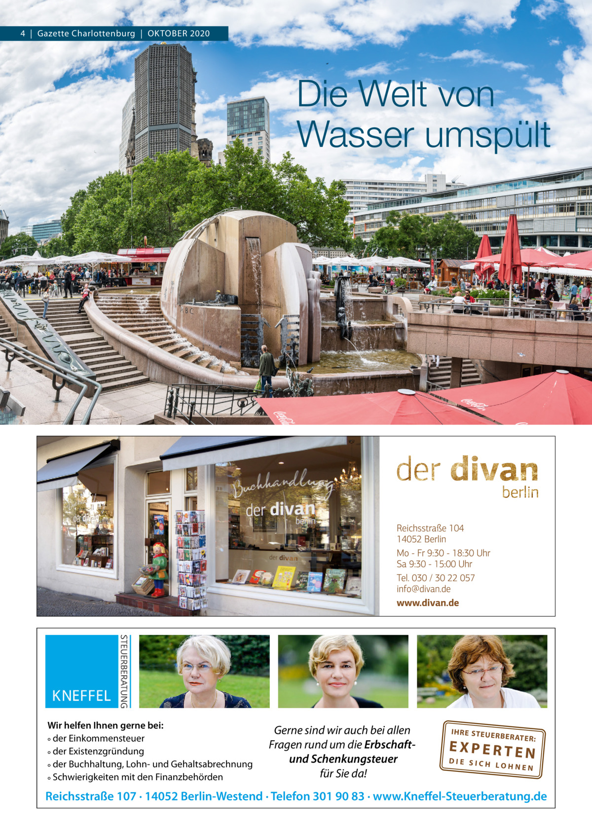 4  |  Gazette Charlottenburg  |  OKTOBEr 2020  Die Welt von Wasser umspült  Wir helfen Ihnen gerne bei: ° der Einkommensteuer ° der Existenzgründung ° der Buchhaltung, Lohn- und Gehaltsabrechnung ° Schwierigkeiten mit den Finanzbehörden  Gerne sind wir auch bei allen Fragen rund um die Erbschaftund Schenkungsteuer für Sie da!  IH RE ST EU ER BE RATE  R:  EXPERTEN  DIE SICH LOHNEN  Reichsstraße 107 · 14052 Berlin-Westend · Telefon 301 90 83 · www.Kneffel-Steuerberatung.de