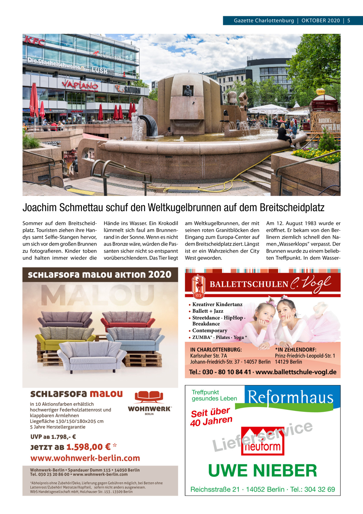 Gazette Charlottenburg  |  Oktober 2020  |  5  Joachim Schmettau schuf den Weltkugelbrunnen auf dem Breitscheidplatz Sommer auf dem Breitscheidplatz. Touristen ziehen ihre Handys samt Selfie-Stangen hervor, um sich vor dem großen Brunnen zu fotografieren. Kinder toben und halten immer wieder die  Hände ins Wasser. Ein Krokodil lümmelt sich faul am Brunnenrand in der Sonne. Wenn es nicht aus Bronze wäre, würden die Passanten sicher nicht so entspannt vorüberschlendern. Das Tier liegt  am Weltkugelbrunnen, der mit seinen roten Granitblöcken den Eingang zum Europa-Center auf dem Breitscheidplatz ziert. Längst ist er ein Wahrzeichen der City West geworden.  Am 12.  August 1983 wurde er eröffnet. Er bekam von den Berlinern ziemlich schnell den Namen „Wasserklops“ verpasst. Der Brunnen wurde zu einem beliebten Treffpunkt. In dem Wasser schlafsofa malou aktion 2020 • Kreativer Kindertanz • Ballett + Jazz • Streetdance · HipHop · Breakdance • Contemporary • ZUMBA® · Pilates · Yoga *  schlafsofa malou  Treffpunkt gesundes Leben ®  BERLIN  UVP ab 1.798,- €  jetzt ab 1.598,00 € * www.wohnwerk-berlin.com Wohnwerk-Berlin • Spandauer Damm 115 • 14050 Berlin Tel. 030 25 20 86 00 • www.wohnwerk-berlin.com *Abholpreis ohne Zubehör/Deko, Lieferung gegen Gebühren möglich, bei Betten ohne Lattenrost/Zubehör/ Matratze/Kopfteil, sofern nicht anders ausgewiesen. W&S Handelsgesellschaft mbH, Holzhauser Str. 153 . 13509 Berlin  Seit über 40 Jahren  e c i v r e fers  Lie UWE NIEBER Reichsstraße 21 · 14052 Berlin · Tel.: 304 32 69