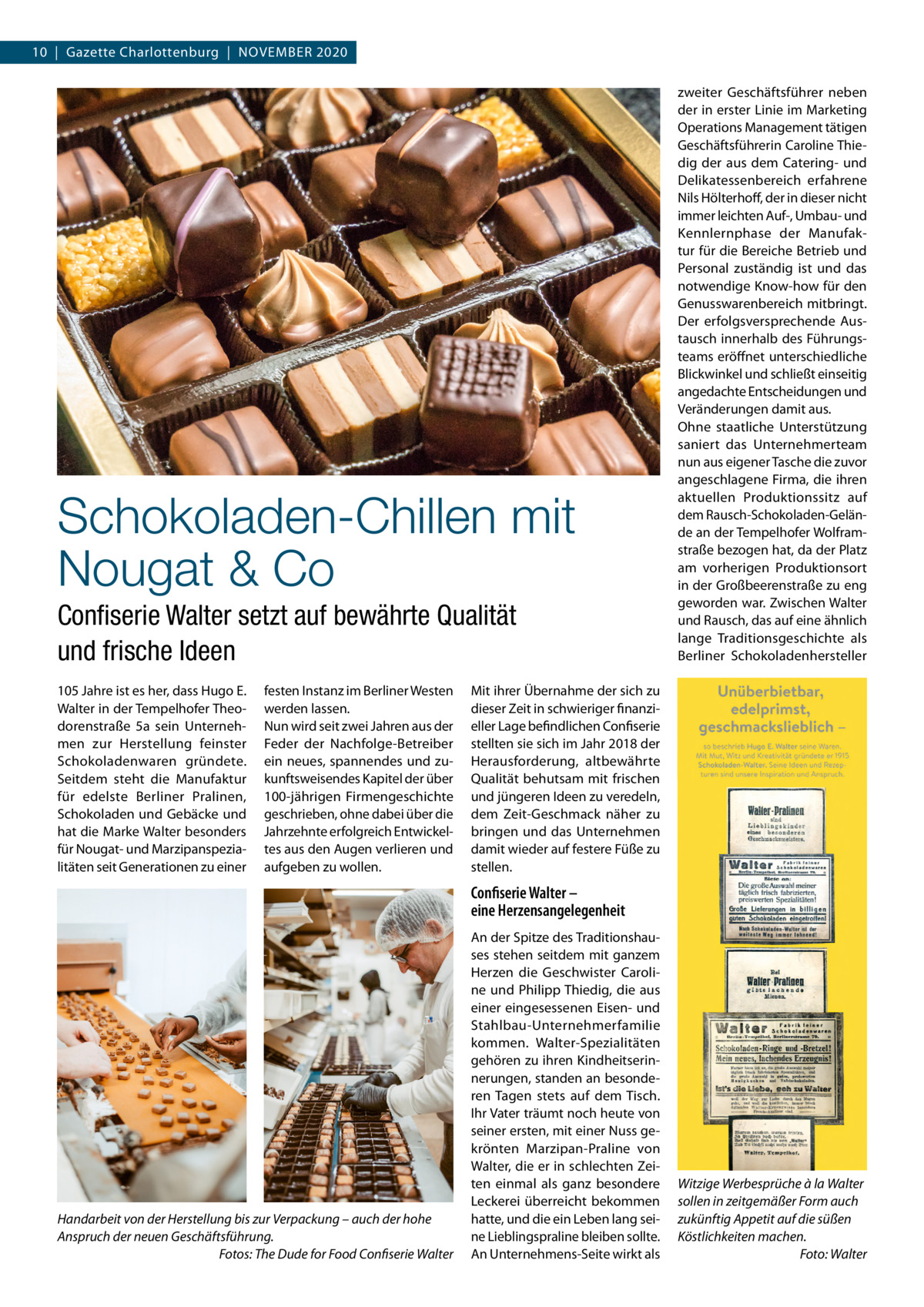 10  |  Gazette Charlottenburg  |  NOvEMbER 2020  Schokoladen-Chillen mit Nougat & Co Conﬁserie Walter setzt auf bewährte Qualität und frische Ideen 105 Jahre ist es her, dass Hugo E. Walter in der Tempelhofer Theodorenstraße  5a sein Unternehmen zur Herstellung feinster Schokoladenwaren gründete. Seitdem steht die Manufaktur für edelste berliner Pralinen, Schokoladen und Gebäcke und hat die Marke Walter besonders für Nougat- und Marzipanspezialitäten seit Generationen zu einer  festen Instanz im berliner Westen werden lassen. Nun wird seit zwei Jahren aus der Feder der Nachfolge-betreiber ein neues, spannendes und zukunftsweisendes Kapitel der über 100-jährigen Firmengeschichte geschrieben, ohne dabei über die Jahrzehnte erfolgreich Entwickeltes aus den Augen verlieren und aufgeben zu wollen.  zweiter Geschäftsführer neben der in erster Linie im Marketing Operations Management tätigen Geschäftsführerin Caroline Thiedig der aus dem Catering- und Delikatessenbereich erfahrene Nils Hölterhoff, der in dieser nicht immer leichten Auf-, Umbau- und Kennlernphase der Manufaktur für die bereiche betrieb und Personal zuständig ist und das notwendige Know-how für den Genusswarenbereich mitbringt. Der erfolgsversprechende Austausch innerhalb des Führungsteams eröffnet unterschiedliche blickwinkel und schließt einseitig angedachte Entscheidungen und veränderungen damit aus. Ohne staatliche Unterstützung saniert das Unternehmerteam nun aus eigener Tasche die zuvor angeschlagene Firma, die ihren aktuellen Produktionssitz auf dem Rausch-Schokoladen-Gelände an der Tempelhofer Wolframstraße bezogen hat, da der Platz am vorherigen Produktionsort in der Großbeerenstraße zu eng geworden war. Zwischen Walter und Rausch, das auf eine ähnlich lange Traditionsgeschichte als berliner Schokoladenhersteller  Mit ihrer Übernahme der sich zu dieser Zeit in schwieriger finanzieller Lage befindlichen Confiserie stellten sie sich im Jahr 2018 der Herausforderung, altbewährte Qualität behutsam mit frischen und jüngeren Ideen zu veredeln, dem Zeit-Geschmack näher zu bringen und das Unternehmen damit wieder auf festere Füße zu stellen.  Confiserie Walter – eine Herzensangelegenheit  Handarbeit von der Herstellung bis zur Verpackung – auch der hohe Anspruch der neuen Geschäftsführung. Fotos: The Dude for Food Confiserie Walter  An der Spitze des Traditionshauses stehen seitdem mit ganzem Herzen die Geschwister Caroline und Philipp Thiedig, die aus einer eingesessenen Eisen- und Stahlbau-Unternehmerfamilie kommen. Walter-Spezialitäten gehören zu ihren Kindheitserinnerungen, standen an besonderen Tagen stets auf dem Tisch. Ihr vater träumt noch heute von seiner ersten, mit einer Nuss gekrönten Marzipan-Praline von Walter, die er in schlechten Zeiten einmal als ganz besondere Leckerei überreicht bekommen hatte, und die ein Leben lang seine Lieblingspraline bleiben sollte. An Unternehmens-Seite wirkt als  Witzige Werbesprüche à la Walter sollen in zeitgemäßer Form auch zukünftig Appetit auf die süßen Köstlichkeiten machen. Foto: Walter