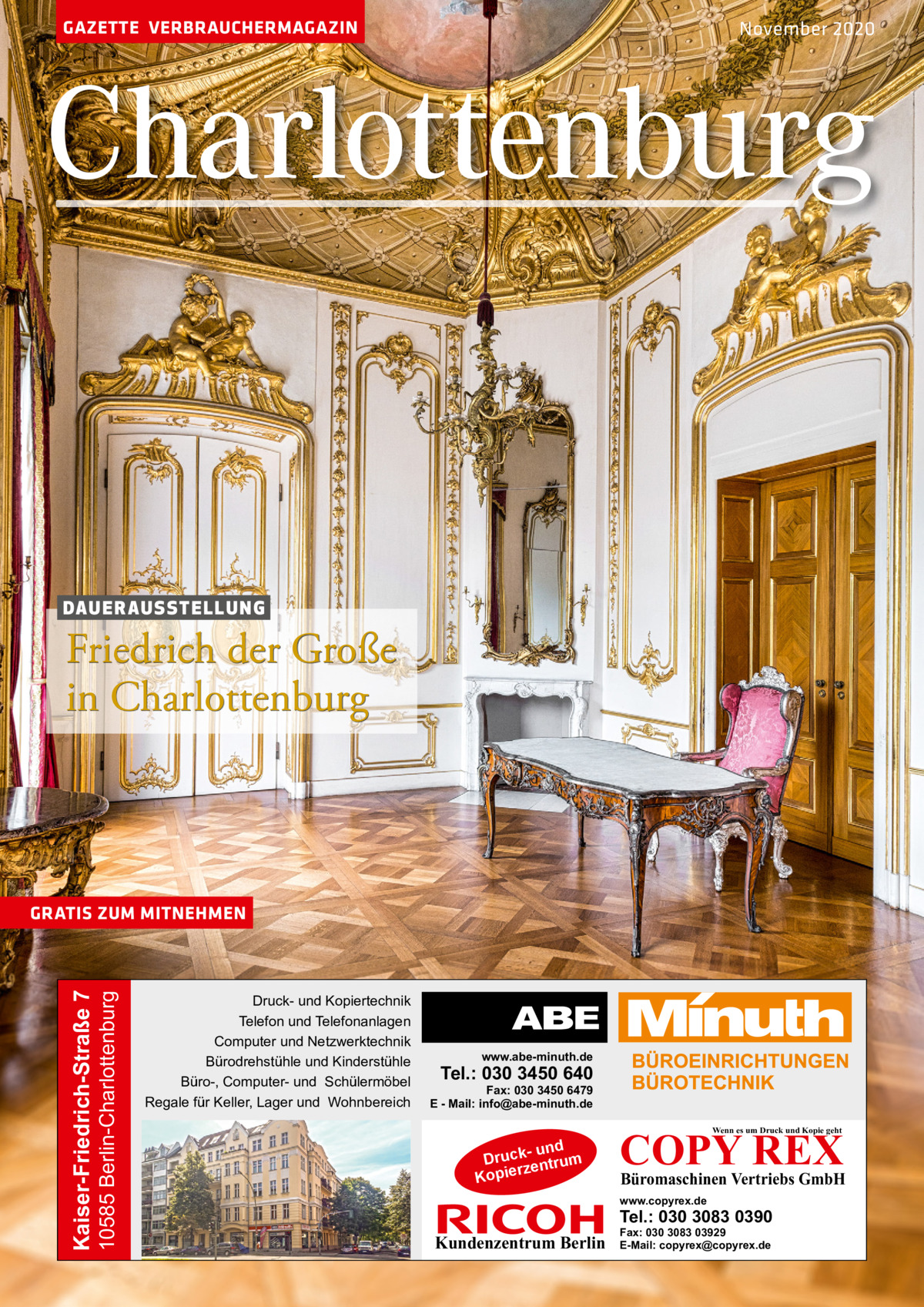 GAZETTE VERBRAUCHERMAGAZIN  November 2020  Charlottenburg  DAU E R AU S ST E L L U N G  Friedrich der Große in Charlottenburg  10585 Berlin-Charlottenburg  Kaiser-Friedrich-Straße 7  GRATIS ZUM MITNEHMEN  Druck- und Kopiertechnik Telefon und Telefonanlagen Computer und Netzwerktechnik Bürodrehstühle und Kinderstühle Büro-, Computer- und Schülermöbel Regale für Keller, Lager und Wohnbereich  www.abe-minuth.de  Tel.: 030 3450 640  Fax: 030 3450 6479 E - Mail: info@abe-minuth.de  COPY REX Wenn es um Druck und Kopie geht  - und Druck entrum rz Kopie  Büromaschinen Vertriebs GmbH  www.copyrex.de  Tel.: 030 3083 0390  Kundenzentrum Berlin  Fax: 030 3083 03929 E-Mail: copyrex@copyrex.de