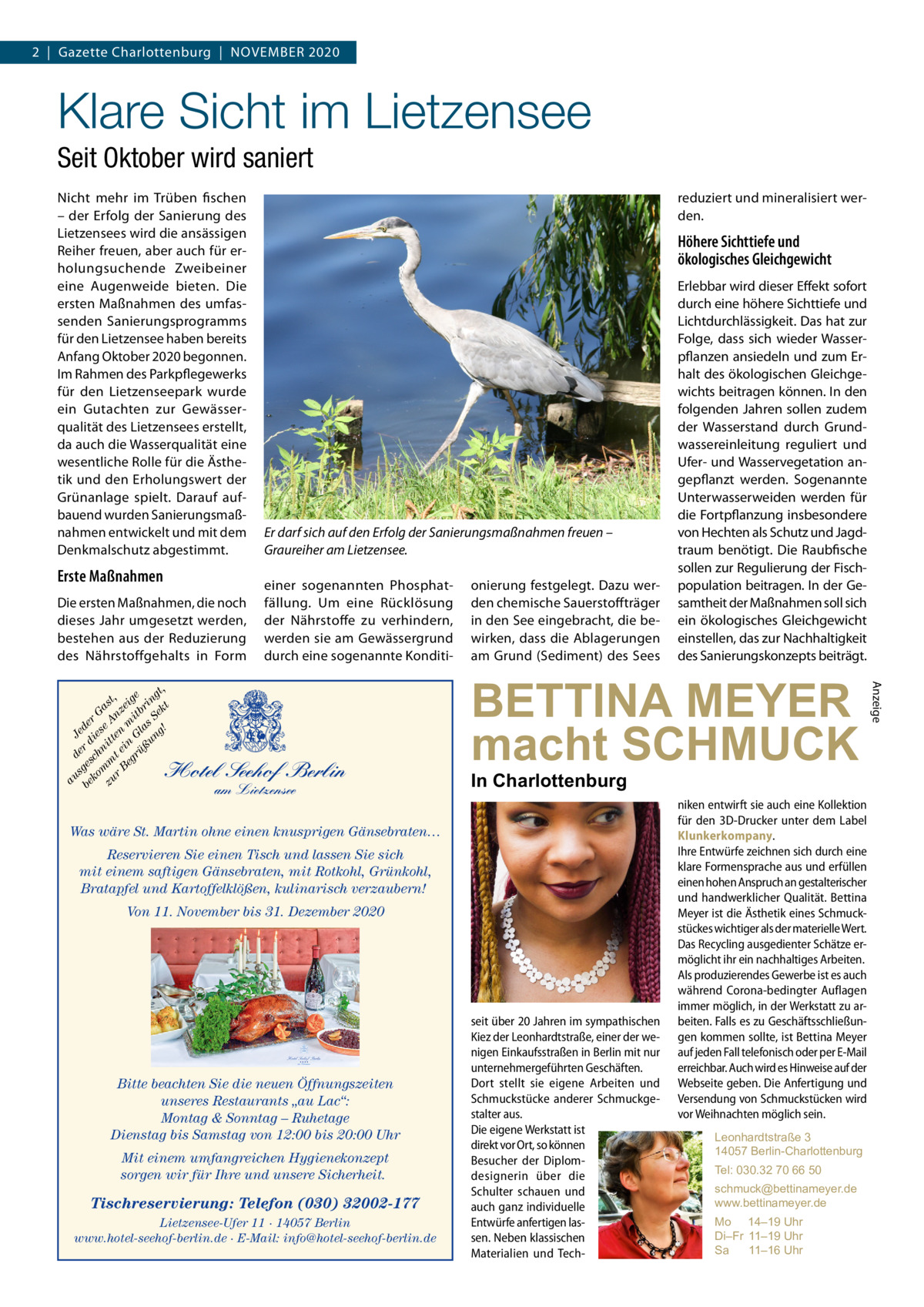 2  |  Gazette Charlottenburg  |  November 2020  Klare Sicht im Lietzensee Seit Oktober wird saniert Nicht mehr im Trüben fischen – der Erfolg der Sanierung des Lietzensees wird die ansässigen Reiher freuen, aber auch für erholungsuchende Zweibeiner eine Augenweide bieten. Die ersten Maßnahmen des umfassenden Sanierungsprogramms für den Lietzensee haben bereits Anfang Oktober 2020 begonnen. Im Rahmen des Parkpflegewerks für den Lietzenseepark wurde ein Gutachten zur Gewässerqualität des Lietzensees erstellt, da auch die Wasserqualität eine wesentliche Rolle für die Ästhetik und den Erholungswert der Grünanlage spielt. Darauf aufbauend wurden Sanierungsmaßnahmen entwickelt und mit dem Denkmalschutz abgestimmt.  Erste Maßnahmen  Höhere Sichttiefe und ökologisches Gleichgewicht  Er darf sich auf den Erfolg der Sanierungsmaßnahmen freuen – Graureiher am Lietzensee. einer sogenannten Phosphatfällung. Um eine Rücklösung der Nährstoffe zu verhindern, werden sie am Gewässergrund durch eine sogenannte Konditi Hotel Seehof Berlin am Lietzensee  onierung festgelegt. Dazu werden chemische Sauerstoffträger in den See eingebracht, die bewirken, dass die Ablagerungen am Grund (Sediment) des Sees  Erlebbar wird dieser Effekt sofort durch eine höhere Sichttiefe und Lichtdurchlässigkeit. Das hat zur Folge, dass sich wieder Wasserpflanzen ansiedeln und zum Erhalt des ökologischen Gleichgewichts beitragen können. In den folgenden Jahren sollen zudem der Wasserstand durch Grundwassereinleitung reguliert und Ufer- und Wasservegetation angepflanzt werden. Sogenannte Unterwasserweiden werden für die Fortpflanzung insbesondere von Hechten als Schutz und Jagdtraum benötigt. Die Raubfische sollen zur Regulierung der Fischpopulation beitragen. In der Gesamtheit der Maßnahmen soll sich ein ökologisches Gleichgewicht einstellen, das zur Nachhaltigkeit des Sanierungskonzepts beiträgt.  BETTINA MEYER macht SCHMUCK In Charlottenburg  Was wäre St. Martin ohne einen knusprigen Gänsebraten… Reservieren Sie einen Tisch und lassen Sie sich mit einem saftigen Gänsebraten, mit Rotkohl, Grünkohl, Bratapfel und Kartoffelklößen, kulinarisch verzaubern! Von 11. November bis 31. Dezember 2020  niken entwirft sie auch eine Kollektion für den 3D-Drucker unter dem Label Klunkerkompany. Ihre Entwürfe zeichnen sich durch eine klare Formensprache aus und erfüllen einen hohen Anspruch an gestalterischer und handwerklicher Qualität. Bettina Meyer ist die Ästhetik eines Schmuckstückes wichtiger als der materielle Wert. Das Recycling ausgedienter Schätze ermöglicht ihr ein nachhaltiges Arbeiten. Als produzierendes Gewerbe ist es auch während Corona-bedingter Auflagen immer möglich, in der Werkstatt zu arbeiten. Falls es zu Geschäftsschließungen kommen sollte, ist Bettina Meyer auf jeden Fall telefonisch oder per E-Mail erreichbar. Auch wird es Hinweise auf der Webseite geben. Die Anfertigung und Versendung von Schmuckstücken wird vor Weihnachten möglich sein.  BETTINA MEYER macht SCHMUCK  Bitte beachten Sie die neuen Öffnungszeiten unseres Restaurants „au Lac“: Montag & Sonntag – Ruhetage Dienstag bis Samstag von 12:00 bis 20:00 Uhr Mit einem umfangreichen Hygienekonzept sorgen wir für Ihre und unsere Sicherheit.  Tischreservierung: Telefon (030) 32002-177 Lietzensee-Ufer 11 · 14057 Berlin www.hotel-seehof-berlin.de · E-Mail: info@hotel-seehof-berlin.de  seit über 20 Jahren im sympathischen Kiez der Leonhardtstraße, einer der wenigen Einkaufsstraßen in Berlin mit nur unternehmergeführten Geschäften. Dort stellt sie eigene Arbeiten und Schmuckstücke anderer Schmuckgestalter aus. Die eigene Werkstatt ist direkt vor Ort, so können Besucher der Diplomdesignerin über die Schulter schauen und auch ganz individuelle Entwürfe anfertigen lassen. Neben klassischen Materialien und Tech Leonhardtstraße 3 14057 Berlin-Charlottenburg Tel: 030.32 70 66 50 schmuck@bettinameyer.de www.bettinameyer.de Mo 14–19 Uhr Di–Fr 11–19 Uhr Sa 11–16 Uhr  Anzeige  au d s e Je be ges r d de ko ch ie r G s m zu m nitt e A ast r t e en nz , Be in m ei gr G it ge üß la br un s S in g! ek gt, t  Die ersten Maßnahmen, die noch dieses Jahr umgesetzt werden, bestehen aus der Reduzierung des Nährstoffgehalts in Form  reduziert und mineralisiert werden.