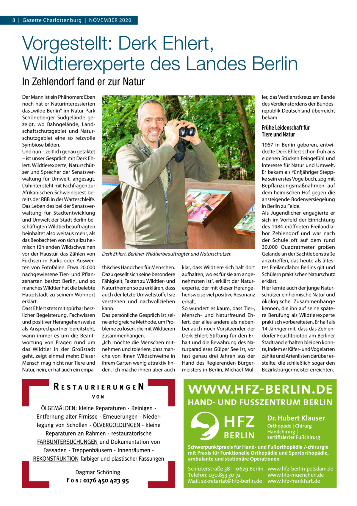 8  |  Gazette Charlottenburg  |  November 2020  Vorgestellt: Derk Ehlert, Wildtierexperte des Landes Berlin In Zehlendorf fand er zur Natur Der Mann ist ein Phänomen: Eben noch hat er Naturinteressierten das „wilde Berlin“ im Natur-Park Schöneberger Südgelände gezeigt, wo Bahngelände, Landschaftschutzgebiet und Naturschutzgebiet eine so reizvolle Symbiose bilden. Und nun – zeitlich genau getaktet – ist unser Gespräch mit Derk Ehlert, Wildtierexperte, Naturschützer und Sprecher der Senatsverwaltung für Umwelt, angesagt. Dahinter steht mit Fachfragen zur Afrikanischen Schweinepest bereits der RBB in der Warteschleife. Das Leben des bei der Senatsverwaltung für Stadtentwicklung und Umwelt der Stadt Berlin beschäftigten Wildtierbeauftragten beinhaltet also weitaus mehr, als das Beobachten von sich allzu heimisch fühlenden Wildschweinen vor der Haustür, das Zählen von Füchsen in Parks oder Auswerten von Fotofallen. Etwa 20.000 nachgewiesene Tier- und Pflanzenarten besitzt Berlin, und so manches Wildtier hat die belebte Hauptstadt zu seinem Wohnort erklärt. Dass Ehlert stets mit spürbar herzlicher Begeisterung, Fachwissen und positiver Herangehensweise als Ansprechpartner bereitsteht, wann immer es um die Beantwortung von Fragen rund um das Wildtier in der Großstadt geht, zeigt einmal mehr: Dieser Mensch mag nicht nur Tiere und Natur, nein, er hat auch ein empa ler, das Verdienstkreuz am Bande des Verdienstordens der Bundesrepublik Deutschland überreicht bekam.  Frühe Leidenschaft für Tiere und Natur  Derk Ehlert, Berliner Wildtierbeauftragter und Naturschützer. thisches Händchen für Menschen. Dazu gesellt sich seine besondere Fähigkeit, Fakten zu Wildtier- und Naturthemen so zu erklären, dass auch der letzte Umweltstoffel sie verstehen und nachvollziehen kann. Das persönliche Gespräch ist seine erfolgreiche Methode, um Probleme zu lösen, die mit Wildtieren zusammenhängen. „Ich möchte die Menschen mitnehmen und toleriere, dass manche von ihnen Wildschweine in ihrem Garten wenig attraktiv finden. Ich mache ihnen aber auch  klar, dass Wildtiere sich halt dort aufhalten, wo es für sie am angenehmsten ist“, erklärt der Naturexperte, der mit dieser Herangehensweise viel positive Resonanz erhält. So wundert es kaum, dass Tier-, Mensch- und Naturfreund Ehlert, der alles andere als nebenbei auch noch Vorsitzender der Derk-Ehlert-Stiftung für den Erhalt und die Bewahrung des Naturparadieses Gülper See ist, vor fast genau drei Jahren aus der Hand des Regierenden Bürgermeisters in Berlin, Michael Mül 1967 in Berlin geboren, entwickelte Derk Ehlert schon früh aus eigenen Stücken Feingefühl und Interesse für Natur und Umwelt. Er bekam als fünfjähriger Steppke sein erstes Vogelbuch, zog mit Bepflanzungsmaßnahmen auf dem heimischen Hof gegen die ansteigende Bodenversiegelung in Berlin zu Felde. Als Jugendlicher engagierte er sich im Vorfeld der Einrichtung des 1984 eröffneten Freilandlabor Zehlendorf und war nach der Schule oft auf dem rund 30.000  Quadratmeter großen Gelände an der Sachtleben­straße anzutreffen, das heute als ältestes Freilandlabor Berlins gilt und Schülern praktischen Naturschutz erklärt. Hier lernte auch der junge Naturschützer einheimische Natur und ökologische Zusammenhänge kennen, die ihn auf seine spätere Berufung als Wildtierexperte praktisch vorbereiteten. Er half als 14-Jähriger mit, dass das Zehlendorfer Feuchtbiotop am Berliner Stadtrand erhalten bleiben konnte, indem er Käfer- und Vogelarten zählte und Artenlisten darüber erstellte, die schließlich sogar den Bezirksbürgermeister erreichten.  Dr. Hubert Klauser Orthopäde | Chirurg Handchirurg | zertifizierter Fußchirurg  Schwerpunktpraxis für Hand- und Fußorthopädie /-chirurgie mit Praxis für Funktionelle Orthopädie und Sportorthopädie, ambulante und stationäre Operationen  Schlüterstraße 38 | 10629 Berlin www.hfz-berlin-potsdam.de Telefon: 030.853 30 72 www.hfz-muenchen.de Mail: sekretariat@hfz-berlin.de www.hfz-frankfurt.de