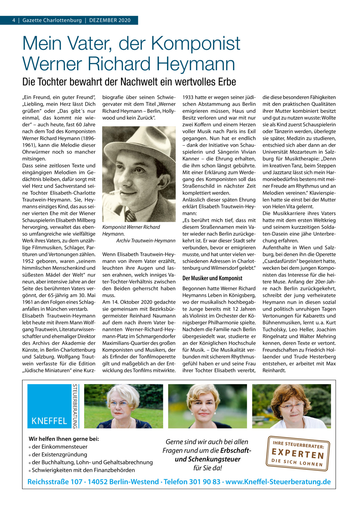 4  |  Gazette Charlottenburg  |  DEZEMBER 2020  Mein Vater, der Komponist Werner Richard Heymann Die Tochter bewahrt der Nachwelt ein wertvolles Erbe „Ein Freund, ein guter Freund“, „Liebling, mein Herz lässt Dich grüßen“ oder „Das gibt´s nur einmal, das kommt nie wieder“ – auch heute, fast 60 Jahre nach dem Tod des Komponisten Werner Richard Heymann (18961961), kann die Melodie dieser Ohrwürmer noch so mancher mitsingen. Dass seine zeitlosen Texte und eingängigen Melodien im Gedächtnis bleiben, dafür sorgt mit viel Herz und Sachverstand seine Tochter Elisabeth-Charlotte Trautwein-Heymann. Sie, Heymanns einziges Kind, das aus seiner vierten Ehe mit der Wiener Schauspielerin Elisabeth Millberg hervorging, verwaltet das ebenso umfangreiche wie vielfältige Werk ihres Vaters, zu dem unzählige Filmmusiken, Schlager, Partituren und Vertonungen zählen. 1952 geboren, waren „seinem himmlischen Menschenkind und süßesten Mädel der Welt“ nur neun, aber intensive Jahre an der Seite des berühmten Vaters vergönnt, der 65-jährig am 30. Mai 1961 an den Folgen eines Schlaganfalles in München verstarb. Elisabeth Trautwein-Heymann lebt heute mit ihrem Mann Wolfgang Trautwein, Literaturwissenschaftler und ehemaliger Direktor des Archivs der Akademie der Künste, in Berlin-Charlottenburg und Salzburg. Wolfgang Trautwein verfasste für die Edition „Jüdische Miniaturen“ eine Kurz biografie über seinen Schwiegervater mit dem Titel „Werner Richard Heymann – Berlin, Hollywood und kein Zurück“.  Komponist Werner Richard Heymann. Archiv Trautwein-Heymann Wenn Elisabeth Trautwein-Heymann von ihrem Vater erzählt, leuchten ihre Augen und lassen erahnen, welch inniges Vater-Tochter-Verhältnis zwischen den Beiden geherrscht haben muss. Am 14. Oktober 2020 gedachte sie gemeinsam mit Bezirksbürgermeister Reinhard Naumann auf dem nach ihrem Vater benannten Werner-Richard-Heymann-Platz im Schmargendorfer Maximilians-Quartier des großen Komponisten und Musikers, der als Erfinder der Tonfilmoperette gilt und maßgeblich an der Entwicklung des Tonfilms mitwirkte.  Wir helfen Ihnen gerne bei: ° der Einkommensteuer ° der Existenzgründung ° der Buchhaltung, Lohn- und Gehaltsabrechnung ° Schwierigkeiten mit den Finanzbehörden  1933 hatte er wegen seiner jüdischen Abstammung aus Berlin emigrieren müssen, Haus und Besitz verloren und war mit nur zwei Koffern und einem Herzen voller Musik nach Paris ins Exil gegangen. Nun hat er endlich – dank der Initiative von Schauspielerin und Sängerin Vivian Kanner – die Ehrung erhalten, die ihm schon längst gebührte. Mit einer Erklärung zum Werdegang des Komponisten soll das Straßenschild in nächster Zeit komplettiert werden. Anlässlich dieser späten Ehrung erklärt Elisabeth Trautwein-Heymann: „Es berührt mich tief, dass mit diesem Straßennamen mein Vater wieder nach Berlin zurückgekehrt ist. Er war dieser Stadt sehr verbunden, bevor er emigrieren musste, und hat unter vielen verschiedenen Adressen in Charlottenburg und Wilmersdorf gelebt.“  Der Musiker und Komponist Begonnen hatte Werner Richard Heymanns Leben in Königsberg, wo der musikalisch hochbegabte Junge bereits mit 12  Jahren als Violinist im Orchester der Königsberger Philharmonie spielte. Nachdem die Familie nach Berlin übergesiedelt war, studierte er an der Königlichen Hochschule für Musik. – Die Musikalität verbunden mit sicherem Rhythmusgefühl haben er und seine Frau ihrer Tochter Elisabeth vererbt,  Gerne sind wir auch bei allen Fragen rund um die Erbschaftund Schenkungsteuer für Sie da!  die diese besonderen Fähigkeiten mit den praktischen Qualitäten ihrer Mutter kombiniert besitzt und gut zu nutzen wusste: Wollte sie als Kind zuerst Schauspielerin oder Tänzerin werden, überlegte sie später, Medizin zu studieren, entschied sich aber dann an der Universität Mozarteum in Salzburg für Musiktherapie: „Denn im kreativen Tanz, beim Steppen und Jazztanz lässt sich mein Harmoniebedürfnis bestens mit meiner Freude am Rhythmus und an Melodien vereinen.“ Klavierspielen hatte sie einst bei der Mutter von Helen Vita gelernt. Die Musikkarriere ihres Vaters hatte mit dem ersten Weltkrieg und seinem kurzzeitigen Soldaten-Dasein eine jähe Unterbrechung erfahren. Aufenthalte in Wien und Salzburg, bei denen ihn die Operette „Csardasfürstin“ begeistert hatte, wecken bei dem jungen Komponisten das Interesse für die heitere Muse. Anfang der 20er-Jahre nach Berlin zurückgekehrt, schreibt der jung verheiratete Heymann nun in diesen sozial und politisch unruhigen Tagen Vertonungen für Kabaretts und Bühnenmusiken, lernt u. a. Kurt Tucholsky, Leo Heller, Joachim Ringelnatz und Walter Mehring kennen, deren Texte er vertont. Freundschaften zu Friedrich Hollaender und Trude Hesterberg entstehen, er arbeitet mit Max Reinhardt.  IH RE ST EU ER BE RATE  R:  EXPERTEN  DIE SICH LOHNEN  Reichsstraße 107 · 14052 Berlin-Westend · Telefon 301 90 83 · www.Kneffel-Steuerberatung.de