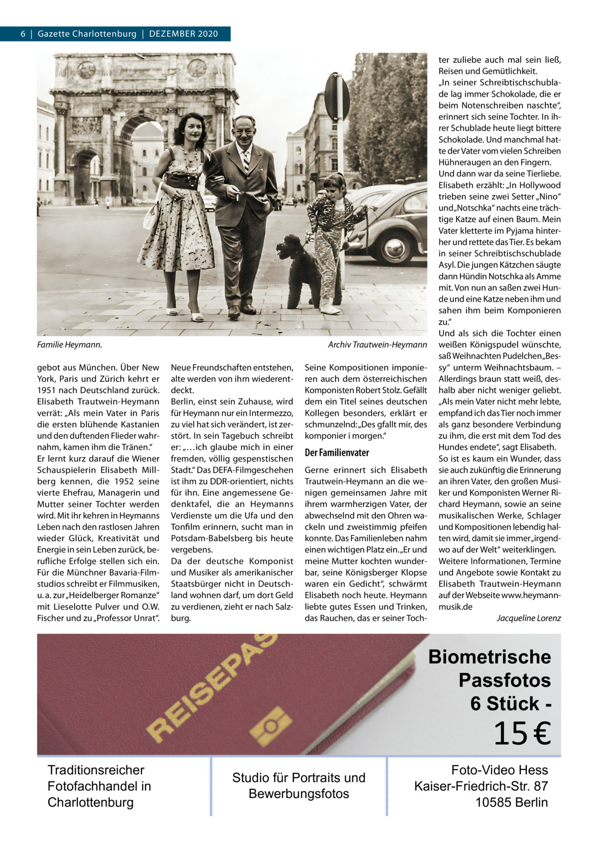 6  |  Gazette Charlottenburg  |  Dezember 2020  Familie Heymann. � gebot aus München. Über New York, Paris und Zürich kehrt er 1951 nach Deutschland zurück. Elisabeth Trautwein-Heymann verrät: „Als mein Vater in Paris die ersten blühende Kastanien und den duftenden Flieder wahrnahm, kamen ihm die Tränen.“ Er lernt kurz darauf die Wiener Schauspielerin Elisabeth Millberg kennen, die 1952 seine vierte Ehefrau, Managerin und Mutter seiner Tochter werden wird. Mit ihr kehren in Heymanns Leben nach den rastlosen Jahren wieder Glück, Kreativität und Energie in sein Leben zurück, berufliche Erfolge stellen sich ein. Für die Münchner Bavaria-Filmstudios schreibt er Filmmusiken, u. a. zur „Heidelberger Romanze“ mit Lieselotte Pulver und O.W. Fischer und zu „Professor Unrat“.  Archiv Trautwein-Heymann Neue Freundschaften entstehen, alte werden von ihm wiederentdeckt. Berlin, einst sein Zuhause, wird für Heymann nur ein Intermezzo, zu viel hat sich verändert, ist zerstört. In sein Tagebuch schreibt er: „…ich glaube mich in einer fremden, völlig gespenstischen Stadt.“ Das DEFA-Filmgeschehen ist ihm zu DDR-orientiert, nichts für ihn. Eine angemessene Gedenktafel, die an Heymanns Verdienste um die Ufa und den Tonfilm erinnern, sucht man in Potsdam-Babelsberg bis heute vergebens. Da der deutsche Komponist und Musiker als amerikanischer Staatsbürger nicht in Deutschland wohnen darf, um dort Geld zu verdienen, zieht er nach Salzburg.  Seine Kompositionen imponieren auch dem österreichischen Komponisten Robert Stolz. Gefällt dem ein Titel seines deutschen Kollegen besonders, erklärt er schmunzelnd: „Des gfallt mir, des komponier i morgen.“  Der Familienvater Gerne erinnert sich Elisabeth Trautwein-Heymann an die wenigen gemeinsamen Jahre mit ihrem warmherzigen Vater, der abwechselnd mit den Ohren wackeln und zweistimmig pfeifen konnte. Das Familienleben nahm einen wichtigen Platz ein. „Er und meine Mutter kochten wunderbar, seine Königsberger Klopse waren ein Gedicht“, schwärmt Elisabeth noch heute. Heymann liebte gutes Essen und Trinken, das Rauchen, das er seiner Toch ter zuliebe auch mal sein ließ, Reisen und Gemütlichkeit. „In seiner Schreibtischschublade lag immer Schokolade, die er beim Notenschreiben naschte“, erinnert sich seine Tochter. In ihrer Schublade heute liegt bittere Schokolade. Und manchmal hatte der Vater vom vielen Schreiben Hühneraugen an den Fingern. Und dann war da seine Tierliebe. Elisabeth erzählt: „In Hollywood trieben seine zwei Setter „Nino“ und „Notschka“ nachts eine trächtige Katze auf einen Baum. Mein Vater kletterte im Pyjama hinterher und rettete das Tier. Es bekam in seiner Schreibtischschublade Asyl. Die jungen Kätzchen säugte dann Hündin Notschka als Amme mit. Von nun an saßen zwei Hunde und eine Katze neben ihm und sahen ihm beim Komponieren zu.“ Und als sich die Tochter einen weißen Königspudel wünschte, saß Weihnachten Pudelchen „Bessy“ unterm Weihnachtsbaum. – Allerdings braun statt weiß, deshalb aber nicht weniger geliebt. „Als mein Vater nicht mehr lebte, empfand ich das Tier noch immer als ganz besondere Verbindung zu ihm, die erst mit dem Tod des Hundes endete“, sagt Elisabeth. So ist es kaum ein Wunder, dass sie auch zukünftig die Erinnerung an ihren Vater, den großen Musiker und Komponisten Werner Richard Heymann, sowie an seine musikalischen Werke, Schlager und Kompositionen lebendig halten wird, damit sie immer „irgendwo auf der Welt“ weiterklingen. Weitere Informationen, Termine und Angebote sowie Kontakt zu Elisabeth Trautwein-Heymann auf der Webseite www.heymannmusik.de � Jacqueline Lorenz  Biometrische Passfotos 6 Stück  15 €  Traditionsreicher Fotofachhandel in Charlottenburg  Studio für Portraits und Bewerbungsfotos  Foto-Video Hess Kaiser-Friedrich-Str. 87 10585 Berlin