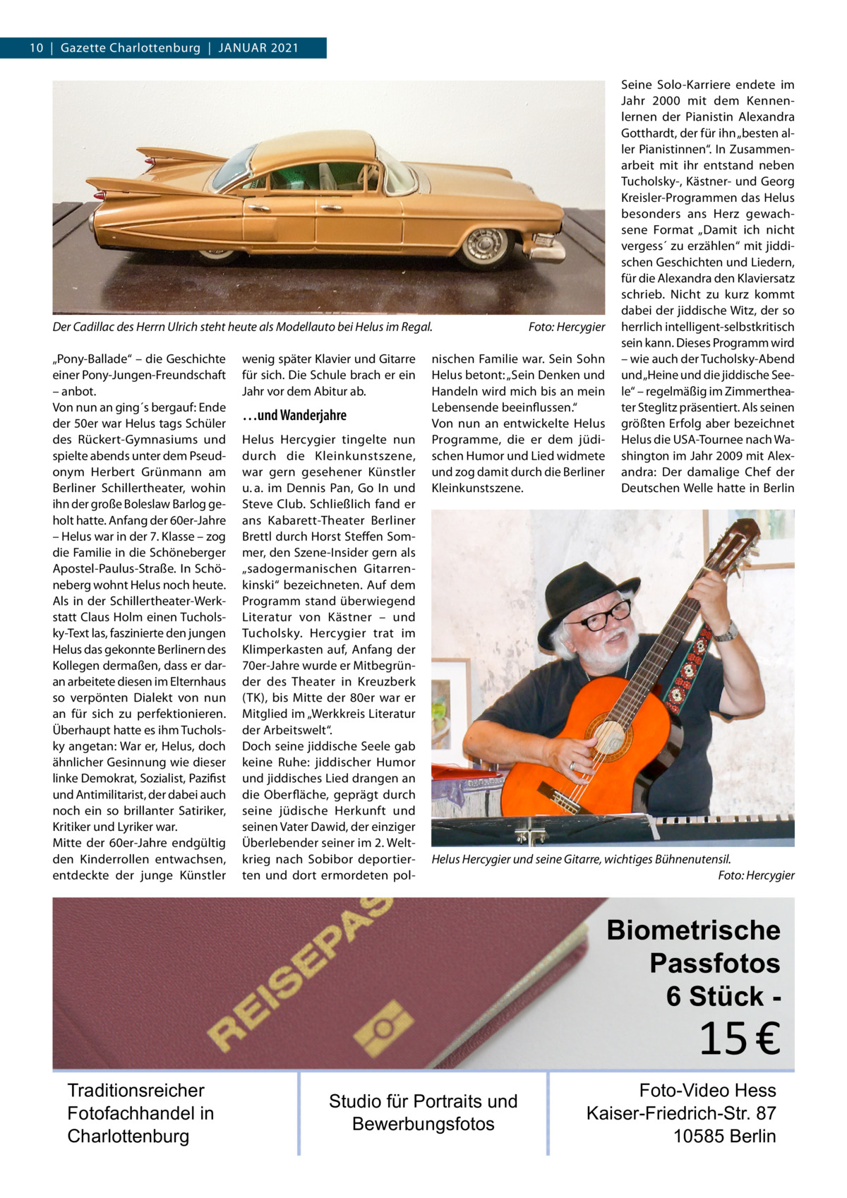 10  |  Gazette Charlottenburg  |  Januar 2021  Der Cadillac des Herrn Ulrich steht heute als Modellauto bei Helus im Regal.� „Pony-Ballade“ – die Geschichte einer Pony-Jungen-Freundschaft – anbot. Von nun an ging´s bergauf: Ende der 50er war Helus tags Schüler des Rückert-Gymnasiums und spielte abends unter dem Pseudonym Herbert Grünmann am Berliner Schillertheater, wohin ihn der große Boleslaw Barlog geholt hatte. Anfang der 60er-Jahre – Helus war in der 7. Klasse – zog die Familie in die Schöneberger Apostel-Paulus-Straße. In Schöneberg wohnt Helus noch heute. Als in der Schillertheater-Werkstatt Claus Holm einen Tucholsky-Text las, faszinierte den jungen Helus das gekonnte Berlinern des Kollegen dermaßen, dass er daran arbeitete diesen im Elternhaus so verpönten Dialekt von nun an für sich zu perfektionieren. Überhaupt hatte es ihm Tucholsky angetan: War er, Helus, doch ähnlicher Gesinnung wie dieser linke Demokrat, Sozialist, Pazifist und Antimilitarist, der dabei auch noch ein so brillanter Satiriker, Kritiker und Lyriker war. Mitte der 60er-Jahre endgültig den Kinderrollen entwachsen, entdeckte der junge Künstler  wenig später Klavier und Gitarre für sich. Die Schule brach er ein Jahr vor dem Abitur ab.  …und Wanderjahre Helus Hercygier tingelte nun durch die Kleinkunstszene, war gern gesehener Künstler u. a. im Dennis Pan, Go In und Steve Club. Schließlich fand er ans Kabarett-Theater Berliner Brettl durch Horst Steffen Sommer, den Szene-Insider gern als „sadogermanischen Gitarrenkinski“ bezeichneten. Auf dem Programm stand überwiegend Literatur von Kästner – und Tucholsky. Hercygier trat im Klimperkasten auf, Anfang der 70er-Jahre wurde er Mitbegründer des Theater in Kreuzberk (TK), bis Mitte der 80er war er Mitglied im „Werkkreis Literatur der Arbeitswelt“. Doch seine jiddische Seele gab keine Ruhe: jiddischer Humor und jiddisches Lied drangen an die Oberfläche, geprägt durch seine jüdische Herkunft und seinen Vater Dawid, der einziger Überlebender seiner im 2. Weltkrieg nach Sobibor deportierten und dort ermordeten pol Foto: Hercygier  nischen Familie war. Sein Sohn Helus betont: „Sein Denken und Handeln wird mich bis an mein Lebensende beeinflussen.“ Von nun an entwickelte Helus Programme, die er dem jüdischen Humor und Lied widmete und zog damit durch die Berliner Kleinkunstszene.  Seine Solo-Karriere endete im Jahr 2000 mit dem Kennenlernen der Pianistin Alexandra Gotthardt, der für ihn „besten aller Pianistinnen“. In Zusammenarbeit mit ihr entstand neben Tucholsky-, Kästner- und Georg Kreisler-Programmen das Helus besonders ans Herz gewachsene Format „Damit ich nicht ­vergess´ zu erzählen“ mit jiddischen Geschichten und Liedern, für die Alexandra den Klaviersatz schrieb. Nicht zu kurz kommt dabei der jiddische Witz, der so herrlich intelligent-selbstkritisch sein kann. Dieses Programm wird – wie auch der Tucholsky-Abend und „Heine und die jiddische Seele“ – regelmäßig im Zimmertheater Steglitz präsentiert. Als seinen größten Erfolg aber bezeichnet Helus die USA-Tournee nach Washington im Jahr 2009 mit Alexandra: Der damalige Chef der Deutschen Welle hatte in Berlin  Helus Hercygier und seine Gitarre, wichtiges Bühnenutensil. � Foto: Hercygier  Biometrische Passfotos 6 Stück  15 €  Traditionsreicher Fotofachhandel in Charlottenburg  Studio für Portraits und Bewerbungsfotos  Foto-Video Hess Kaiser-Friedrich-Str. 87 10585 Berlin