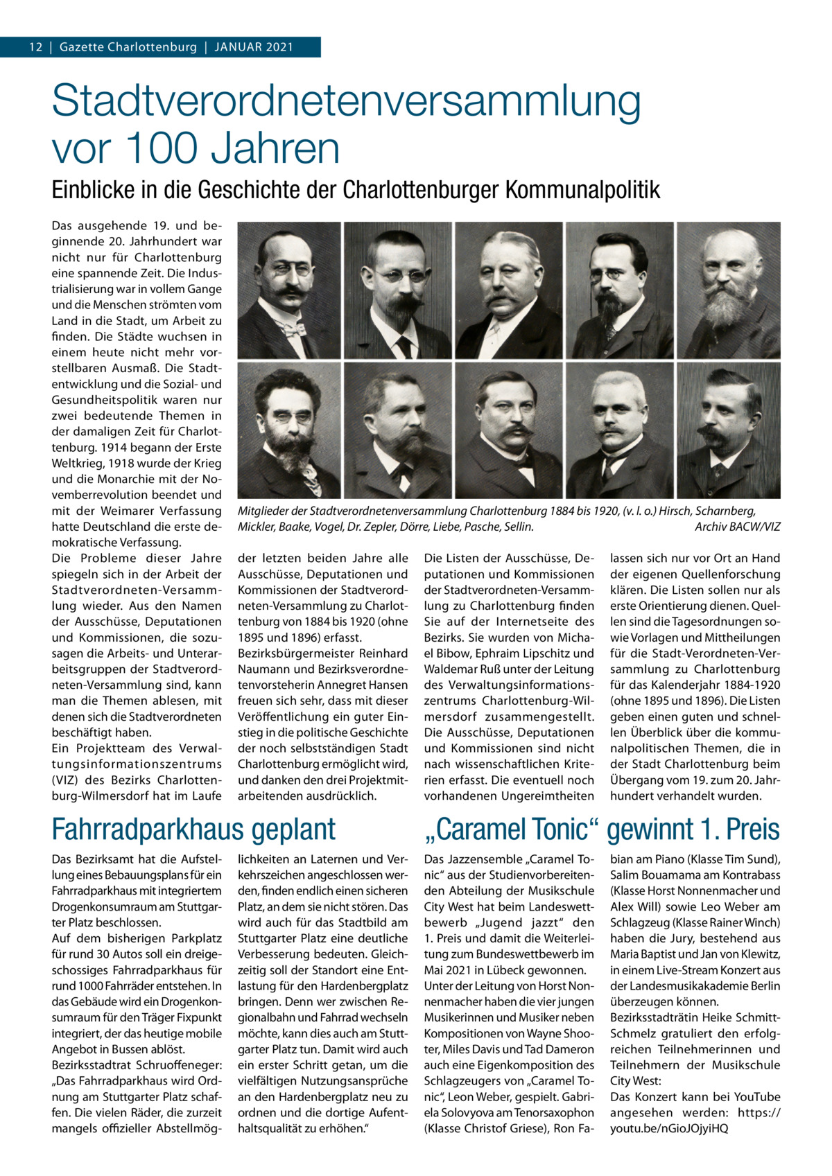 12  |  Gazette Charlottenburg  |  Januar 2021  Stadtverordnetenversammlung vor 100 Jahren Einblicke in die Geschichte der Charlottenburger Kommunalpolitik Das ausgehende 19. und beginnende 20.  Jahrhundert war nicht nur für Charlottenburg eine spannende Zeit. Die Industrialisierung war in vollem Gange und die Menschen strömten vom Land in die Stadt, um Arbeit zu finden. Die Städte wuchsen in einem heute nicht mehr vorstellbaren Ausmaß. Die Stadtentwicklung und die Sozial- und Gesundheitspolitik waren nur zwei bedeutende Themen in der damaligen Zeit für Charlottenburg. 1914 begann der Erste Weltkrieg, 1918 wurde der Krieg und die Monarchie mit der Novemberrevolution beendet und mit der Weimarer Verfassung hatte Deutschland die erste demokratische Verfassung. Die Probleme dieser Jahre spiegeln sich in der Arbeit der Stadtverordneten-Versammlung wieder. Aus den Namen der Ausschüsse, Deputationen und Kommissionen, die sozusagen die Arbeits- und Unterarbeitsgruppen der Stadtverordneten-Versammlung sind, kann man die Themen ablesen, mit denen sich die Stadtverordneten beschäftigt haben. Ein Projektteam des Verwaltungsinformationszentrums (VIZ) des Bezirks Charlottenburg-Wilmersdorf hat im Laufe  Mitglieder der Stadtverordnetenversammlung Charlottenburg 1884 bis 1920, (v. l. o.) Hirsch, Scharnberg, Mickler, Baake, Vogel, Dr. Zepler, Dörre, Liebe, Pasche, Sellin. � Archiv BACW/VIZ der letzten beiden Jahre alle Ausschüsse, Deputationen und Kommissionen der Stadtverordneten-Versammlung zu Charlottenburg von 1884 bis 1920 (ohne 1895 und 1896) erfasst. Bezirksbürgermeister Reinhard Naumann und Bezirksverordnetenvorsteherin Annegret Hansen freuen sich sehr, dass mit dieser Veröffentlichung ein guter Einstieg in die politische Geschichte der noch selbstständigen Stadt Charlottenburg ermöglicht wird, und danken den drei Projektmitarbeitenden ausdrücklich.  Die Listen der Ausschüsse, Deputationen und Kommissionen der Stadtverordneten-Versammlung zu Charlottenburg finden Sie auf der Internetseite des Bezirks. Sie wurden von Michael Bibow, Ephraim Lipschitz und Waldemar Ruß unter der Leitung des Verwaltungsinformationszentrums Charlottenburg-Wilmersdorf zusammengestellt. Die Ausschüsse, Deputationen und Kommissionen sind nicht nach wissenschaftlichen Kriterien erfasst. Die eventuell noch vorhandenen Ungereimtheiten  lassen sich nur vor Ort an Hand der eigenen Quellenforschung klären. Die Listen sollen nur als erste Orientierung dienen. Quellen sind die Tagesordnungen sowie Vorlagen und Mittheilungen für die Stadt-Verordneten-Versammlung zu Charlottenburg für das Kalenderjahr 1884-1920 (ohne 1895 und 1896). Die Listen geben einen guten und schnellen Überblick über die kommunalpolitischen Themen, die in der Stadt Charlottenburg beim Übergang vom 19. zum 20. Jahrhundert verhandelt wurden.  Fahrradparkhaus geplant  „Caramel Tonic“ gewinnt 1. Preis  Das Bezirksamt hat die Aufstellung eines Bebauungsplans für ein Fahrradparkhaus mit integriertem Drogenkonsumraum am Stuttgarter Platz beschlossen. Auf dem bisherigen Parkplatz für rund 30 Autos soll ein dreigeschossiges Fahrradparkhaus für rund 1000 Fahrräder entstehen. In das Gebäude wird ein Drogenkonsumraum für den Träger Fixpunkt integriert, der das heutige mobile Angebot in Bussen ablöst. Bezirksstadtrat Schruoffeneger: „Das Fahrradparkhaus wird Ordnung am Stuttgarter Platz schaffen. Die vielen Räder, die zurzeit mangels offizieller Abstellmög Das Jazzensemble „Caramel Tonic“ aus der Studienvorbereitenden Abteilung der Musikschule City West hat beim Landeswettbewerb „Jugend jazzt“ den 1. Preis und damit die Weiterleitung zum Bundeswettbewerb im Mai 2021 in Lübeck gewonnen. Unter der Leitung von Horst Nonnenmacher haben die vier jungen Musikerinnen und Musiker neben Kompositionen von Wayne Shooter, Miles Davis und Tad Dameron auch eine Eigenkomposition des Schlagzeugers von „Caramel Tonic“, Leon Weber, gespielt. Gabriela Solovyova am Tenorsaxophon (Klasse Christof Griese), Ron Fa lichkeiten an Laternen und Verkehrszeichen angeschlossen werden, finden endlich einen sicheren Platz, an dem sie nicht stören. Das wird auch für das Stadtbild am Stuttgarter Platz eine deutliche Verbesserung bedeuten. Gleichzeitig soll der Standort eine Entlastung für den Hardenbergplatz bringen. Denn wer zwischen Regionalbahn und Fahrrad wechseln möchte, kann dies auch am Stuttgarter Platz tun. Damit wird auch ein erster Schritt getan, um die vielfältigen Nutzungsansprüche an den Hardenbergplatz neu zu ordnen und die dortige Aufenthaltsqualität zu erhöhen.“  bian am Piano (Klasse Tim Sund), Salim Bouamama am Kontrabass (Klasse Horst Nonnenmacher und Alex Will) sowie Leo Weber am Schlagzeug (Klasse Rainer Winch) haben die Jury, bestehend aus Maria Baptist und Jan von Klewitz, in einem Live-Stream Konzert aus der Landesmusikakademie Berlin überzeugen können. Bezirksstadträtin Heike SchmittSchmelz gratuliert den erfolgreichen Teilnehmerinnen und Teilnehmern der Musikschule City West: Das Konzert kann bei YouTube angesehen werden: https:// youtu.be/nGioJOjyiHQ