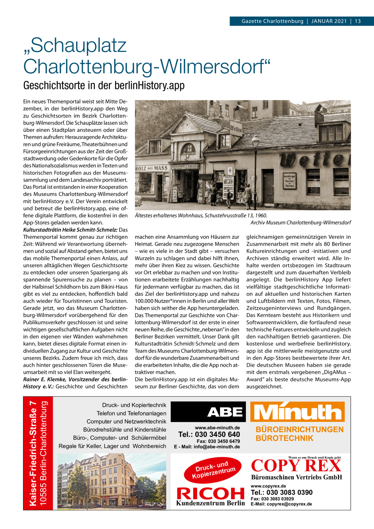 Gazette Charlottenburg  |  Januar 2021  |  13  „Schauplatz Charlottenburg-Wilmersdorf“ Geschichtsorte in der berlinHistory.app  10585 Berlin-Charlottenburg  Kaiser-Friedrich-Straße 7  Ein neues Themenportal weist seit Mitte Dezember, in der berlinHistory.app den Weg zu Geschichtsorten im Bezirk Charlottenburg-Wilmersdorf. Die Schauplätze lassen sich über einen Stadtplan ansteuern oder über Themen aufrufen: Herausragende Architekturen und grüne Freiräume, Theaterbühnen und Fürsorgeeinrichtungen aus der Zeit der Großstadtwerdung oder Gedenkorte für die Opfer des Nationalsozialismus werden in Texten und historischen Fotografien aus der Museumssammlung und dem Landesarchiv porträtiert. Das Portal ist entstanden in einer Kooperation des Museums Charlottenburg-Wilmersdorf mit berlinHistory e. V. Der Verein entwickelt und betreut die berlinHistory.app, eine offene digitale Plattform, die kostenfrei in den App-Stores geladen werden kann. Kulturstadträtin Heike Schmitt-Schmelz: Das Themenportal kommt genau zur richtigen Zeit: Während wir Verantwortung übernehmen und sozial auf Abstand gehen, bietet uns das mobile Themenportal einen Anlass, auf unseren alltäglichen Wegen Geschichtsorte zu entdecken oder unseren Spaziergang als spannende Spurensuche zu planen – von der Halbinsel Schildhorn bis zum Bikini-Haus gibt es viel zu entdecken, hoffentlich bald auch wieder für Touristinnen und Touristen. Gerade jetzt, wo das Museum Charlottenburg-Wilmersdorf vorübergehend für den Publikumsverkehr geschlossen ist und seine wichtigen gesellschaftlichen Aufgaben nicht in den eigenen vier Wänden wahrnehmen kann, bietet dieses digitale Format einen individuellen Zugang zur Kultur und Geschichte unseres Bezirks. Zudem freue ich mich, dass auch hinter geschlossenen Türen die Museumsarbeit mit so viel Elan weitergeht. Rainer E. Klemke, Vorsitzender des berlinHistory e. V.: Geschichte und Geschichten  Ältestes erhaltenes Wohnhaus, Schustehrusstraße 13, 1960. � Archiv Museum Charlottenburg-Wilmersdorf machen eine Ansammlung von Häusern zur Heimat. Gerade neu zugezogene Menschen – wie es viele in der Stadt gibt – versuchen Wurzeln zu schlagen und dabei hilft ihnen, mehr über ihren Kiez zu wissen. Geschichte vor Ort erlebbar zu machen und von Institutionen erarbeitete Erzählungen nachhaltig für jedermann verfügbar zu machen, das ist das Ziel der berlinHistory.app und nahezu 100.000 Nutzer*innen in Berlin und aller Welt haben sich seither die App heruntergeladen. Das Themenportal zur Geschichte von Charlottenburg-Wilmersdorf ist der erste in einer neuen Reihe, die Geschichte „nebenan” in den Berliner Bezirken vermittelt. Unser Dank gilt Kulturstadträtin Schmidt-Schmelz und dem Team des Museums Charlottenburg-Wilmersdorf für die wunderbare Zusammenarbeit und die erarbeiteten Inhalte, die die App noch attraktiver machen. Die berlinHistory.app ist ein digitales Museum zur Berliner Geschichte, das von dem  Druck- und Kopiertechnik Telefon und Telefonanlagen Computer und Netzwerktechnik Bürodrehstühle und Kinderstühle Büro-, Computer- und Schülermöbel Regale für Keller, Lager und Wohnbereich  gleichnamigen gemeinnützigen Verein in Zusammenarbeit mit mehr als 80 Berliner Kultureinrichtungen und -initiativen und Archiven ständig erweitert wird. Alle Inhalte werden ortsbezogen im Stadtraum dargestellt und zum dauerhaften Verbleib angelegt. Die berlinHistory App liefert vielfältige stadtgeschichtliche Information auf aktuellen und historischen Karten und Luftbildern mit Texten, Fotos, Filmen, Zeitzeugeninterviews und Rundgängen. Das Kernteam besteht aus Historikern und Softwareentwicklern, die fortlaufend neue technische Features entwickeln und zugleich den nachhaltigen Betrieb garantieren. Die kostenlose und werbefreie berlinHistory. app ist die mittlerweile meistgenutzte und in den App-Stores bestbewertete ihrer Art. Die deutschen Museen haben sie gerade mit dem erstmals vergebenen „DigAMus – Award” als beste deutsche Museums-App ausgezeichnet.  www.abe-minuth.de  Tel.: 030 3450 640  Fax: 030 3450 6479 E - Mail: info@abe-minuth.de  COPY REX Wenn es um Druck und Kopie geht  - und Druck entrum rz Kopie  Büromaschinen Vertriebs GmbH  www.copyrex.de  Tel.: 030 3083 0390  Kundenzentrum Berlin  Fax: 030 3083 03929 E-Mail: copyrex@copyrex.de