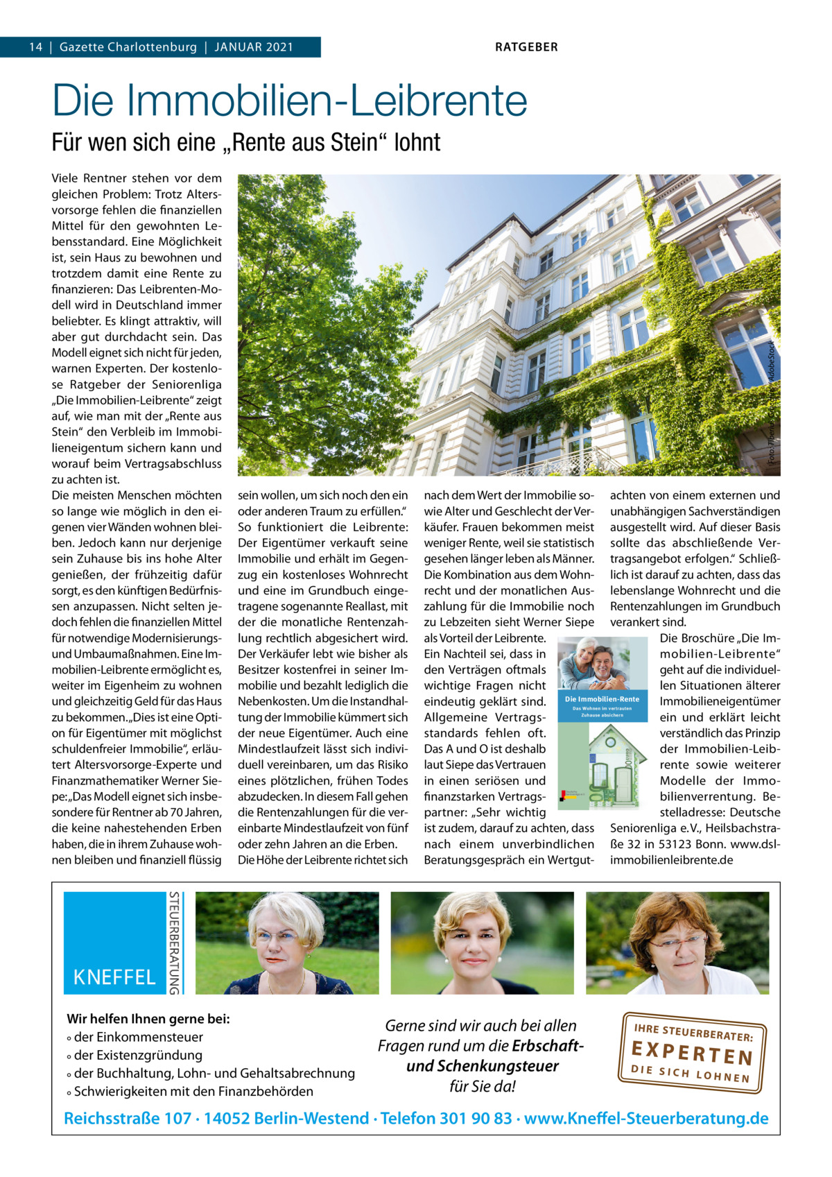 RATGEBER  14  |  Gazette Charlottenburg  |  JAnuAR 2021  Die Immobilien-Leibrente Viele Rentner stehen vor dem gleichen Problem: Trotz Altersvorsorge fehlen die finanziellen Mittel für den gewohnten Lebensstandard. Eine Möglichkeit ist, sein Haus zu bewohnen und trotzdem damit eine Rente zu finanzieren: Das Leibrenten-Modell wird in Deutschland immer beliebter. Es klingt attraktiv, will aber gut durchdacht sein. Das Modell eignet sich nicht für jeden, warnen Experten. Der kostenlose Ratgeber der Seniorenliga „Die Immobilien-Leibrente“ zeigt auf, wie man mit der „Rente aus Stein“ den Verbleib im Immobilieneigentum sichern kann und worauf beim Vertragsabschluss zu achten ist. Die meisten Menschen möchten so lange wie möglich in den eigenen vier Wänden wohnen bleiben. Jedoch kann nur derjenige sein Zuhause bis ins hohe Alter genießen, der frühzeitig dafür sorgt, es den künftigen Bedürfnissen anzupassen. nicht selten jedoch fehlen die finanziellen Mittel für notwendige Modernisierungsund umbaumaßnahmen. Eine Immobilien-Leibrente ermöglicht es, weiter im Eigenheim zu wohnen und gleichzeitig Geld für das Haus zu bekommen. „Dies ist eine Option für Eigentümer mit möglichst schuldenfreier Immobilie“, erläutert Altersvorsorge-Experte und Finanzmathematiker Werner Siepe: „Das Modell eignet sich insbesondere für Rentner ab 70 Jahren, die keine nahestehenden Erben haben, die in ihrem Zuhause wohnen bleiben und finanziell flüssig  Foto: Tiberius Gracchus / AdobeStock  Für wen sich eine „Rente aus Stein“ lohnt  sein wollen, um sich noch den ein oder anderen Traum zu erfüllen.“ So funktioniert die Leibrente: Der Eigentümer verkauft seine Immobilie und erhält im Gegenzug ein kostenloses Wohnrecht und eine im Grundbuch eingetragene sogenannte Reallast, mit der die monatliche Rentenzahlung rechtlich abgesichert wird. Der Verkäufer lebt wie bisher als Besitzer kostenfrei in seiner Immobilie und bezahlt lediglich die nebenkosten. um die Instandhaltung der Immobilie kümmert sich der neue Eigentümer. Auch eine Mindestlaufzeit lässt sich individuell vereinbaren, um das Risiko eines plötzlichen, frühen Todes abzudecken. In diesem Fall gehen die Rentenzahlungen für die vereinbarte Mindestlaufzeit von fünf oder zehn Jahren an die Erben. Die Höhe der Leibrente richtet sich  Wir helfen Ihnen gerne bei: ° der Einkommensteuer ° der Existenzgründung ° der Buchhaltung, Lohn- und Gehaltsabrechnung ° Schwierigkeiten mit den Finanzbehörden  nach dem Wert der Immobilie so- achten von einem externen und wie Alter und Geschlecht der Ver- unabhängigen Sachverständigen käufer. Frauen bekommen meist ausgestellt wird. Auf dieser Basis weniger Rente, weil sie statistisch sollte das abschließende Vergesehen länger leben als Männer. tragsangebot erfolgen.“ SchließDie Kombination aus dem Wohn- lich ist darauf zu achten, dass das recht und der monatlichen Aus- lebenslange Wohnrecht und die zahlung für die Immobilie noch Rentenzahlungen im Grundbuch zu Lebzeiten sieht Werner Siepe verankert sind. als Vorteil der Leibrente. Die Broschüre „Die ImEin nachteil sei, dass in mobilien-Leibrente“ den Verträgen oftmals geht auf die individuellen Situationen älterer wichtige Fragen nicht Die Immobilien-Rente Immobilieneigentümer eindeutig geklärt sind. ein und erklärt leicht Allgemeine Vertragsverständlich das Prinzip standards fehlen oft. Das A und O ist deshalb der Immobilien-Leiblaut Siepe das Vertrauen rente sowie weiterer in einen seriösen und Modelle der Immofinanzstarken Vertragsbilienverrentung. Bepartner: „Sehr wichtig stelladresse: Deutsche ist zudem, darauf zu achten, dass Seniorenliga e. V., Heilsbachstranach einem unverbindlichen ße 32 in 53123 Bonn. www.dslBeratungsgespräch ein Wertgut- immobilienleibrente.de Das Wohnen im vertrauten Zuhause absichern  Gerne sind wir auch bei allen Fragen rund um die Erbschaftund Schenkungsteuer für Sie da!  IH RE ST EU ER BE RATE  R:  EXPERTEN  DIE SICH LOHNEN  Reichsstraße 107 · 14052 Berlin-Westend · Telefon 301 90 83 · www.Kneffel-Steuerberatung.de